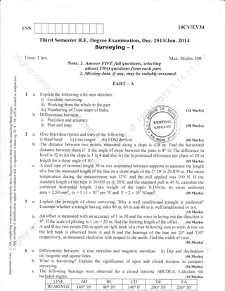 10cv/EV34

USN

Third Semester B.E. Degree Examination, Dec. ZDl3/Jan.2014

Surveying

-I

Time: 3 hrs.

Max. Marks:100
Note: 1. Answer FIVEfull questions, selecting
atleast Tl,yO questions from each part.
2. Missing data, if any, may be suitably assumed.

dJ

o
o
o.

PART _ A

E

a.
4)

=
(.)
I

Qa
50c=
s- 2
ciu

b.

j

ii)

eol

aoo
.= ol
-5n
Yo
ol

=()

2a.
b.

o=
a:
o()

c.

50tr

Er
k=
'Ea
OE

i9
o."
oj

3a.

6:
:o

5.:
>1 (ts

^^o
c oll
o=
so
F>
Xo
YL

Explain the following with neat sketches
i) Geodetic surveying
ii) Working &om the whole to the part
iii) Numbering of Topo maps of India.
Di I lerentiate between :
i) Precision and acCuracy

b.
C.

:

(I2 Marks)
cEHfffi,&il

Plan and map.

LIBfr&g{Y

(0S Marks)

Give brief description und ;;;, of the following :
i) Steel band ii) Line ranger iii) EDM d&ices.
(06 Marks)
The distance between two points, measured along a slope is a28 m. Find the horizontal
distance between them if i) the angle of slope between the pints is 8" ii) The difference in
level is 52 m iii) the slope is I in 4 and also iv) the hypotenusal allowance per chain of 20 m
length for a slope angle of 10o.
(05 Marks)
A steel tape of nominal length 30 m was suspended between supports to measure the length
of a line the measured length of the line on a slope angle of the 2 50' is 29.859 m. The mean
temperature during the measurement was 12oC and' the pull applied was 100 N. If the
standard length of the tape is 30.005 m @20"C and the standard pull is 45 N, calculate the
corrected horizontal length. Take weight of the'tape= 0.15N/m, its cross sectional
area:2.50mm2, u:1.15 x 10-s per oC and E:2 x 10sN/mm2:
(09 Marks)

Explain the principle of chain surveying. Why a well conditioned triangle is preferred?
Examine whether a triangle having sides 80 m, 60 m and 40 m is well conditioned or not.

,ilJfff,i

An offset is measured with an accuracy of 1 in 30 and the error in laying out the
4o. If the scale of plotting is 1 cm: 20 m, find the limiting length of the offset. (04 Marks)
A and B are two points 200 m apart on right bank of a river following east to west. A tree on
the left bank is observed from A and B and the bearings of the tree are 20' and 330'
respectively, as measured clockwise with respect to the north. Find the width of river.
(06 Marks)

U<

:^

,,

4a.
b.

(-)

Differentiate between i) true meridian and magnetic meridian ii) Dip and declination
iii) Isogonic and agonic lines.
(06 Marks)
What is traversing? Explain the significance of open and closed traverse in compass

c.

The following bearings were observed for a closed traverse ABCDEA. Calculate the

o
'7
o

0.
E

surveying.

(04 Marks)

incl14!gl44gtes.
es.
LINE
BEARINGS

AB
140'30',

BC
800 30'

CD
3400 0'

DE
290" 30',

(lo Marks)
(t0 Ma
EA
2300 30'

 