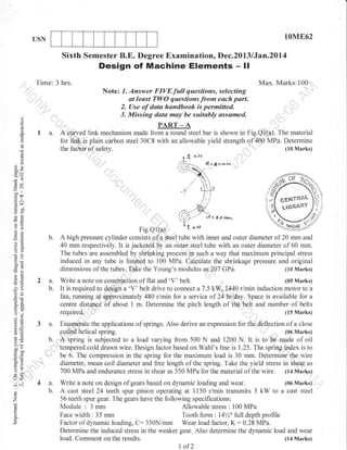 10M862

USN

Sixth Semester B.E. Degree Examination, Dec.20L3 lJan.2014

Design of Machine Elements

- ll

Time: 3 hrs.

Max. Marks:100

Note: 7. Answer FIVEfutt
t
()

^r:^^i-^^

o
o
L

a

I a.

a

--^--.

t ^ ^--:)^tt--

^^^-----^J

D A f)rrr
A
PART _ A

A'eurved link mechanism made from a round steel bar is shown in Fig.Ql.(a). The material
for1ffi.is plain carbon steel 30C8 with an allowable yield strength of400 MPa. Determine
the

()

)^t-

questions, selecting

faC

(10 Marks)

.of safety.

......

o
L

J.
69

=r)
oor
goa
.= c

cEHYlt$!'

bLo

LIBRAqAY

oC
FO
.:

o>

Fig.Q1(a)
t 16.< l q/
A high pressure cylinder consists ofa steel tube with inner and outer diameter of 20 mm and
40 mm respectively. It is jackeled by an outer steel tube with an outer diameter of 60 mm.
The tubes are assembled by shrl[king process in such a way that maximum principal stress
induced in any tube is limited to 100 MPa. Calculate the shrinkage pressure and original
(10 Marks)
dimensions of the tubes, Take the Young's modulus as 207 GPa.

*,a

a=

oc)
ootr
!:
a6

Write

ag
o..

(.) j

o=

=u

4lI

3 a.
b.

^.=
=g
^"o
iloo
Y,

t:,

af=

o.

hi
tr>

"'

,

:,,

=o
o

lr<

:^
()
o

z

o

a note on construciion

of flat and 'V'

belt.

(05 Marks)

'V" belt drive to connect a 7.5 kW, 1440 rlmin induction motor to a
fan. running at approximately 480 r/min lor a service of 24 hr/day. Space is available for a
centre distance of about 1 m. Determine the pitch lengtn or rna,.,U-lt and number of belts
(15 Marks)
required. ,'
It

2o)
6jj

4a.
b.

is required to design a

Enumerate the applications of springs. Also derive an expression for the deflection of a close
(06 Marks)
coiled helical spring.
A Spring is subjected to a load varying from 500 N and 1200 N. It is to be made of oil
tempered cold drawn wire. Design factor based on Wahl's line is 1.25. The spring index is to
be 6. The compression in the spring for the maximum load is 30 mm. Determine the wire
diameter, mean coil diameter and free length of the spring. Take the yield stress in shear as
700 MPa and endurance stress in shear as 350 MPa for the material of the wire. (14 Marks)
(06 Marks)
Write a note on design of gears based on dynamic loading and wear.
teeth spur pinion operating at 1150 rlmin transmits 3 kW to a cast steel
56 teeth spur gear. The gears have the following specifications:
Module : 3 mm
Allowable stress : 100 MPa
Face width : 35 mm
Tooth form : 14%' full depth profile
Factor of dynamic loading, C: 350N/mm Wear load factor, K: 0.28 MPa.
Determine the induced stress in the weaker gear. Also determine the dynamic load and wear
(14 Marks)
load. Comment on the results.

A cast steel24

I of2

 