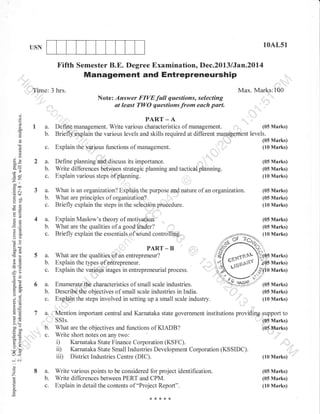10AL51

USN

Fifth Semester B.E. Degree Examination, Dec.2013 lJan.20l{

Management and Entrepreneurship
:,,,,'

,

,'.t"'

,,,''Tflme: 3 hrs.

Note: Answer FrvEfuil questions, selecting
t least TWO questions from each part.

:
o
o
o
N

a

a.
b.

Max' Marks1100

PART _ A

(05 Marks)
Define rnanagement. Write various characteristics of management. r"1,,
Briefly explain the various levels and skills required at different management levels.
(05 Marks)
(10 Marks)

c. Explain the "'
rrarious functions of management.
-'il'

6)
0)

3e

2a.

1-----

(05 Marks)

Write ditferences between strategic planning and tactica,l pilanning.
Explain various steps of planning.

(05 Marks)
(10 Marks)

g6'
ocl
-o

3 a.
b.
c.

What is anorganuation?Explainthepurposeandnatureofanorganization.
What are principles of organization?
Briefly explain the steps in the seloct,ion piodedure.

(05Marks)
(05 Marks)
(10 Marks)

Es

4a.

Explain Maslow's theory of motivatio*.
What are the qualities of a good leader?
Briefly explain the essentials of sound controlling.

(05 Marks)

b.
GIU
-h
'oo

C.

.=N
(d+

a=

oo)
boi
.g cd
26

b.
c.

,,,'l

5a.
b.

c.
or=
lq
o."
oj
o=

'-E
G;
!o

5.v
>'

t:

coo
o=
o. ;i
tr>

PART

-

B

.;'.

,,,,

What are the qualities of an entrepreneur?
Explain the types of entrepreneur.
Explain the various itages in entrepreneurialprocess.

i).
iD
iil)

--'6i

o

,'

'7 a,, Mention important central and Karnataka state government
. . ,rr ssls.
tr b YBt are the objectives and functions of KIADB?
c. Write short

L,<

o

,,,,,,

(05 Marks)
(10 Marks)

6 a. Enumerate the characteristics of small scale industries.
b. Describe the objectives of small scale industries in India.
c. Explain the steps involved in setting up a small scale industry.

=o
o^

0)

-

I

troo

Z

I l:,---,-

8 a.
b.
c.

r,

(05 Marks)
(10 Marks)

institutions providing support to

notes on any two:
Karnataka State Finance Corporation (KSFC)
Karnataka State Small lndustries Development Corporation
District Industries Centre (DIC).

Write various points to be considered for project identification.
Write differences between PERT and CPM.
Explain in detail the contents of "Project Report".

(o5 Marks)
(05 Marks)

(KSSIDC).

",',"

(10 Marks)
(05 Marks)
(05 Marks)
(10 Marks)

 