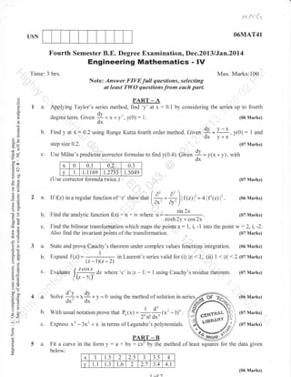 N {{ {,t
O6MAT41

USN

Fourth Semester B.E. Degree Examination, Dec.2013 lJan.20l4

Engineering Mathematics - lV
Time: 3 hrs.

Max. Marks:100
Note: Answer FIVE full questions, selecting
at least TWO questions from each part.
' " - a-'-----'-J- "-'- -----r-'-'-

o
(l
(f

9.

o

o

te
&2
dv
o0

I

trco

-A
series method, find'y'at x:0.1
PART

I a. Applying Taylor's
by considering the series up to fourth
.dv)^ = x + y' y(0) : l.
(06 Marks)
degree term. Give,
,
*
dx
b. Find yat x:0.2 using Runge Kuttafourthordermethod. Given 1'= Il:, y(0): I and
y+x
step size 0.2. ,
(07 Marks)
c. Use Milne's predictor Gorrector formulae to find y(0.4). Given = ,,* + y), with
t
o7
x
0
0.1
0.3
1
t.1t69 1.2733 1.5049
v
(Use corrector formula twice.)

.= al

9il
eO
-!

2a.

(07 Marks)

/:2

rf {iz) in a regutar tunction or'z' show,h"

[#

a=
o()

b.
50c
CB(!

c.

,6
-? ii

!o
:9
o'v
o_i

aa (E

Find the analyic function

3a.

*6i

4lf'G)i

=

(06 Marks)

.

sin 2x

u + iv where u =

(07 Marks)

w:2,

"=--==
(z-r)(z-2)

i, -2.

(07 Marks)

State and prove eauchy's theorem under complex values functionp

in Laurent's series valid for (i) lzl <

integration.

l, (ii) I .lrl

(06 Marks)

< 2.10t Marks)

b.

Expand f (z)

c.

Evaluate lr"o'=',dzwhere'c'islz-11:lusingCauchy'sresiduetheorem. (07Marks)

IQ_D'

4a.

r)

Solve

tr>

U<

f(z)l'

Also find the invariant points of the transformation.

*o
=c6

o

l

cosh2v+cos2x'
Find the bilinear transfo,rmation which maps the points z: l, i, -1 into the point

!o

5.Y
>'!
uov
c olJ
o=

flz):

:2

.#)

*4* *9+
dx' dx

y = 0 using the method ofsolution in ser

b.

With usual notation prove that P",r, =

U.

Express

a)

x' - 3x' + x

(x' -

.

(07 Marks)

in terms of Legendre's polynomials.

(07 Marks)

##

1)'

(06 Marks)

o

z

o

5 a. Fit a curve in the form y :

a -t u*

PART

-B

TFuy

trr. method of least

squares

for the data given

below:
a

x

1

1.5

2

2.5

J

v

1.1

1.3

t.6

2

2.7

3.s
3.4
.l nf1

4
4.1
(06 Marks)

 