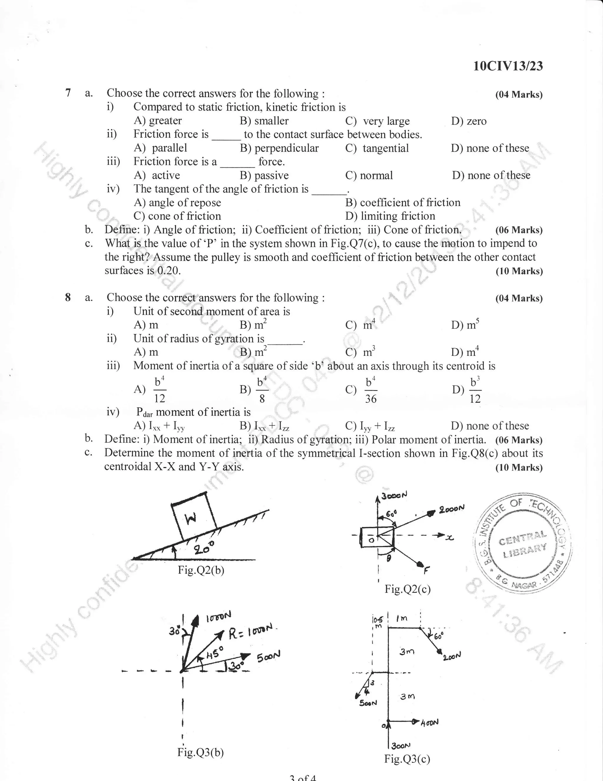 10cIv13/23

a.

b.
c.
8 a.

Choose the correct answers for the following

i)

Compared to static liiction, kinetic friction is
A) greater
B) smaller
C) very large
D) zero
ii) Friction force is
to the contact surface between bodies.
A) parallel
B) perpendicular C) tangential
D) none of these
iii) Friction force is a
force.
A) active
B) passive
D) none of these
C) normal
iv) The tangent of the angle of friction is
A) angle of repose
B) coefficient of friction
C) cone of friction
D) limiting friction
(06Marks)
Defite: i) Angle of friction; ii) Coefhcient of friction; iii) Cone of friction.
What is the value of 'P' in the system shown in Fig.Q7(c), to cause the rnetion to impend to
the right? Assume the pulley is smooth and coefhcient of friction between the other contact
(10 Marks)
surfaces is 0,20.
Choose the corredt axswers for the following
Unit of second moment of area is

i)

ii)
iii)

B) *'
Unit of radius of gliration is _.

D) m'

mo

A)m
D) -o
B)-'
c) ,r,'
Moment of inertia of a square of side 'b' about an axis through its centroid is

c) 4

t4

B)

12

iv)

(04 Marks)

:

c)

A)m

A)-bo
b.
c.

(04 Marks)

:

!-

D)

36

8

q
12

lrlolrent of inertia is
A) Ir* + Iyl
B) I,* + 1,,
D) none of these
C) I, + I,,
Define: i) Moment of inertia; ii) Radius of gyration; iii) Polar moment of inertia. (06 Marks)
Determine the moment of inertia of the symmetrical I-section shown in Fig.Q8(c) about its
centroidal X-X and Y-Y axis.
(10 Marks)
P6ns

Fie.Q2(b)
Fig.Q2(c)

lfio$l
ElDd

5d,.J,

Fie.Q3(b)

Fig.Q3(c)
2 a€A

 