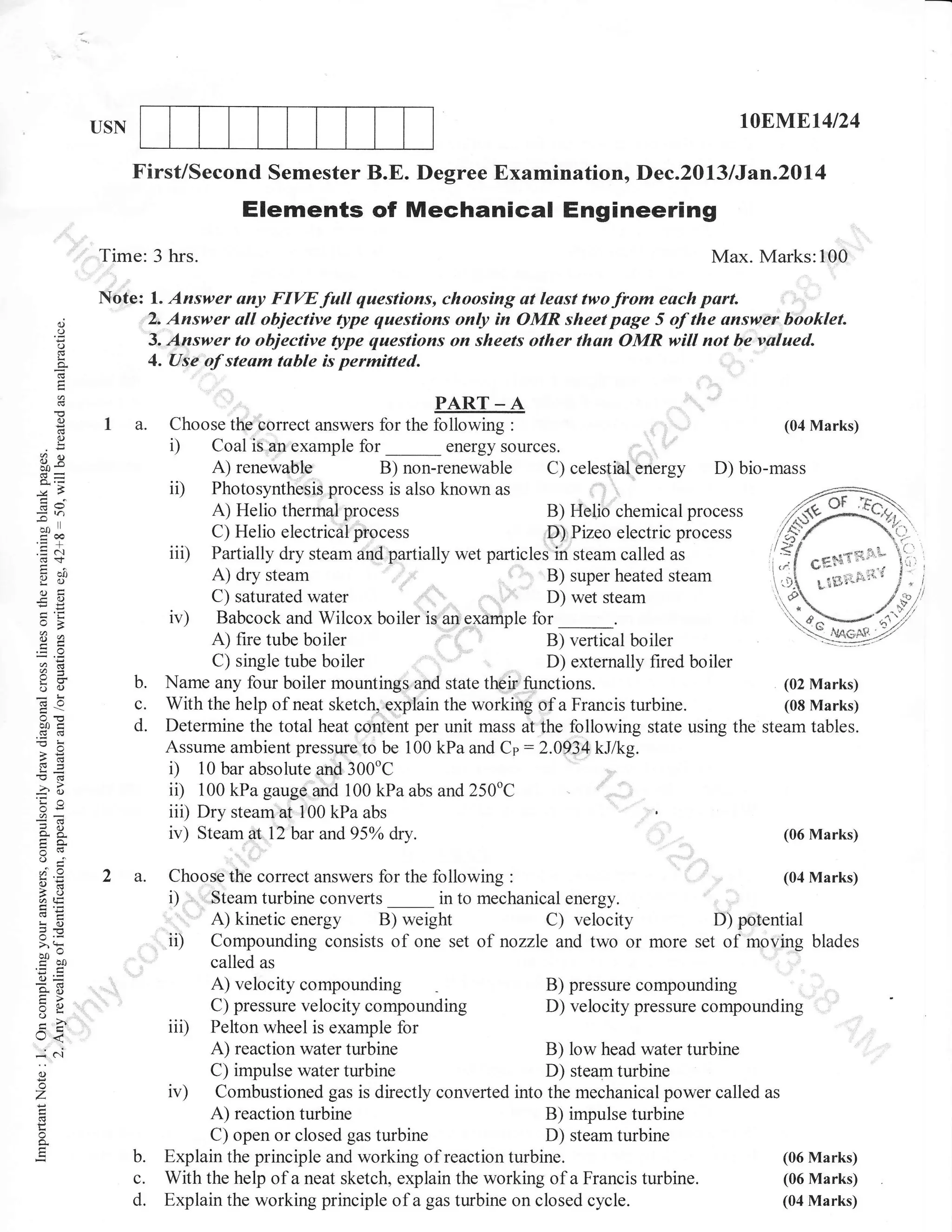 r0ENIE14l24

USN

First/Second Semester B.E. Degree Examination, Dec.2013 I Jan.20l4

Elements of Mechanical Engineering
Time: 3 hrs.

6)

o
o

Note: l. Answer any FIW full questions, choosing at least twofrom each part.
2. Answer all objective gtpe questions only in OMR sheet page 5 of the answer booklet.
3. Answer to objective gtpe questions on sheets other than OMR will not be valued.

:()

I a.

?a

PART _ A
Choose the.correct answers for the following

i)

ii)
Gv

=n
-*l
coo
.= c'l

iii)

b?!
otr
-O

(04 Marks)
:
energy sources.
_
A) renewable B) non-renewable C) celestial energy
D) bio-mass
Photosynthesis process is also known as
A) Helio therrnal process
B) Helio chemical process
C) Helio electrical process
.D) Pizeo electric process
Partially dry steam and:partially wet particles in steam called as
Gf;S{liiX'tA) dry steam
'i ' B) super heated steam
Li'#iili-i:i

Coal is.an,example for

u

Babcock and Wilcox boiler is an example for _.
A) fire tube boiler
B) vertical boiler
C) single tube boiler
D) externally fired boiler

a=

o()

b.

d
-! o

c.

b0c
c6d
-o:
-s
ss=

d.

E(6

-?o
'Ea
or=
^X
()

'.,

4. Use of steam table is permitted.

L
a

(.)

Max. Marks:lO0

--t

o=

ed

2 a.

!o

Name any four boiler mountings and state their-:functions.
(02 Marks)
With the help of neat sketch, explain the working of a Francis turbine.
(08 Marks)
Determine the total heat content per unit mass at the following state using the steam tables.
Assume ambient pressure to be 100 kPa and Cp: 2.0934 kJ/kg.
i) 10 bar absolute and 300"C
ii) 100 kPa gauge and 100 kPa abs and 250oC
iii) Dry steamat 1O0 kPa abs
iv) Steam at.l2bar and95o/o dry.
(06 Marks)
, ,.1,1
Choose the correct answers for the following

i) ,

' ii)

^.=
i,a

b0e5Q
6=
*o
tr>
:o
o-i
Lr<

t,^
()
o
'7
o

b.
c.
d.

:

converts in to mechanical energy.
energy B) weight
C) velocity

,.

,

,,,

(04 Marks)

.,'Steam turbine

A) kinetic

D) pgtential
nozzle and two or more set of moving blades

Compounding consists of one set of
called as
A) velocity compounding
B) pressure compounding
C) pressure velocity compounding
D) velocity pressure compounding
iii) Pelton wheel is example for
A) reaction water turbine
B) low head water turbine
C) impulse water turbine
D) steam turbine
iv) Combustioned gas is directly converted into the mechanical power called as
A) reaction turbine
B) impulse turbine
C) open or closed gas turbine
D) steam turbine
Explain the principle and working of reaction turbine.
(06 Marks)
(06 Marks)
With the help of a neat sketch, explain the working of a Francis turbine.
(04 Marks)
Explain the working principle of a gas turbine on closed cycle.

 