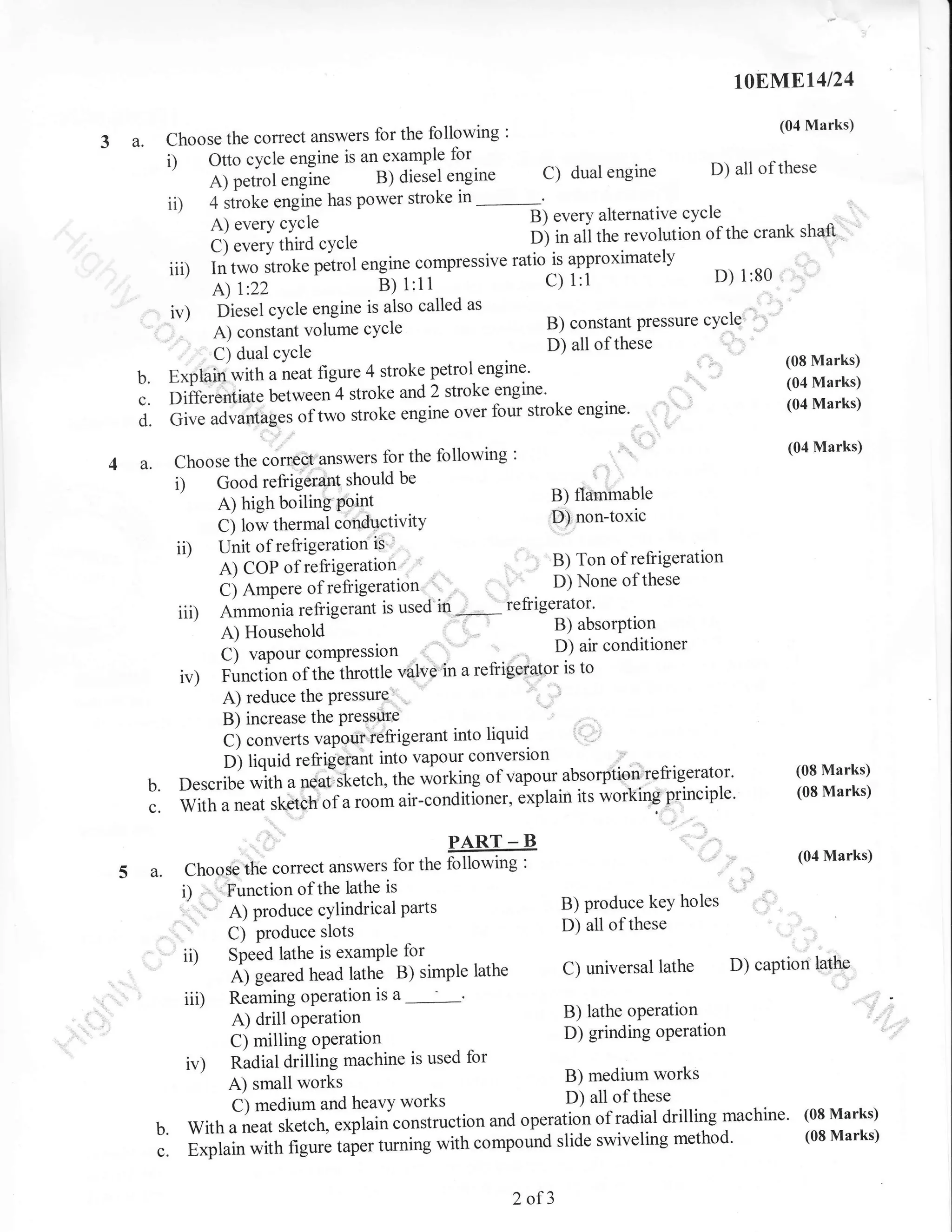 rqEM.El4l24

'
choose the correct answers for the following
example for
i) Otto cycle engine is angl
Ji;el engine
A) petrol engine
power stroke in
ii) 4 stroke engine has

3 a.

(04 Marks)

engine D) all of these
orrornorirre cv
A)everycycleB)everyalternativecycleirevolution of the crank shaft' '
D) in ali the
c) every third cycre
- ratio.is approximately
iiD rn t*o-Jt-t. p.trot engine compressive
^
o) 1:80
C) l:i
A)

r:22

e;

c)

dual

:

t'tt

iv) piesel cycle engine is also called as
D ^^-olonr pressure
B) constant nraea.rc cycle
a) corrsiarrt vohime
'
D) all of
' C) dual
,,,
E*piaiiJrJittr u,r.ut figure 4 stroke petrol
) stroke
Differentiatl u.t*..;4 stroke and
over four stroke engine'
uoru*:ii;;';;,;";,-k.

cYcle

b.
c.
d. cir.

cycle

engine.
engine.

i)

iD
iii)
ir)

":

(08 Marks)
(04 Marks)
(04 Marks)

:'::

'
:

(04 Marks)

,':
B) flammable
DJ non-toxic

A) high boiling Point
ci row thermai.;nAn ti'itv
Unit of refrigeration ii''
C) Ampere of rJfrigeration'
Ammonia refiigerant is used

i' I

,

"ttgi".

---^ c^-+L^ 4.^ll^.r,ino
Choose the corr€e1'answers for the following
Good refrigerant should be

a.

these

'

'

None of these

'' '"1 D)
in;,*,* ieti8elltol'

. r

D)airconditioner

^., ,
valvetn a refrigetator is to

C) vapourcompression

Function of theihrottle
A) reduce the PressurQ'
B) increase the Pressure
i',
C) converts vapgur'iefrigerant into
D) liquid refrigerant into vapour converslon
vapour.absorption'refrigerator' (08 Marks)
Describe with a neal,Sketch, the working of
exptain its worlringprinciple. (08 Marks)
,

liquid

b. "ffih;;;k;ril;i;.""r"
;:
5 a.

"ir_."ndit[ner,
PART _ B

Choqse the correct answers for the following
Function of the lathe is
i)

"'
,
ii)
ii,

,"

" ::

:

A) Produce cYlindrical Parts

C)

Produce slots
SPeed lathe is examPle for
A) geared head lathe B) simple lathe
Reaming oPeration is

B) produce keY holes
D) all of these
C) universal lathe

a
A) drill operation
C) milling operation

,-
B)

(04 Marks)

""!

D) caption lathe

i ,l operatton
lathe

D) grinding operation

Radial drilling machine is used for
B) medium works
A) small *ork,
) all of these
i) medium and heavy works
operation of radial drilling machine'
With a neat sketch, L*pi"i"."nstruction and
slide swiveling method'
Explain with figure iai., trtttittg with compound

iv)
'/
b.

c.

2 of3

(08 Marks)
(08 Marks)

 