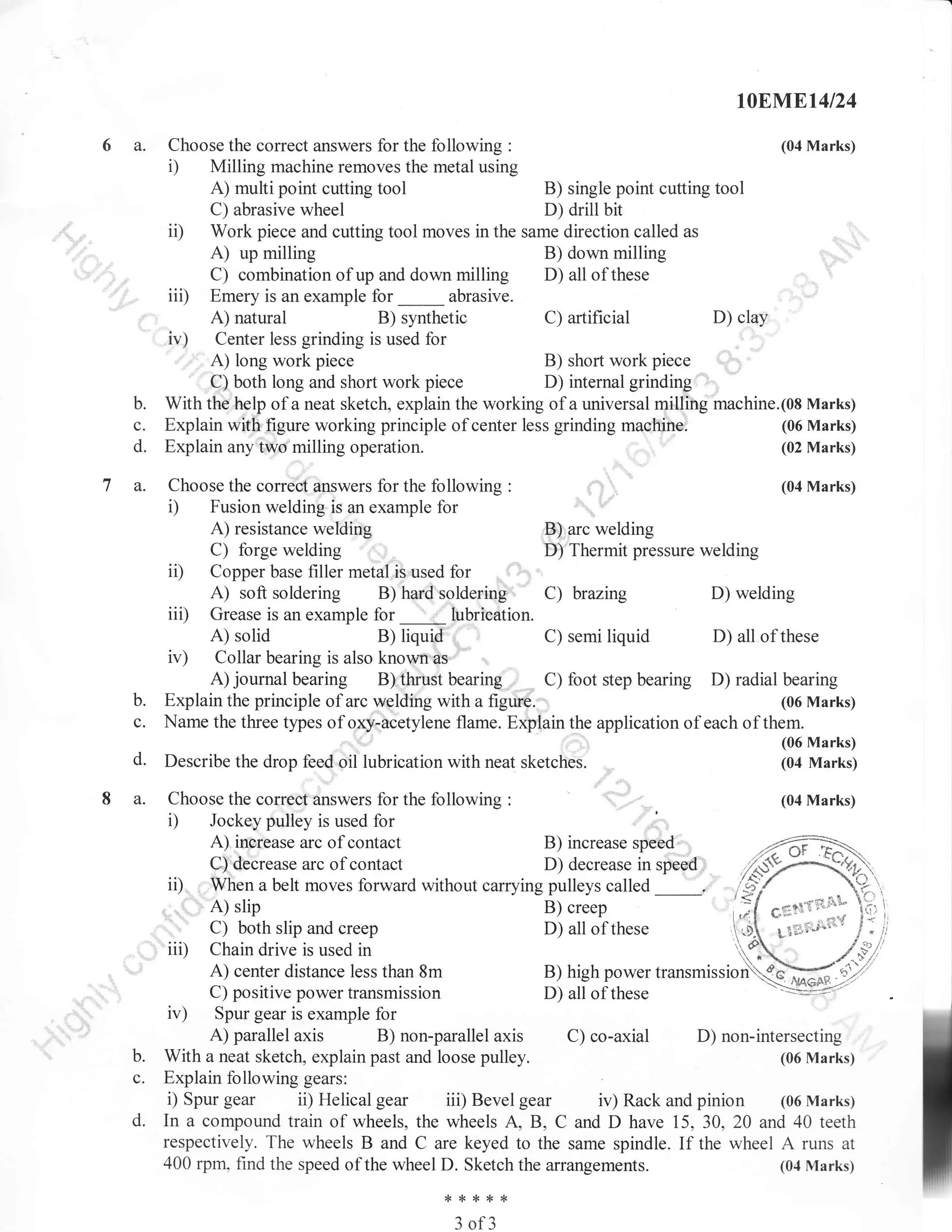 t0EN,.Et4l24

6a.

Choose the correct answers for the following :
Milling machine removes the metal using

(04 Marks)

i)

A) multi point cutting tool

B) single point cutting tool
C) abrasive wheel
D) drill bit
ii) Work piece and cutting tool moves in the same direction called as
A) up milling
B) down milling
C) combination of up and down milling D) all of these
iii) Emery is an example for _ abrasive.
D) clay
A) natural
B) synthetic
C) artificial
iu) Center less grinding is used for
A) long work piece
B) short work piece
C) both long and short work piece
D) internalgrinding
With the help of a neat sketch, explain the working of a universal milling machine.(08 Marks)
(06 Marks)
Explain with figure working principle of center less grinding machine.
(02 Marks)
Explain any': milling operation.
'

b.

c.
d.

7a.

.t,.

Choose the correct answers for the following

(04 Marks)

:

D

Fusion welding is an example for
A) resistance welding
,B) arc welding
C) forge welding
D) Thermit pressure welding
ii) Copper base filler metal is used for
A) soft soldering B) hard soldering C) brazing
D) welding
iii) Grease is an example lor _ lubrication.
A) solid
B)
C) semi
D) all of these
iv) Collar bearing is also kno'ryn as
A) journal bearing B) tlrust bearing C) foot step bearing D) radial bearing
Explain the principle of arc welding with a figuie.
(06 Marks)
Name the three types of oxy-aCetylene flame. Expiain the application of each of them.
(06 Marks)
Describe the drop feed oil lubrication with neat sketches.
(04 Marks)

liquid:,,

b.

c.
d.

8a.

liquid

,,,

Choose the correct answers for the following
Jockey pulley is used for
A) inorease arc of contact
C)'deCrease arc of contact

(04 Marks)

:

D

B) increase spee4,,
D) decrease in speod,,.:
ii).-V/henabe1tmoVeSforwardwithoutcarryingpul1eyscalled
B) creep
,.. A) slip
C) both slip and creep
D) all of these
iii) Chain drive is used in
A) center distance less than 8m
B) high power rrunr-irrioNfug
C) positive power transmission
D) all ofthese
----iv) Spur gear is example for
A) parallel axis
B) non-parallel axis
C) co-axial D) non-intersecting
With a neat sketch, explain past and loose pulley.
(06 Marks)
Explain following gears:
i) Spur gear ii) Helical gear iii) Bevel gear iv) Rack and pinion (06 Marks)
In a compound train of wheels, the wheels A, B, C and D have 15, 30, 20 and 40 teeth
respectively. The wheels B and C are keyed to the same spindle. If the wheel A runs at
400 rpm, find the speed of the wheel D. Sketch the arrangements.
(04 Marks)
,,,

67'

b.
c.
d.

*{<*{<{<

3

of3

 