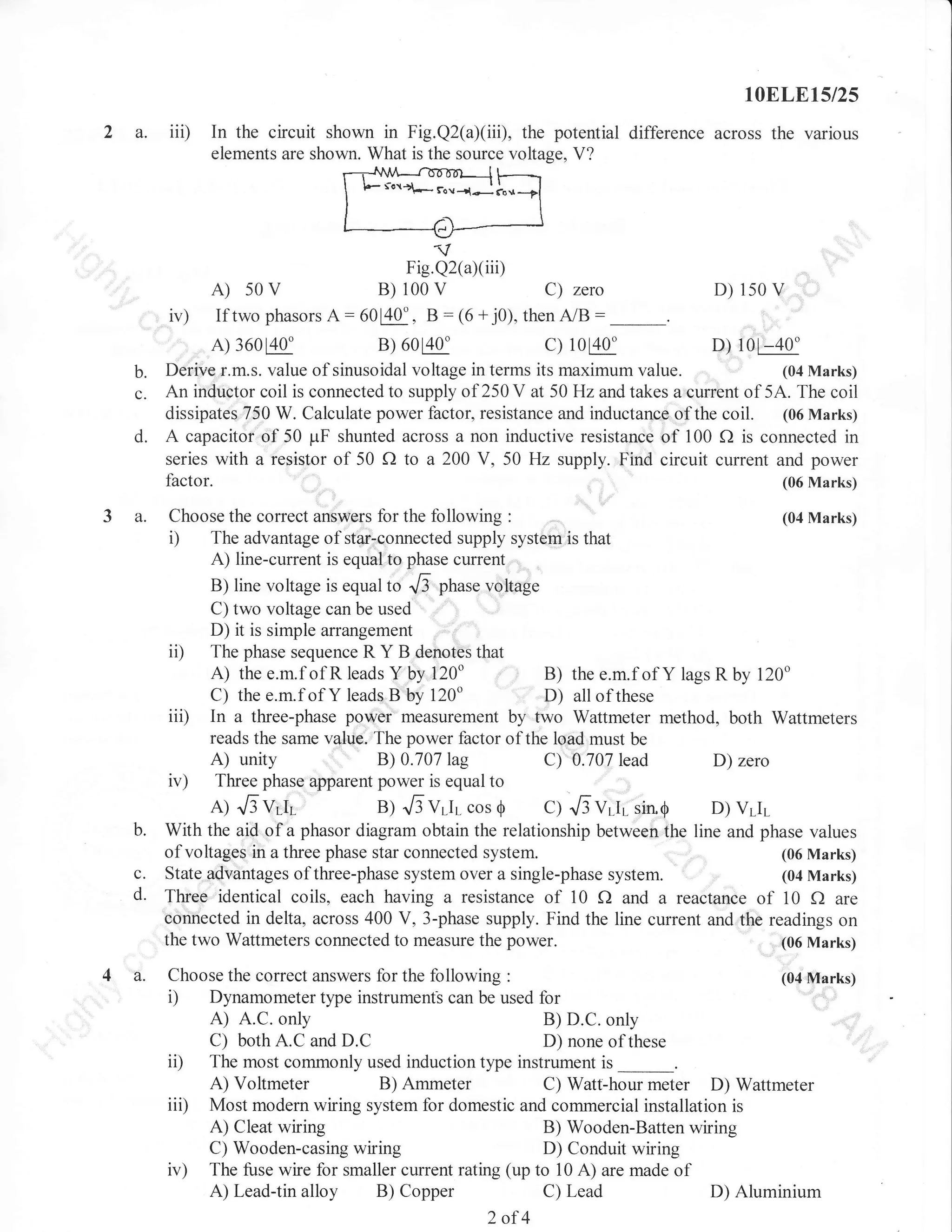 10ELE15/25

2 a.

iii)

In the circuit shown in Fig.Q2(a)(iii), the potential

difference across the various

elements are shown. What is the source voltage, V?

t-;:ff;";"";il
Fig.Q2(aXiii)

A)

sOv

B) 100 v

iv) If two phasors A: 60FU, B :
A) 360EE

b.
c.
d.

C) zero
(6 + j0), then

D)

150

V

A/B

c)

B) 6080"

10E0"
D) 10[ -40"
Derive r.m.s. value of sinusoidal voltage in terms its maximum value.
(04 Marks)
An inductor coil is connected to supply of 250 V at 50 Hz and takes a eurrent of 5.{. The coil
dissipates 750 W. Calculate power factor, resistance and inductance of the coil. (06 Marks)
A capacitor of 50 ;-rF shunted across a non inductive resistance of 100 f) is connected in
series with a resislor of 50 f) to a 200 V, 50 Hz supply. Find circuit current and power
(06 Marks)

3 a.

b.
c.
d.

4 a.

Choose the correct answers fbr the following :
The advantage of star-connected supply system is that
A) line-current is equal to phase current

i)

(04 Marks)

B) line voltage is equal to
"6 phase voltage
C) two voltage can be used
D) it is simple arrangement
ii) The phase sequence R Y B denotes that
A) the e.m.f of R leads Y by 120"
B) the e.m.f of Y lags R by 120"
C) the e.m.f of Y leads B by 120"
D) all of these
iii) In a three-phase power measurement by two Wattmeter method, both Wattmeters
reads the same value. The power flactor of the load must be
A) unity
B) 0.707lag
C) 0.707lead
D) zero
iv) Three phase apparent power is equal to
A) .Ev.tr
B) ..EVr-Ir cos O C) ..6v.t. rio6
D) VLIL
With the aid of a phasor diagram obtain the relationship between the line and phase values
of voltages in a three phase star connected system.
(06 Marks)
State advantages of three-phase system over a single-phase system.
(04 Marks)
Three identical coils, each having a resistance of 10 f) and a reactance of 10 f) are
oonnected in delta, across 400 V, 3-phase supply. Find the line current and the readings on
the two Wattmeters connected to measure the power.
(06 Marks)
Choose the correct answers for the following :
Dynamometer type instrument-s can be used for

i)

A)

ii)
iii)
iv)

(04 Marks)

A.C. only
B) D.C. only
C) both A.C and D.C
D) none of these
The most commonly used induction type instrument is
A) Voltmeter
B) Ammeter
C) Watt-hour meter D) Wattmeter
Most modern wiring system for domestic and commercial installation is
A) Cleat wiring
B) Wooden-Batten wiring
C) Wooden-casing wiring
D) Conduit wiring
The fuse wire for smaller current rating (up to 10 A) are made of
A) Lead-tin alloy B) Copper
C) Lead
D) Aluminium

2of4

 
