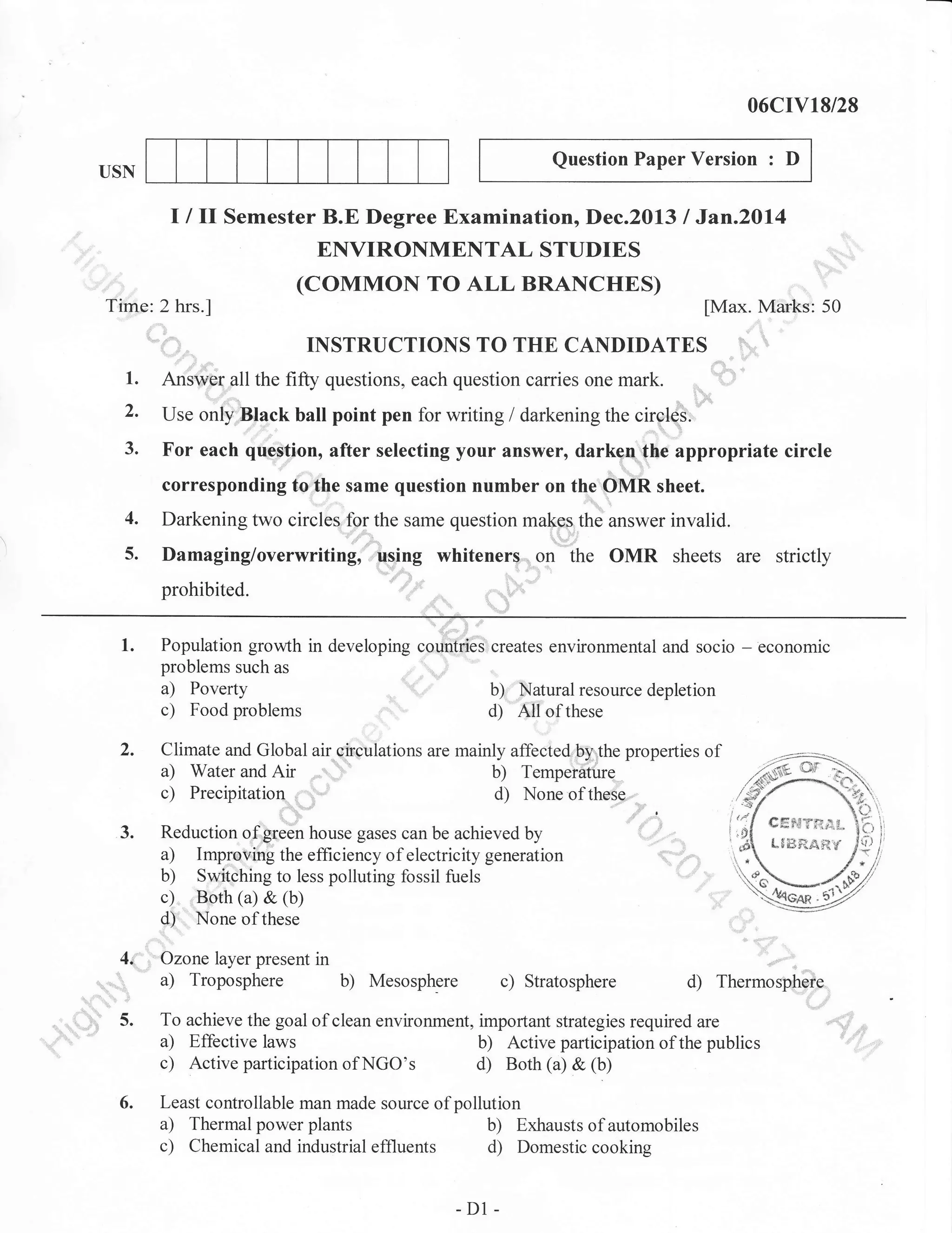 06crv18/28
Question Paper Version

USN

:

D

I I ll Semester B.E Degree Examination, Dec.2013 I Jan.20l4
ENVIRONMENTAL STUDIES
(coMMoN TO ALL BRANCHES)
Time: 2 hrs.l

[Max. Marks: 50

INSTRUCTIONS TO THE CANDIDATES
1.

,
3.

"..............".

Answer all the fifty questions, each question carries one mark.
Use only:Btack ball point pen for writing / darkening the circleS:

For each qrrestion, after selecting your answer, darkcu the appropriate circle
corresponding to the same question number on the OMR sheet.

4.

Darkening two circles lor the same question malg1the answer invalid.

5.

Damaging/overwriting, ,trsing whiteners on the OMR sheets are strictly
prohibited.

1.

,:::,,:::'

Population growth in developing countries creates environmental and socio
problems such as
a) Poverty
b) Natural resource depletion
c) Food problems
d) All of these

-

economic

Climate and Global air c'irculations are mainly affected by the properties of
a) Water and Air , -.'"
b) Temperature
c) Precipitation
d) None of these

3.

40,

C#F.{Tf;':r,!..

Reduction of'green house gases can be achieved by
a) Improving the efficiency of electricity generation
b) Switching to less polluting fossil fuels
c) Both (a) & (b)
d) None of these
Ozone layer present in

.

a) Troposphere b) Mesosphere c) Stratosphere

t$li3ftdr'it,f

.

d)

...:

Thermosphofe

5.

To achieve the goal of clean environment, important strategies required are
a) Effective laws
b) Active participation of the publics
c) Active participation of NGO's
d) Both (a) & (b)

6.

Least controllable man made source of pollution
a) Thermal power plants
b) Exhausts of automobiles
c) Chemical and industrial effluents d) Domestic cooking

-D1

-

 
