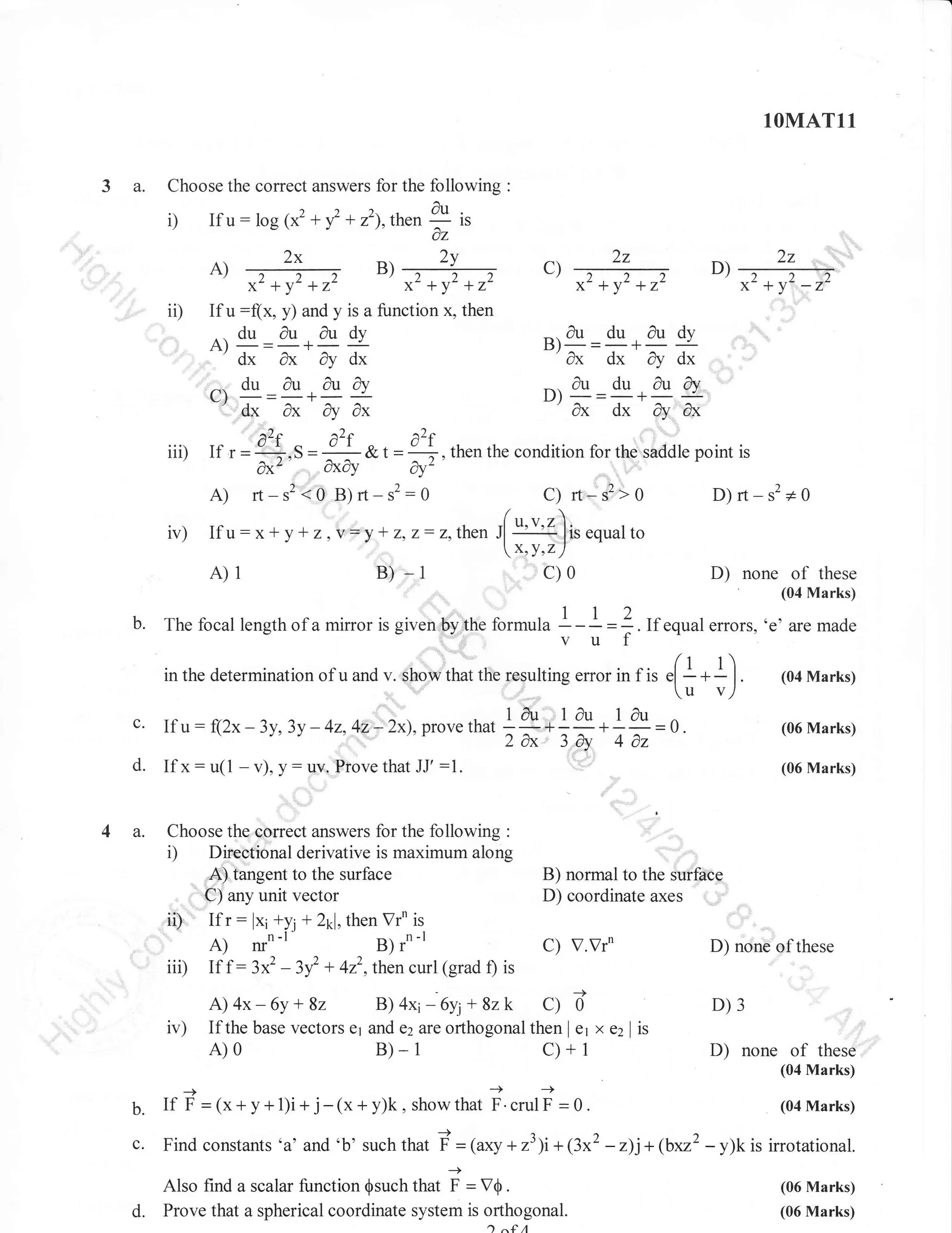 1OMAT11

3 a.

Choose the correct answers for the following

i)

If

u: log (x2 + f + r'1,then I

2v
ts .,-+

x'+y'+z'
If

,,

0z

2x

ii)

:

u:(x,

x'+v'+7,-

y) and y is a function x, then

. du au

^'d*
Cd,
fu aury
ndu
-r
'dx
,l

I 

l

ax q

-

2z

D)

*2 +y2 +12

*2 +y2 -12

-au du audv
ax dx dy dx
^.au du dufo
ut

dudy

A

2z

c)

)

ax dx ar ax

dx

-

,'
^2.
iii) If r={*.s=- a2f a2f , then the condition for the shddle point is
&t=3
oxo
i','"''

dx'

dy'

:,,,

A) rr-s2?O g)rt-s2:o
iv) Ifu:x*yr z,y=,!+z,z:z,then

/
J[

b.

a

r1r*

s'>

D)rt-s2+0

O

''u'l ]ir.qrulto

x'Y'zl

c)0

B) -1

A)1

C)

mirror is given by the formula

of these
.none (04
Marks)

D)

I -I

u=

Z . If .qual errors. 'e' are made

(t + r)

in the determination of u and v. Show that the rosulting error in f is el

- -

I.

^
u: f(2x-3y.3y -42.42-2x).prove +"^*1tu;^ ,ur-)'v)
that
1;.i n*i;=0.
d. If x: u(1 - v), y: uY, Ftove that JJ' :1.
c.

4 a.

'

If

Choose the correct answers for the following :
Direotional derivative is maximum along
A) tangent to the surface
C) any unit vector

(04 Marks)

(06 Marks)
(06 Marks)

i)

,ii) Ifr:
iii) If f :

iv)

B) normal to the Suiftce
D) coordinate axes

lx;+y1 + 2rl, then Vrn is
3x2

- lf

C) V.Vr'
+ 4z2,thencurl (grad f) is

A) 4x - 6y + 8z
B) 4x1-6y; + 8z k C) b'
If the base vectors er and azzta orthogonal then I e1 x

A)0

D) none of these

B)-1

c)+1

D)3
e2 | is

D) none of

these

(04 Marks)
-+

b.

If F =(x+y+l)i+ j-(x+y)k,

c.

Find constants,a, and,b, such that

showthat F.crulF =0.

i

Also find a scalar function $such that
d.

= (axy + r31i+ (3x2

i - V0.

Prove that a spherical coordinate system is orthogonal.
1^{A

(04 Marks)

- z)j+ (brr2 - y)k is irrotational.
(06 Marks)
(06 Marks)

 