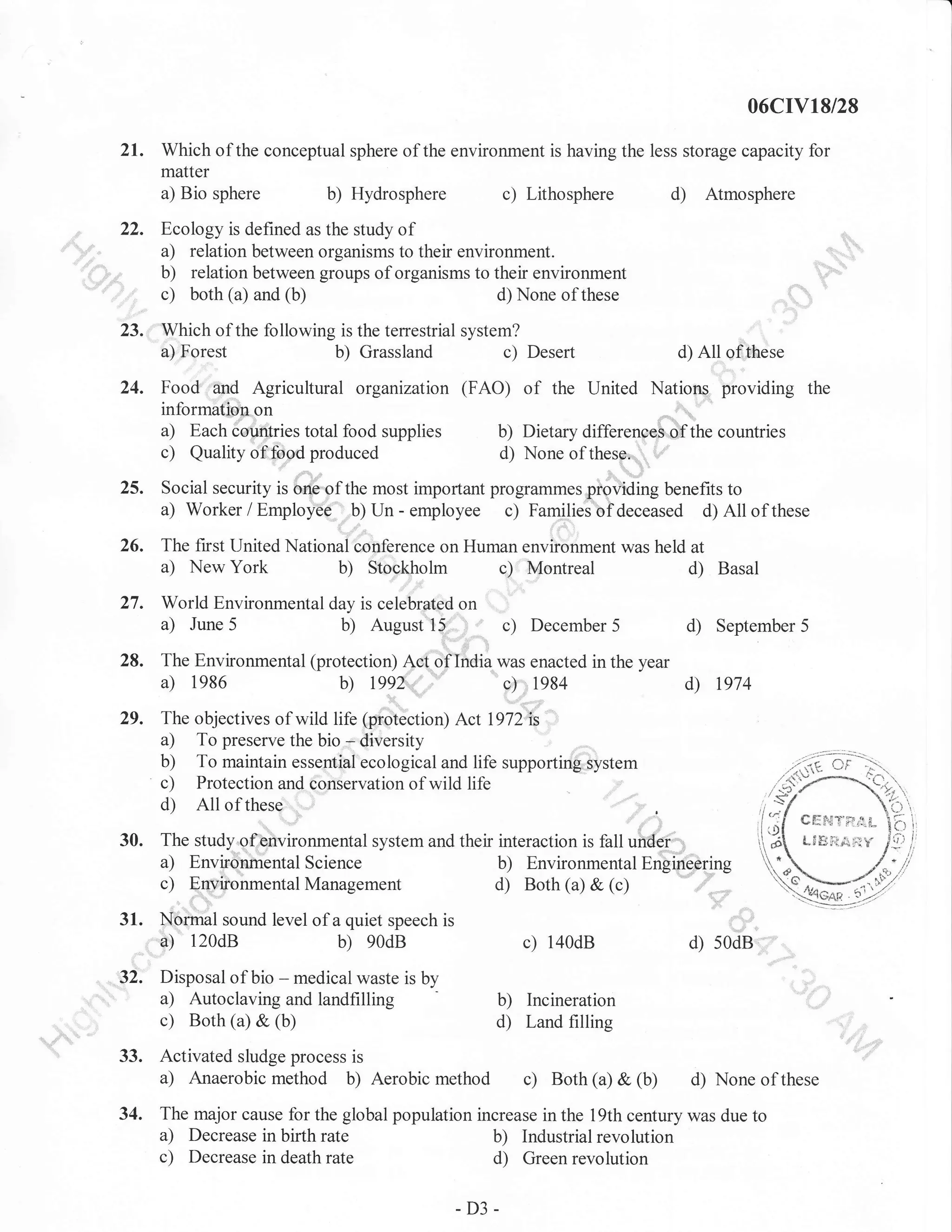 06cIV18/28

21.

Which of the conceptual sphere of the environment is having the less storage capacity for
matter
a) Bio sphere
b) Hydrosphere
c) Lithosphere
d) Atmosphere

22.

Ecology is defined as the study of
a) relation between organisms to their environment.
b) relation between groups of organisms to their environment
c) both (a) and (b)
d) None of these

:

::"

23. Which of the following is the terrestrial system?
a)

Forest

b)

Grassland

c)

Desert

d)

of the United

Food and Agricultural organizatron (FAO)

All of these

Nations providing the

informatisn on

a)

c)
,(

Each cou,rrtries total food supplies
Quality of food produced

b) Dietary differenoeB.of the countries
d) None ofthese-,,
,,

Social security is one of the most impofiant programmes providing benefits to
Families of deceased d) All of these

a) Worker / Employee b) Un - employee c)

26. The first United Nationaicooference on Human environment was held at
a) New York
b) Stockholm c) Montreal
d) Basal

27.
28.

World Environmental day is celebrated on
a) June 5
b) August tr5' I ,'
.

l:,.

c)

December

d)

5

September 5

d)

1974

i

The Environmental (protection) Act oflrrdia was enacted in the year
a) 1986
b) l99Z'',,,,,,,"
1984

c)

29.

The objectives of wild Ufe 6roiection) Act lg72i;
a) To preserve the bio - diversity
b) To maintain essenlial ecologicaland life supporting system
c) Protection and conservation of wild Iife
d) All of these

30.

The study of,environmental system and their interaction is fall under
a) Environhental Science
b) Environmental Engineering
c) Eqlironmental Management
d) Both (a) & (c)

31.

Norrnal sound level of a quiet speech is
a) 120dB
b) 90dB

?,

J]'.

34.

Disposal of bio - medical waste is by
a) Autoclaving and landfilling
c) Both (a) & (b)

Activated sludge process is
a) Anaerobic method b) Aerobic

c)

d)

140dB

s0dB

b) Incineration
d) Land filling

method c)

Both (a) &

(b)

d) None of these

The major cause for the global population increase in the 19th century was due to
a) Decrease in birth rate
b) Industrial revolution
c) Decrease in death rate
d) Green revolution

-D3-

 