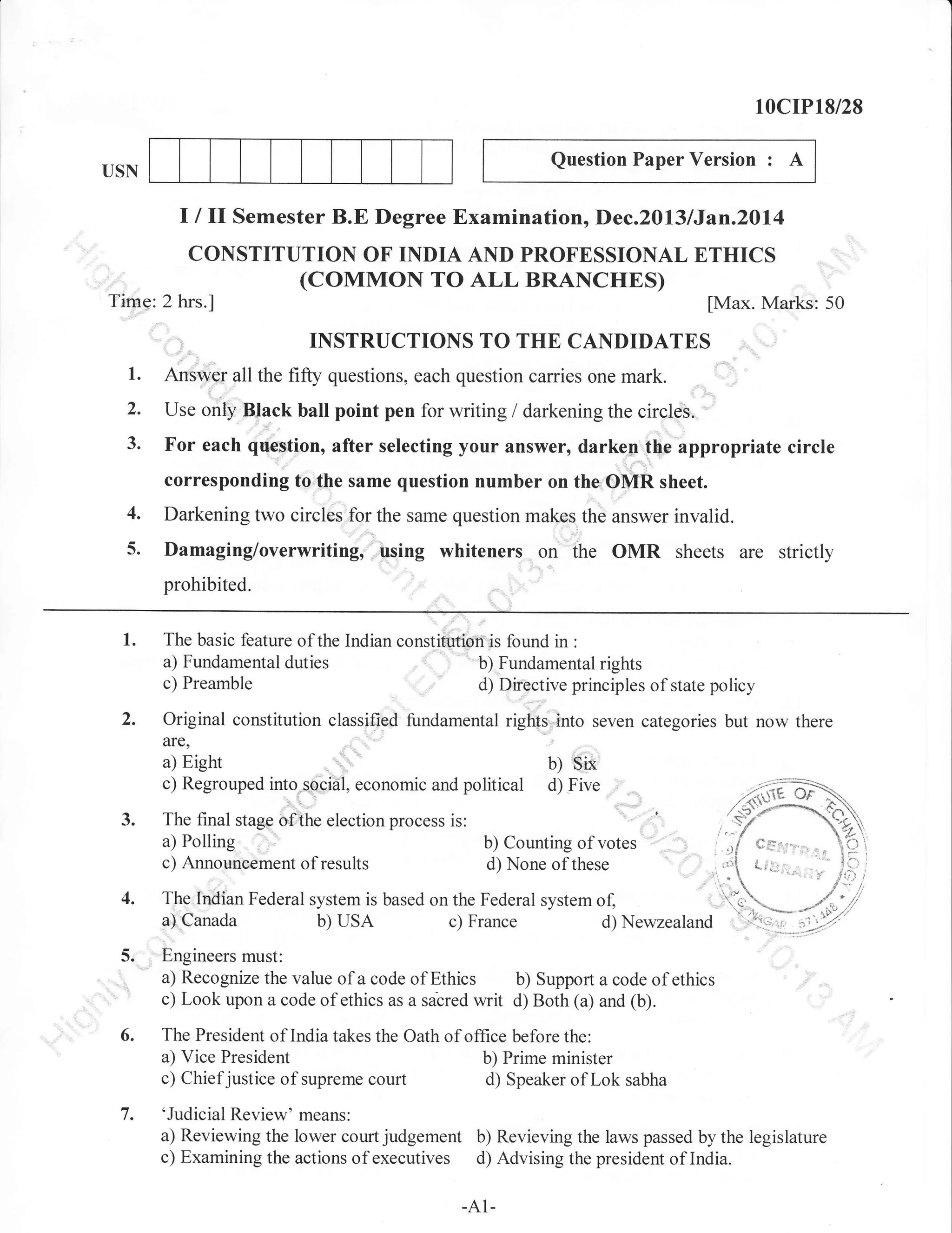 10crP18/28
Question Paper Version

USN

:

A

I I ll Semester B.E Degree Examination, Dec.2013/Jan.20l4
CONSTITUTION OF INDIA AND PROFESSIONAL ETHICS

(coMMoN TO ALL BRANCHES)

Time: 2 hrs.]

[Max. Marks: 50

TNSTRUCTIONS TO THE CANDIDATES

1.
2.
3.

Answer all the fifty questions, each question carries one mark.
Use only Black ball point pen for writing / darkening the circles.

For each question, after selecting your answer, darken the appropriate circle
corresponding to the same question number on the OMR sheet.

4.
5.

Darkening two circles for the same question makes the answer invalid.

Damaging/overwriting, using whiteners on the OMR sheets are strictly
prohibited.

1.

The basic feature of the Indian constitution is found in :
a) Fundamental duties
b) Fundamental rights
c) Preamble
d) Directive principles of state policy

Original constitution classified fundamental rights, into seven categories but now there
are,

Eight

a)
c) Regrouped into social, economic and
a) Polling
c) Announcement of results
4.

b)

Six

political d) Five
b) Counting of votes
d) None of these

The Indian Federal system is based on the Federal system of,
b) usA
c) France
d) Newzealand

a) Canada

Engineers must:
a) Recognize the value of a code of Ethics b) Support a code of ethics
c) Look upon a code of ethics as a sabred writ d) Both (a) and (b).
The President of India takes the Oath of office before the:
a) Vice President
b) Prime minister
c) Chiefjustice of supreme court
d) Speaker oflok sabha

7.

'Judicial Review' means:
a) Reviewing the lower court judgement b) Revieving the laws passed by the legislature
c) Examining the actions of executives d) Advising the president of India.
-A1-

 