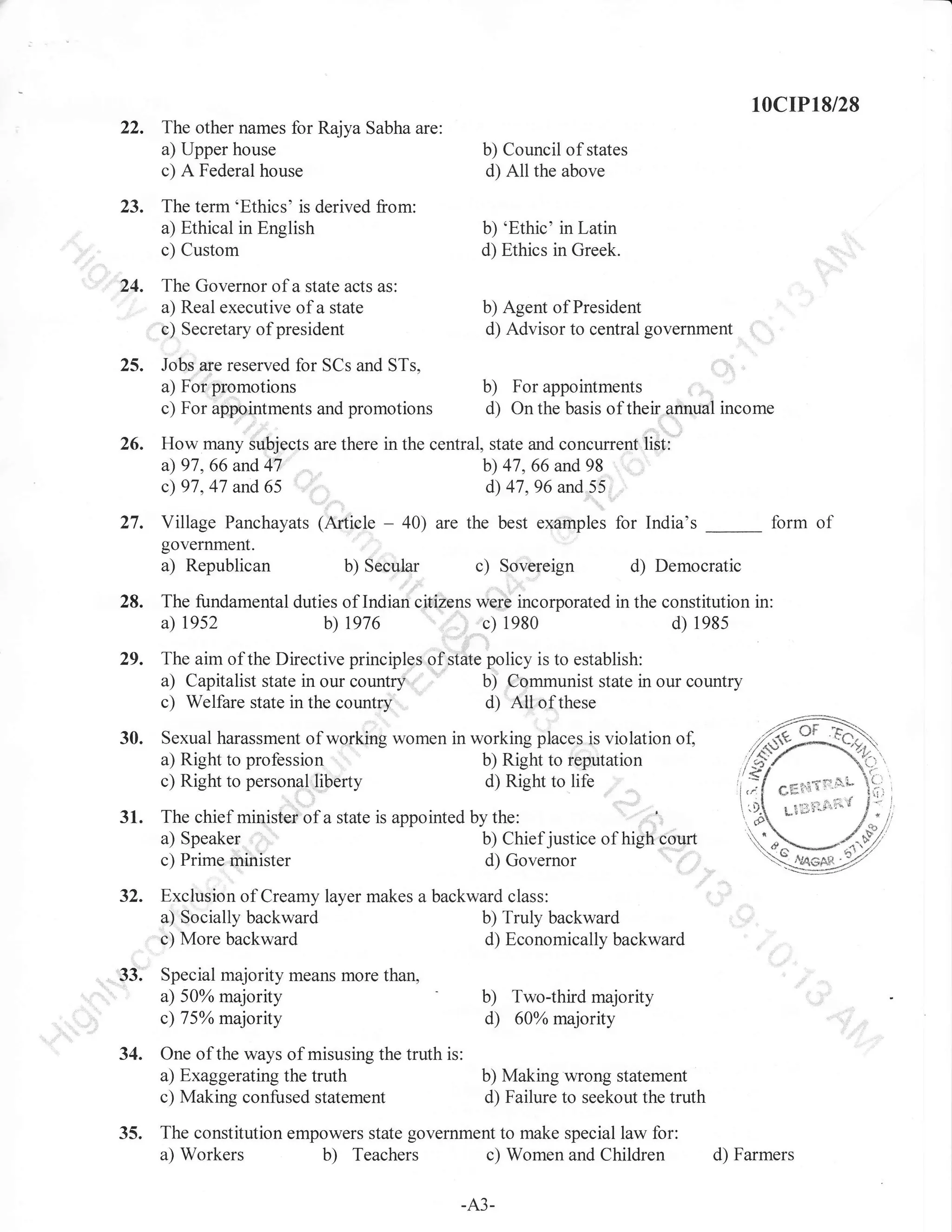 10cIP18/28
The other names for Rajya Sabha are:
a) Upper house
c) A Federal house

b) Council of states
d) All the above

The term'Ethics' is derived from:
a) Ethical in English
c) Custom

b) 'Ethic' in Latin
d) Ethics in Greek.

The Governor of a state acts as:
a) Real executive of a state
c) Secretary of president

b) Agent of President
d) Advisor to central government

Jobs are reserved for SCs and STs,
a) For promotions
c) For appointments and promotions

b)

For appointments

d)

On the basis of their annual income

26.

How many subjects are there in the central, state and concurrent list:
a) 97, 66 and 41
b;) 47,66 and 98
cl 97.47 and 65
d) 47.96 and 55

27.

Village Panchayats (Article
government.

a) Republican

28. The fundamental
a) 1952

-

form of

40) are the best examples for India's

c)

b) Secular

d) Democratic

Sovereign

duties of Indian citizens were incorporated in the constitution in:
b) 1976
c) 1980
d) 198s

;

29,

The aim of the Directive principles of state policy is to establish:
a) Capitalist state in our country:,,
b) Communist state in our country
c) Wellare state in the country
d) Atlofthese

30.

Sexual harassment of working women in working places is violation of,
a) Right to profession
b) Right to reputation
c) Right to personal liberty
dt Right to life

31.

'
..'t,,
The chief minister of a state is appointed by the:
a) Speaker
b) Chiefjustice of high court
c) Prime minister
d; Governor

32,

Exclusion of Creamy layer makes a backward class:
a) Socially backward
b) Truly backward
c) More backward
d) Economically backward

33.

Special majority means more than,
a) 50% majority
c) 75% majority

,

"",

b) Two-third majority
d) 60oh majority

34. One of the ways of misusing the truth is:
a) Exaggerating the truth
c) Making confused statement

35.

b) Making wrong statement
d) Failure to seekout the truth

The constitution empowers state government to make special law for:
a) Workers
b) Teachers c) Women and Children

-A3-

d) Farmers

 