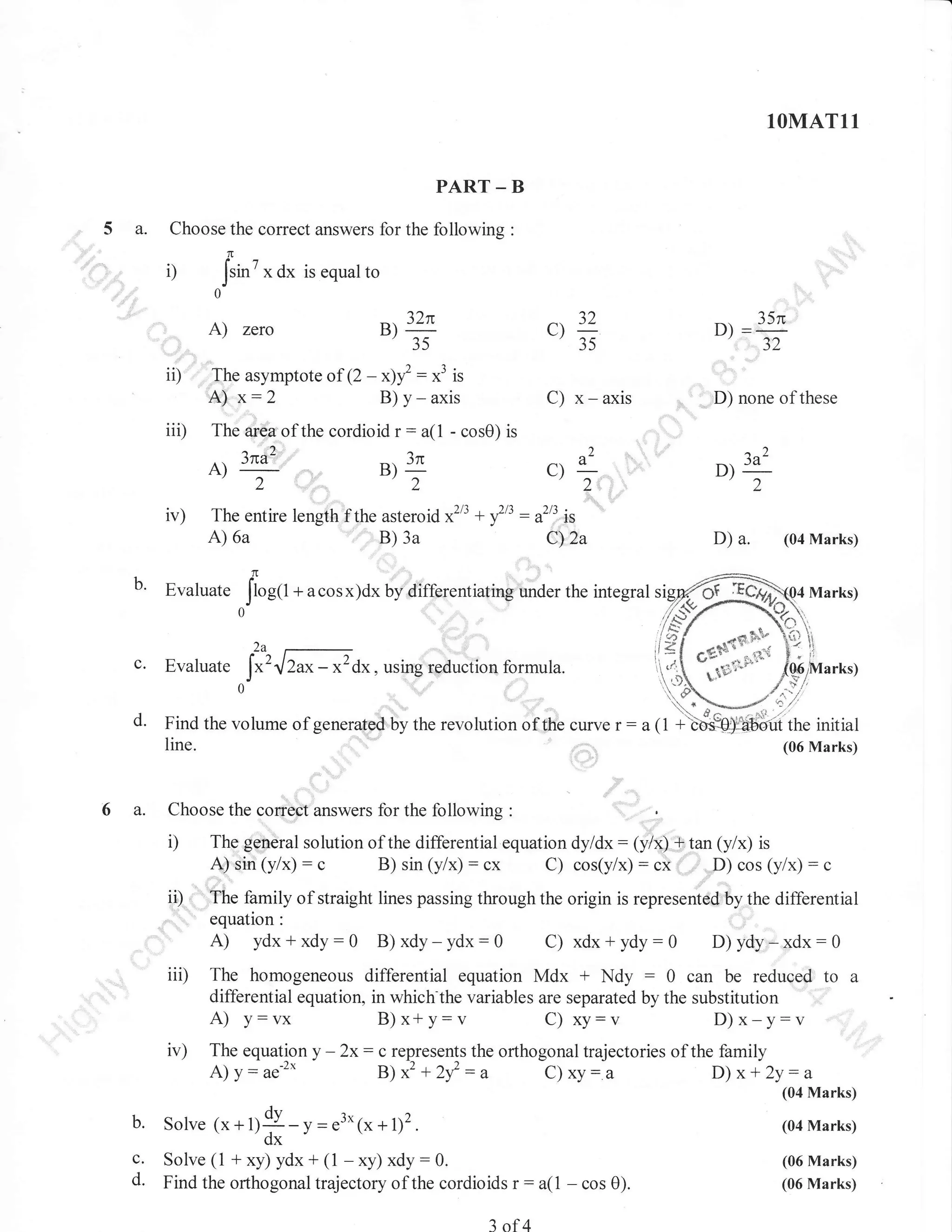 1OMAT11
PART _ B

5 a.

Choose the correct answers for the following

:

1l

il

7

Jsin

x

dx

is equal to

0

A)

ii)

The asymptote of (2

A)

iii)

x:2
.2
JfiA

iv)

c.
d.

6 a.

:

C) x - axis

Evaluate

+ acosx)dx

-)z

a(1 - cos0) is

B) 3a

Iar,t
0'

D) none of these

=:"'"
a^

*3 is
axis

)

n

c){
'2

2

6a

D)

35

B)I

2

1(tr

C):

The entire length f the asteroid x2l3 +

A)

b'

- x)l :
B) y -

The ar€a of the cordioid r

A)_

?)

32n

Bt
'35

zero

f :
'3

)/7

a-,"

JA

D)
'2

.

rS

D)

Cy,za

uy:airrrr.*iating

a.

(04 Marks)

under the integral si

2a

Evaluate

I"'.lZu- *2dr. using reduction

formula.

Find the volume of generated by the revolution of the curve
line.

Choose the

D
ii)

corrbct'u.rr*.r, for the following

:

(06 Marks)

.

The general solution of the differential equation dyldx : (y/x,) + tan (y/x) is
B) sin (y/x) : cx
sin (y/x) : c
C) cos(y/x) : ci , ,:
cos (y/x) : c
,,D)
.A)
''.'the family of straight lines passing through the origin is represented by the differential
equation:

A) ydx+xdy:0 B)xdy-ydx:0

xdx+ydy:0 D)ydy-xdx:0
iii) The homogeneous differential equation Mdx + Ndy : 0 can be reduced to a
C)

differential equation, in which the variables are separated by the substitution
A) v: vx
B)x*y:v
c) xy: v
D)x-y:v

ir)

The equationy

A)
b.

c.
d.

y: ae-"

Solve 1, +

fl9dx

- 2x:

c represents the orthogonal trajectories of the family

B) x2 + 2f

:u

c)

xy:.a

y = e3*1x + l)2.

D) x + 2y:

a
(04 Marks)
(04 Marks)

Solve (1 + xy) ydx+ (1 -xy) xdy:0.
Find the orthogonal trajectory of the cordioids

r:

3 of 4

(06 Marks)

a(l

-

cos 0).

(06 Marks)

 