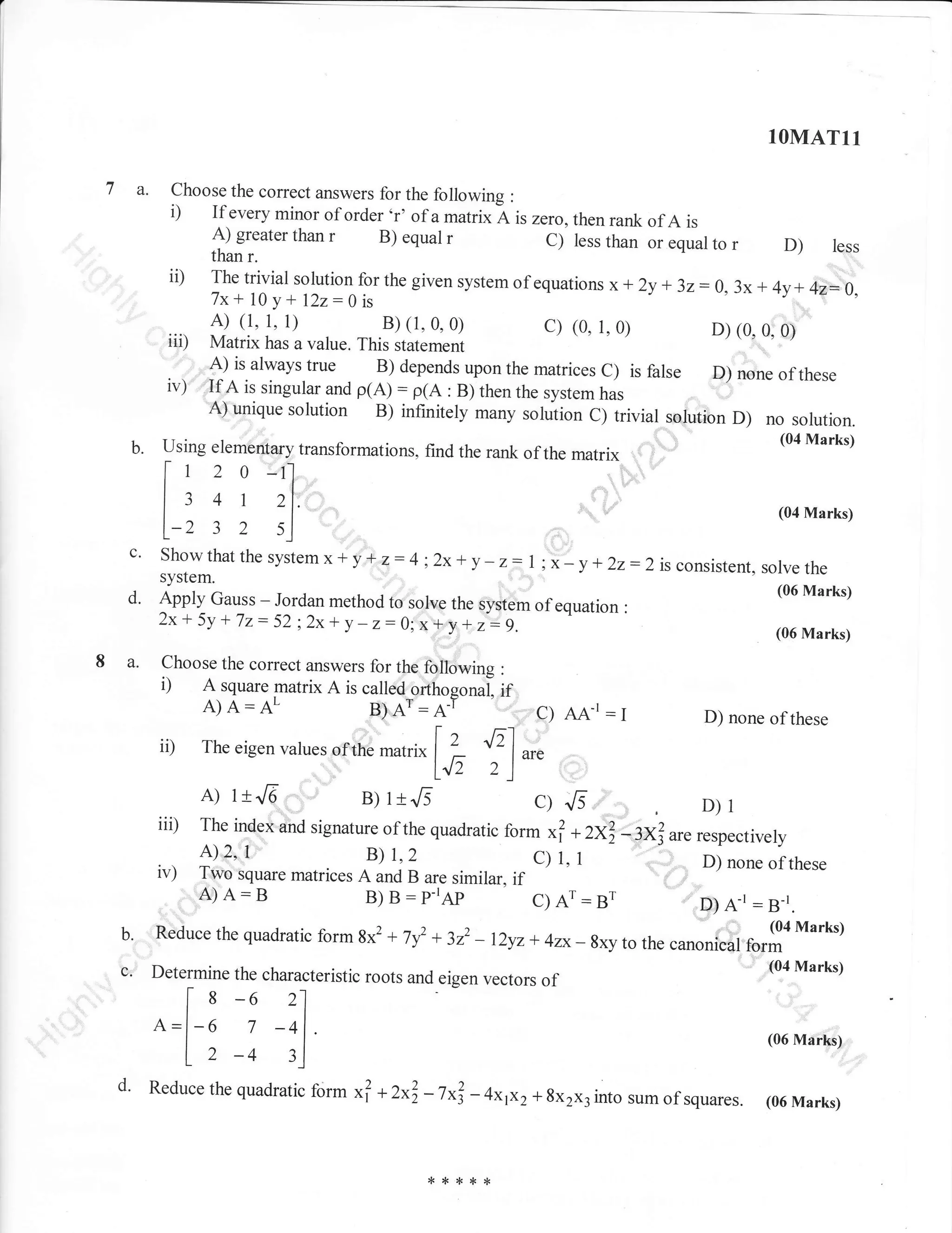 1OMATl1

7 a.

Choose the correct answers for the following

i)

:

If every minor of order 'r' of a matrix A i, ,..o, then rank of A is
A) greater than r
B) equal r
C) less than or -r----- -" .
D) less
rvo'
/
than r.
"q*l,o
-:
The trivial solution for the given system of equations x +
ly * 3z:0, 3x + 4y+ 42* 0,
J
7x+ 10 y + l2z:0 is

ii)

A) (1, 1, t)
B) (1,0,0)
c) (0, 1,0)
iii) Matrix has a value. This statement / "> -' "''
. . , 11) is always true B) depends upon the matrices C) is false
iv){.ai1singularandp(A):p(A:B)thenthesystemhas

D) (0,0,0)

D; none of these

solution B) infinitely many solution c) trivial sorution D) no solution.
Using elementary transformations, find the rank of the matrix '; ' ,.'
A) unique

b.

,'

tt

l:41
I ^ 3

l-2

2

_l
21.

(04Marks)

s_l

c.

Showthat the system*

d.

Apply Gauss

8a.

2x+ 5y t

7z

i

y'*

z:4;2x+ y - z: l; x- y *22:2

:- 52 ; 2x-r y - z:

Jordan method to sorve the system of equation
0; + S, +

i

;': ;.-

Choose the correct answers lor the following
A square matrix A is called orthosonai

i)

A)A:AL

ii)

B)A':A-I

The eigen vatues ofrhe ,nu,ri*

ii0
iv)
'

A)lrJ6'

is consistent, solve the
(06 Marks)

:

(06 Marks)

:

Iif ,,,gy AA-r:I

D) none of these

| | fl ^r,
142 2)

B)ltJ5

c)Js

D)l

form xf +2xf-3xj are respecrively
T11e^iTex;d
A) 2,.t
B)
C) 1,
-:
njrron. of these
Two square matrices A and B are similar. if
::.
A) A: B
B) B : p-rAI,
C) Ar : Br
D) A-r : B-r.
signature of the quadratic

"

1,2

1

* 322 - 12yz + 4zx_gxy to tt . .urronfuii Orljo Marks)

Reduce the quadratic

c.

Determine the characteristic roots and eigen vectors
21

s
I-6 -6
A=l
7

l, -4

.

.:.

b.

d'

:,'

-41
3j

Reduce the quadratic

form

gx2

+

7y2

of

.

form

(04 Marks)

(06 Marks)

xl + 2xl -

7"1

***rF*

-

4xp2+ 8x2x3 into sum of squares.

(06 Marks)

 