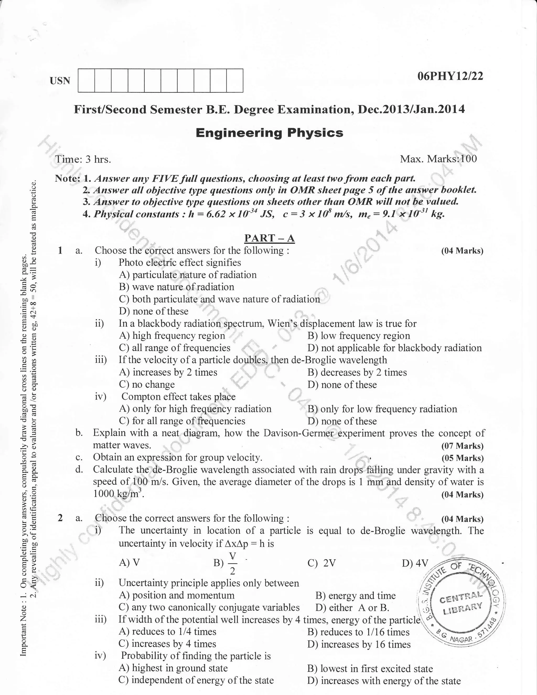06PIJYt2t22

USN

First/Second Semester B.E. Degree Examination, Dec.2013 lJan.20l4

Engineering Physics

lr!t
,,,_ '1,'

:=

:::',:,':'::

Max. Marks:,I00
:.
i

Time: 3 hrs.
(.)

any FIW full questions, choosing at least twofrom each part.
all objective type questions only in OMR sheet page 5 of the ansipei booklet.
3. Answer to objective fi;pe questions on sheets other than OMR will not:he.valued.
4. Physic.u,l constants : h : 6.62 x 1tr34 JS, c : 3 x 108 m/s, m" : 9r,1"''*'1A31 kg.
:::,,,.,_.._,.-.
I
PART _ A
(04 Marks)
a. Choose the correct answers for the following :
i) Photo electric effect signifies
A) particularc,aat:re of radiation
B) wave natureofradiation
C) both particulate and wave nature of radiation
D) none of these
ii) In a blackbody radiation spectrum, Wien's displacement law is true for
A) high frequency region
B) low &equency region
,'
C) all range of fiequencies ;,.",,,.D) not applicable for blackbody radiation
iii) If the velocity of a particle douli&s, then de-Broglie wavelength
1
A) increases by 2 times .
B) decreasesby 2times
"ii,
C) no change
D) none of these

Note:

(f

(.)

o.
E

1. Answer
2. Answer

;,

()

o
!

C)x

Jh
5

,,,,,,,,,,,

ll

oo

eoo
.=N
cO+

noo
Y()
(Jtr
-o

o=
6=

o

I

6.)

1",,,

iv)

b0i

b.

,6
Ed

-?o
'Cn
oi=

o.A
tra.
o=

A,i,

c.
d.

Compton effect takes place
A) only lor high frequency radiation
B) only for low frequency radiation
C) for all range of,,freQuencies
D) none ofthese
Explain with a neat,,diagram, how the Davison-Germer experiment proves the concept of
matter waves.
(07 Marks)
Obtain an expression for group velocity.
(05 Marks)
Calculate tho:de-Broglie wavelength associated with rain drops.:fi+ting under gravity with a
speed otoi;$,b
Given, the average diameter of the drops is t rnm a""a density of water is
"/s.
1000 kg/t'n'
(04 Marks)

2 a. Choose the correct answers for the following
. i) The uncertainty in location of a particle
'
uncertainty in velocity if AxAp : h is
:

LO
JE

>'!

oo"
cbO
o=
*o

A)V

tr>
o
l,
-N
o
'7

.dr

ii)
iii)

o

ir)

u);

is

equal

to de-Broglie wavelefrgth.

The

::::

c)

2v

between
momentum

D) 4V

/6Y

Uncertainty principle applies only
l-q,
A) position and
B) energy and
,'.'fl .enstou f;ij
C) any two canonically conjugate variables D) either A or B.
.{ t.rsnefrv / I /
It
If width of the potential well increases by 4 times, energy of the particler
/"Vil
,/^pt',
A) reduces to 114
B) reduces to 1116 times
C) increases by 4
D) increases by 16
Probability of finding the particle is
A) highest in ground state
B) lowest in first excited state
C) independent of energy of the state
D) increases with energy of the state

times
times

time

particler#.
o"V'C'7
times 'Y942

 
