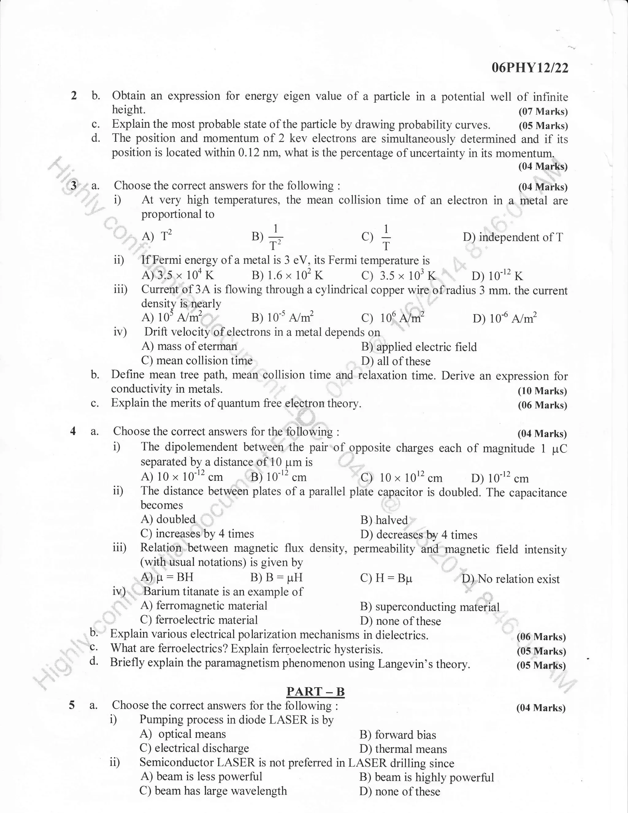 06PHYt2t22

2 b.
c.
d.
rr'3|'

r'

Obtain an expression for energy eigen value of a particle in a potential well of infinite
height.
(07 Marks)
Explain the most probable state of the particle by drawing probability curves. (05 Marks)
The position and momentum of 2 kev electrons are simultaneously determined and if its
position is located within 0.12 nn, what is the percentage of uncertainty in its momentum=
(04 Marks)

3.

Choose the correct answers for the following

i)

A)

ii)
iii)

c.
4 a.

u,+

., +

"

D) independent of T

If Fermi energy of a metal is 3 eV, its Fermi temperature is
A) 3'"5 r 104 K
B) 1.6 x 102 K
c) 3.5 , 103 K,

'',

"

D)

10-12

K

Current,of 3A is flowing through a cylindrical copper wire ofradius 3 mm. the current
density is nearly
A) 105
B) 1or
c) 106 A/#
D) 10-6 A/m2
Drift velocity of electrons in a metal depends on
A) mass of eterman
B) applied electric field
C) mean collision time
D) all of these
Define mean tree path. mean collision time and relaxation time. Derive an expression for
conductivity in metals.
(10 Marks)
Explain the merits of quantum free eleOtron theory.
(06 Marks)

Nrl .:.,,

iv)

b.

12

gl|IiT.?

:

At very high temperatures, the mean collision time or an electron t,

A/m2

Choose the correct answers for tfre,fof6wing

(04 Marks)

i)

The dipolemendent between the pair

iD

separated by a distance of l0 prm is
A) 10 x 10-12
B) 10-12
C) 10 x 1012
D) 10-12 cm
The distance between plates of a parallel plate capacitor is doubled. The capacitance

iii)

cm

'
of

cm

opposite charges each

of magnitude 1 pC

cm

A) doubled
B) halved
C) increases,by 4 times
D) decreases by 4 times
Relation,between magnetic flux density, permeability and magnetic
(with uiual notations) is given by
''

field intensity

A)p:BH
B) B: pH
C) H: Bpr
il; No relation exist
iv) " ;Barium titanate is an example of
"
A) ferromagnetic material
B) superconducting mateiial
C) ferroelectric material
D) none of these
Explain various electrical polarization mechanisms in dielectrics.
(06 Marks)
What are ferroelectrics? Explain ferloelectric hysterisis.
(05 Marks)
Briefly explain the paramagnetism phenomenon using Langevin's theory.
(05 Marks)
,,,,,...

b.
"c.
d.
5 a.

PART _ B
Choose the correct answers for the following :
Pumping process in diode LASER is by

i)

optical means
B) forward bias
C) electrical discharge
D) thermal means
Semiconductor LASER is not preferred in LASER drilling since
A) beam is less powerful
B) beam is highly powerful
C) beam has large wavelength
D) none of these

A)

i,

(04 Marks)

 