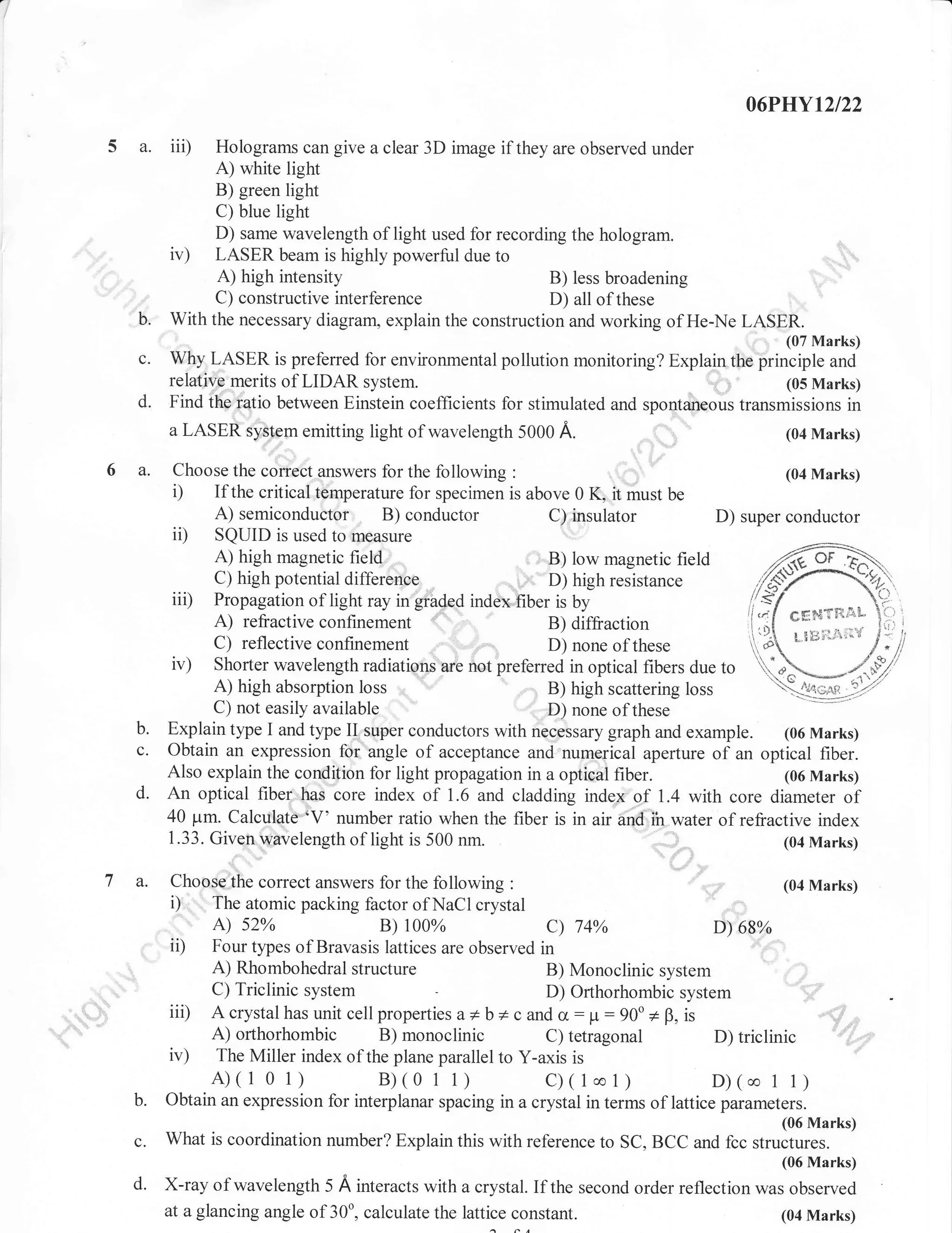 06P}IYl2l22

5 a. iii)

Holograms can give a clear 3D image if they are observed under
A) white light
B) green light
C) blue light
D) same wavelength of light used for recording the hologram.
ir) LASER beam is highly powerful due to
A) high intensity
B) less broadening
C) constructive interference
D) all of these
With the necessary diagram, explain the construction and working of He-Ne

c.
d.

6 a.

d.

Marks)

Wlf

LASER is preferred for environmental pollution monitoring? Explain the principle and
relative merits of LIDAR system
(05 Marks)
Find the ratio between Einstein coefficients for stimulated and spontaneous transmissions in
a LASER system emitting light of wavelength 5000 A.
(04 Marks)
., ,:"'.,,.
Choose the correct answers for the following
If the critical temperature lor specimen is above 0 K.

i)

A) semiconductor B) conductor

..

a.

(04 Marks)

it must be
C) insulator

D) super conductor
SQUID is used ro measure
A) high magnetic field
,: B) low magnetic field
,:. D) high resistance
C) high potential dilference
iii) Propagation of light ray in graded index fiber is by
eg$TFi.e.L
B) diffiaction
, ggi:1,t",;l'ri"
C) reflective confinement
D) none of these
iv) Shorter wavelength radiations are not preferred in optical fibers due to
A) high absorption loss
B) high scattering loss
C) not easily available
D) none of these
Explain type I and type II super conductors with necessary graph and example. (06 Marks)
Obtain an expression for angle of acceptance and numerical aperture of an optical fiber.
Also explain the condition for light propagation in a optical fiber.
(06 Marks)
An optical fiber has core index of 1.6 and cladding index of 1.4 with core diameter of
40 pm. Calculate 'V' number ratio when the fiber is in air and;ih water of refractive index
1.33. Given wavelength of light is 500 nm.
(04 Marks)

ii)

b.
c.

LAS%

.'

Choose the correct answers for the following

i)

ii)

iii)
iv)

:
(04 Marks)
The atomic packing factor of NaCl crystal
A) s2%
B) r00%
c) 74%
D) 68%
Four types of Bravasis lattices are observed in
A) Rhombohedral structure
B) Monoclinic system
C) Triclinic system
D) Orlhorhombic system
Acrystalhas unit cellproperties a* b * c and cr: p:90o + B, is
: ;]:
A) orthorhombic B)
..,1;;
C) tetragonal
D) triclinic
The Miller index of the plane parallel to Y-axis is

monoclinic

A)(101)

B)(01

1)

C)(1co1)

D)(co 1 1)

b.

Obtain an expression for interplanar spacing in a crystal in terms of lattice parameters.

c.

What is coordination number? Explain this with reference to SC, BCC and fcc structures.

(06 Marks)
(06 Marks)

d'

X-ray of wavelength 5 A interacts with a crystal. If the second order reflection was observed
at a glancing angle of 30o, calculate the lattice constant.
(04 Marks)

 