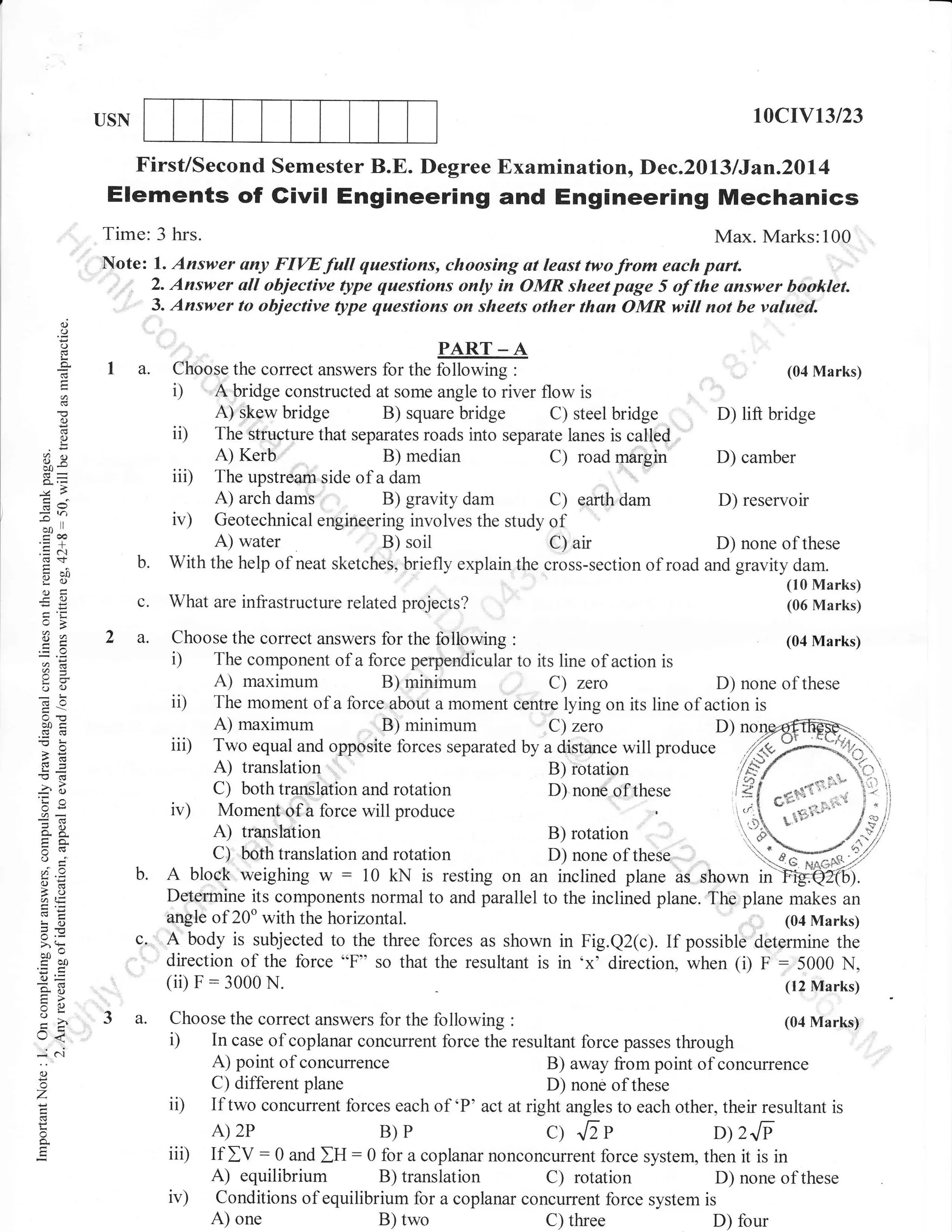 10crv13/23

USN

First/Second Semester B.E. Degree Examination, Dec.2013 /Jan.2Dl4

Elements of Givil Engineering and Engineering Mechanics
Time: 3 hrs.
Max. Marks:100
Note: l. Answer any FIW full questions, choosing at least two from each part.
2. Answer all objective lype questions only in OMR sheet page 5 of the onswer booklel
' ,,
, 3. Answer to objective ltpe questions on sheets other than OMR will not be valaed.
(J

(.)

PART _ A

o
I

a

I a.

()

3e

--^l

-O

?a

bridge

b.
c.
2 a.

o -l'
a=

AE
!o

5.v
> (F
ooo

EOO

()=
*o
tr>
o

lr<
* a'l

minimum

translation

rotation
these
'
B) rotation
D) none of these
B)
D) none of

Z.CFry,:I
lF/
"-Y:
l*i *rre{.ut*" i:'; 
"*-*3'::': l;l
,.i*
trb
,/"ril
if,]ffi7
 6ff*,")

rotation
Moment,+f a force will produce
A) translation
C) porn translatlon and rotatron
L,). bottr translation ancl rotation
A bloc'k'weighing w : 10 kN is resting on an inclined plane as shown in'>8ry,6.
and

Determine its components normal to and parallel to the inclined plane. The plane makes an
angle of 20o with the horizontal.
. (04 Marks)
c, . A body is subjected to the tkee forces as shown in Fig.Q2(c). If possible determine the
direction of the force "F" so that the resultant is in 'x' direction, when (i) F : 5000 N,
( ii) F : 3000 N.
(12 Marks)

3a.

Choose the correct answers for the following

i)

o

o
q

(10 Marks)
(06 Marks)

maximum

C) both translation

(.)

Z

D) reservoir

water

maximum

A)

b.

dam

Choose the correct answers for the fullowing :
(04 Marks)
The component of a force perpendicular to its line of action is
A)
B)
C) zero
D) none of these
The moment of a force about a moment centre lying on its line of action is
A)
B) minimum
C) zero
D)
Two equal and opposite forces separated by a distance will produce

ii)

?()
so-

D) camber

What are infrastructure related projects?

o()
63O

'ia
On

margin

dam

D) lift bridge

B) soil
Cl air
D) none of these
With the help of neat sketches, briefly explain the cross-section of road and gravity dam.
A)

a=

a6

(04 Marks)

bridge

median

dams

i)

bQi
(! (!

bridge

Kerb

iii)

Jh

ET
(,) c

i)

ii)

()

goo
.= c-.I

Choose the correct answers for the following :
A bridge constructed at some angle to river flow is
A) -kpw
B) square
C) steel
The stttlature that separates roads into separate lanes is called
A)
B)
C) road
The upstream side of a dam
A) arch
B) gravity
C) earth

ii)
iii)
ir)

(04 Marks)

:

In case ofcoplanar concurrent force the resultant force passes through
A) point of concurrence
B) away from point of concurrence
C) different plane
D) none of these
If two concurrent forces each of 'P' act at right angles to each other, their resultant is
A) 2P
B)P
JiP
D 2JP
: 0 and IU: 0 for a coplanar nonconcurrent force system, then it is in
If IV
A) equilibrium B) translation C) rotation
D) none of these
Conditions of equilibrium for a coplanar concurrent force system is
A) one
B) two
C) three
D) four

Q

 