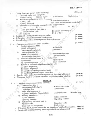 rqEM.El4l24

'
choose the correct answers for the following
example for
i) Otto cycle engine is angl
Ji;el engine
A) petrol engine
power stroke in
ii) 4 stroke engine has

3 a.

(04 Marks)

engine D) all of these
orrornorirre cv
A)everycycleB)everyalternativecycleirevolution of the crank shaft' '
D) in ali the
c) every third cycre
- ratio.is approximately
iiD rn t*o-Jt-t. p.trot engine compressive
^
o) 1:80
C) l:i
A)

r:22

e;

c)

dual

:

t'tt

iv) piesel cycle engine is also called as
D ^^-olonr pressure
B) constant nraea.rc cycle
a) corrsiarrt vohime
'
D) all of
' C) dual
,,,
E*piaiiJrJittr u,r.ut figure 4 stroke petrol
) stroke
Differentiatl u.t*..;4 stroke and
over four stroke engine'
uoru*:ii;;';;,;";,-k.

cYcle

b.
c.
d. cir.

cycle

engine.
engine.

i)

iD
iii)
ir)

":

(08 Marks)
(04 Marks)
(04 Marks)

:'::

'
:

(04 Marks)

,':
B) flammable
DJ non-toxic

A) high boiling Point
ci row thermai.;nAn ti'itv
Unit of refrigeration ii''
C) Ampere of rJfrigeration'
Ammonia refiigerant is used

i' I

,

"ttgi".

---^ c^-+L^ 4.^ll^.r,ino
Choose the corr€e1'answers for the following
Good refrigerant should be

a.

these

'

'

None of these

'' '"1 D)
in;,*,* ieti8elltol'

. r

D)airconditioner

^., ,
valvetn a refrigetator is to

C) vapourcompression

Function of theihrottle
A) reduce the PressurQ'
B) increase the Pressure
i',
C) converts vapgur'iefrigerant into
D) liquid refrigerant into vapour converslon
vapour.absorption'refrigerator' (08 Marks)
Describe with a neal,Sketch, the working of
exptain its worlringprinciple. (08 Marks)
,

liquid

b. "ffih;;;k;ril;i;.""r"
;:
5 a.

"ir_."ndit[ner,
PART _ B

Choqse the correct answers for the following
Function of the lathe is
i)

"'
,
ii)
ii,

,"

" ::

:

A) Produce cYlindrical Parts

C)

Produce slots
SPeed lathe is examPle for
A) geared head lathe B) simple lathe
Reaming oPeration is

B) produce keY holes
D) all of these
C) universal lathe

a
A) drill operation
C) milling operation

,-
B)

(04 Marks)

""!

D) caption lathe

i ,l operatton
lathe

D) grinding operation

Radial drilling machine is used for
B) medium works
A) small *ork,
) all of these
i) medium and heavy works
operation of radial drilling machine'
With a neat sketch, L*pi"i"."nstruction and
slide swiveling method'
Explain with figure iai., trtttittg with compound

iv)
'/
b.

c.

2 of3

(08 Marks)
(08 Marks)

 