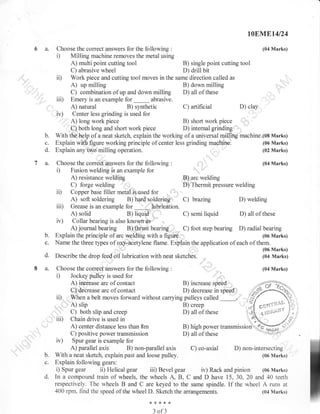 t0EN,.Et4l24

6a.

Choose the correct answers for the following :
Milling machine removes the metal using

(04 Marks)

i)

A) multi point cutting tool

B) single point cutting tool
C) abrasive wheel
D) drill bit
ii) Work piece and cutting tool moves in the same direction called as
A) up milling
B) down milling
C) combination of up and down milling D) all of these
iii) Emery is an example for _ abrasive.
D) clay
A) natural
B) synthetic
C) artificial
iu) Center less grinding is used for
A) long work piece
B) short work piece
C) both long and short work piece
D) internalgrinding
With the help of a neat sketch, explain the working of a universal milling machine.(08 Marks)
(06 Marks)
Explain with figure working principle of center less grinding machine.
(02 Marks)
Explain any': milling operation.
'

b.

c.
d.

7a.

.t,.

Choose the correct answers for the following

(04 Marks)

:

D

Fusion welding is an example for
A) resistance welding
,B) arc welding
C) forge welding
D) Thermit pressure welding
ii) Copper base filler metal is used for
A) soft soldering B) hard soldering C) brazing
D) welding
iii) Grease is an example lor _ lubrication.
A) solid
B)
C) semi
D) all of these
iv) Collar bearing is also kno'ryn as
A) journal bearing B) tlrust bearing C) foot step bearing D) radial bearing
Explain the principle of arc welding with a figuie.
(06 Marks)
Name the three types of oxy-aCetylene flame. Expiain the application of each of them.
(06 Marks)
Describe the drop feed oil lubrication with neat sketches.
(04 Marks)

liquid:,,

b.

c.
d.

8a.

liquid

,,,

Choose the correct answers for the following
Jockey pulley is used for
A) inorease arc of contact
C)'deCrease arc of contact

(04 Marks)

:

D

B) increase spee4,,
D) decrease in speod,,.:
ii).-V/henabe1tmoVeSforwardwithoutcarryingpul1eyscalled
B) creep
,.. A) slip
C) both slip and creep
D) all of these
iii) Chain drive is used in
A) center distance less than 8m
B) high power rrunr-irrioNfug
C) positive power transmission
D) all ofthese
----iv) Spur gear is example for
A) parallel axis
B) non-parallel axis
C) co-axial D) non-intersecting
With a neat sketch, explain past and loose pulley.
(06 Marks)
Explain following gears:
i) Spur gear ii) Helical gear iii) Bevel gear iv) Rack and pinion (06 Marks)
In a compound train of wheels, the wheels A, B, C and D have 15, 30, 20 and 40 teeth
respectively. The wheels B and C are keyed to the same spindle. If the wheel A runs at
400 rpm, find the speed of the wheel D. Sketch the arrangements.
(04 Marks)
,,,

67'

b.
c.
d.

*{<*{<{<

3

of3

 