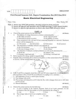 l0ELE15i25

USN

First/Second Semester B.E. Degree Examination, Dec.2013 lJan.2014

Basic Electrical Engineering
Time: 3 hrs.
(J

(f
cg

o.

C)

Note: l. Answer uny FIW full questions, choosing at least twofrom euch purt.
2. Answer ali objectiie typi questions only ti Omn sheet page 5 of tie ilnswer booklet.
3. Answer to objective Stpe questions on sheets other than OMR will not be valuecl.

I a.

PART _ A
Choose the correct answers for the following :
The polarity of voltage drop across a resistor is determined by

oX

de
50

=€
gil
-O

3z
o:

b.
c.

A) the value of resistor
B) the value of current
C) direction of current in resistor
D) the polarity of source
ii) Three resistors of 4 f), 6 f) and 9 Q are connected in parallel in a network. Maximum
power will be consumed by_.
A) 4 f, resistor B) 6 O resistor C) 9 O resistor D) all resistors
iii) The magnitude of statically induced e.m.f, depends on
A) the coil resistance
B) the flux magnitude
C) the rate of change of flux
D) all of these
iv) The direction of induced e.m.f,in a conductor (or coil) can be determined by _.
A) Work law
B) Ampere's law
C) Fleming's right hand rule
D) Fleming's left hand rule
Derive equation for energy stored in magnetic field.
(04 Marks)
Find the value of resistance 'R' as shown in Fig.Ql(c), so that current drawn from the source
is 250 mA. All the resistor values are in ohm.
(06 Marks)
-f

-ao
6 .!r

sv_

t
,,
e$?€'fl$t*Lt*

^X oE:

o:

ho
Fig.Qi(c)

o=

AE,

d.

LO

5.v
>.:
bo-

i
.-c olJ
6=

o[i
=>
:o
VL

o-

(r<

:a.)

o
'7

(04 Marks)

D

=
C)

oc)

Max. Marks:100

2 a.

t t;}n&{ilv

G)l
.<l

Coils A and B in a magnetic circuit have 600 and 500 turns respectively. A
coil A produces a flux of 0.04 Wb. If coeflicient of coupling is 0.2, calculate:
i) Self inductance of coil A, with B open circuited.
ii) Flux linkage with coil B.
iii) The average emf induced in coil B when the flux with it changes from zero to full value
in 0.02 second.
iv) Mutual inductance.
(06 Marks)
Choose the correct answers for the following

:

(04 Marks)

D A coil is rotating in the uniform magnetic field of an 8 pole generator. In one

o

ii)

revolution of the coil, the number of cycles generated by the voltage is
A) one
B) two
C) four
D) eight
The average value of sin 0 over complete cycle is
D)%
A) +l
C) zero
B) -1
1^QA

 