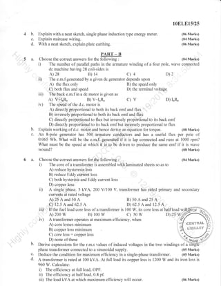 1OELE15/25

4 b.
c.
d.
5 a.

Explain with a neat sketch, single phase induction type energy meter.
Explain staircase wiring.
With a neat sketch, explain plate earthing.

(06 Marks)
(04 Marks)
(06 Marks)

PART _ B
Choose the correct answers for the following

i)

ii)

:

(04 Marks)

The number of parallel paths in the armature winding of a four pole, wave connected
dc machine having 28 coil-sides is

B)

A) 28

c)4

14

D)2

The e.m.f generated by a given dc generator depends upon
A) the flux only
B) the speed only
C) bothflux and speed
D) the terminal voltage
iii) The back e.m.f in a dc motor is given as
A) V+IaRa
D) I^R"
B)
C) V
iv) The speed of the d.c. motor is
A) directly proportional to both its back emf and flux
B) inversely proporlionalto both its back emf and flux
C) directly proportional to flux but inversely proportional to its back emf
D) directly proportional to its back emf but inversely proportional to flux
Explain working of d.c. motor and hence derive an equation lor torque.
(08 Marks)
An 8-pole generator has 500 armature conductors and has a useful flux per pole of
0.065 Wb. What will be the e.m.f. generated if it is lap connected and runs at 1000 rpm?
What must be the speed at which it is to be driven to produce the same emf if it is wave
(08 Marks)
wound?

V-r"&

b.
c.

6 a.

:

Choose the correct answers for the following
The core of a transformer is assembled with laminated sheets so as to
A) reduce hysteresis loss

i)

ii)

B) reduce Eddy current loss
C) both hysterisis and Eddy current loss
D) copper loss
A single phase, 5 kVA, 200 Vi100 V, transformer has rated primary and secondary
currents at rated voltage

A)25Aand50A

iii)
iu)

b.
c.
d.

(04 Marks)

B)50Aand25A

C) 12.5 A and 62.5 A
D) 62.5 A and 12.5 A
If the fuel load core loss of a transformer is 100 W. its core loss at half load wj{ffi}o
A) 200
B) 1oo
D)Zs
c) 50
q
A transformer operates at maximum efficiency, when
,t
- ?
CEt,EYgT&L
A) core losses minimum
g'ffi{{,ilt},Y
r"
B) copper loss minimum

w

w

w

yr6ffio.)

C) core loss : copper loss
D) none of these
Derive expressions for the r.m.s values of induced voltages in the
(05 Marks)
phase transformer connected to a sinusoidal supply.
Deduce the condition tbr maximum efficiency in a single-phase transformer. (05 Marks)
A transformer is rated at 100 kVA. At full load its copper loss is i200 W and its iron loss is
960 W. Calculate:
i) The efficiency at full load, OPF.
ii) The efficiency at half load, 0.8 pf.
(06 Marks)
iii) The load kVA at which maximum efficiency will occur.

 