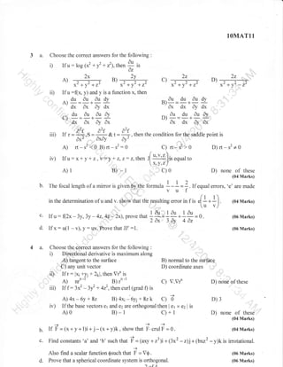 1OMAT11

3 a.

Choose the correct answers for the following

i)

If

u: log (x2 + f + r'1,then I

2v
ts .,-+

x'+y'+z'
If

,,

0z

2x

ii)

:

u:(x,

x'+v'+7,-

y) and y is a function x, then

. du au

^'d*
Cd,
fu aury
ndu
-r
'dx
,l

I 

l

ax q

-

2z

D)

*2 +y2 +12

*2 +y2 -12

-au du audv
ax dx dy dx
^.au du dufo
ut

dudy

A

2z

c)

)

ax dx ar ax

dx

-

,'
^2.
iii) If r={*.s=- a2f a2f , then the condition for the shddle point is
&t=3
oxo
i','"''

dx'

dy'

:,,,

A) rr-s2?O g)rt-s2:o
iv) Ifu:x*yr z,y=,!+z,z:z,then

/
J[

b.

a

r1r*

s'>

D)rt-s2+0

O

''u'l ]ir.qrulto

x'Y'zl

c)0

B) -1

A)1

C)

mirror is given by the formula

of these
.none (04
Marks)

D)

I -I

u=

Z . If .qual errors. 'e' are made

(t + r)

in the determination of u and v. Show that the rosulting error in f is el

- -

I.

^
u: f(2x-3y.3y -42.42-2x).prove +"^*1tu;^ ,ur-)'v)
that
1;.i n*i;=0.
d. If x: u(1 - v), y: uY, Ftove that JJ' :1.
c.

4 a.

'

If

Choose the correct answers for the following :
Direotional derivative is maximum along
A) tangent to the surface
C) any unit vector

(04 Marks)

(06 Marks)
(06 Marks)

i)

,ii) Ifr:
iii) If f :

iv)

B) normal to the Suiftce
D) coordinate axes

lx;+y1 + 2rl, then Vrn is
3x2

- lf

C) V.Vr'
+ 4z2,thencurl (grad f) is

A) 4x - 6y + 8z
B) 4x1-6y; + 8z k C) b'
If the base vectors er and azzta orthogonal then I e1 x

A)0

D) none of these

B)-1

c)+1

D)3
e2 | is

D) none of

these

(04 Marks)
-+

b.

If F =(x+y+l)i+ j-(x+y)k,

c.

Find constants,a, and,b, such that

showthat F.crulF =0.

i

Also find a scalar function $such that
d.

= (axy + r31i+ (3x2

i - V0.

Prove that a spherical coordinate system is orthogonal.
1^{A

(04 Marks)

- z)j+ (brr2 - y)k is irrotational.
(06 Marks)
(06 Marks)

 