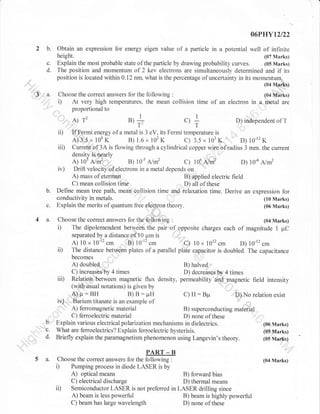 06PHYt2t22

2 b.
c.
d.
rr'3|'

r'

Obtain an expression for energy eigen value of a particle in a potential well of infinite
height.
(07 Marks)
Explain the most probable state of the particle by drawing probability curves. (05 Marks)
The position and momentum of 2 kev electrons are simultaneously determined and if its
position is located within 0.12 nn, what is the percentage of uncertainty in its momentum=
(04 Marks)

3.

Choose the correct answers for the following

i)

A)

ii)
iii)

c.
4 a.

u,+

., +

"

D) independent of T

If Fermi energy of a metal is 3 eV, its Fermi temperature is
A) 3'"5 r 104 K
B) 1.6 x 102 K
c) 3.5 , 103 K,

'',

"

D)

10-12

K

Current,of 3A is flowing through a cylindrical copper wire ofradius 3 mm. the current
density is nearly
A) 105
B) 1or
c) 106 A/#
D) 10-6 A/m2
Drift velocity of electrons in a metal depends on
A) mass of eterman
B) applied electric field
C) mean collision time
D) all of these
Define mean tree path. mean collision time and relaxation time. Derive an expression for
conductivity in metals.
(10 Marks)
Explain the merits of quantum free eleOtron theory.
(06 Marks)

Nrl .:.,,

iv)

b.

12

gl|IiT.?

:

At very high temperatures, the mean collision time or an electron t,

A/m2

Choose the correct answers for tfre,fof6wing

(04 Marks)

i)

The dipolemendent between the pair

iD

separated by a distance of l0 prm is
A) 10 x 10-12
B) 10-12
C) 10 x 1012
D) 10-12 cm
The distance between plates of a parallel plate capacitor is doubled. The capacitance

iii)

cm

'
of

cm

opposite charges each

of magnitude 1 pC

cm

A) doubled
B) halved
C) increases,by 4 times
D) decreases by 4 times
Relation,between magnetic flux density, permeability and magnetic
(with uiual notations) is given by
''

field intensity

A)p:BH
B) B: pH
C) H: Bpr
il; No relation exist
iv) " ;Barium titanate is an example of
"
A) ferromagnetic material
B) superconducting mateiial
C) ferroelectric material
D) none of these
Explain various electrical polarization mechanisms in dielectrics.
(06 Marks)
What are ferroelectrics? Explain ferloelectric hysterisis.
(05 Marks)
Briefly explain the paramagnetism phenomenon using Langevin's theory.
(05 Marks)
,,,,,...

b.
"c.
d.
5 a.

PART _ B
Choose the correct answers for the following :
Pumping process in diode LASER is by

i)

optical means
B) forward bias
C) electrical discharge
D) thermal means
Semiconductor LASER is not preferred in LASER drilling since
A) beam is less powerful
B) beam is highly powerful
C) beam has large wavelength
D) none of these

A)

i,

(04 Marks)

 