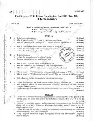 12MBA15

USN

First Semester MBA Degree Examination, Dec. 2013 I Jan.2014

IT for Managers
o

Time: 3 hrs.

Max. Marks:100,
::

Note:
C)

d
6)
!

Answer any TIIREE questions, fro* Part - A.
2. Part - B is compulsory.
3. Draw diagrams neatly to explain the Answer.
1.

EE
bob.
=rrl
-oo

ll

c.

troo

:

PART. A

la.

-Y2

:

Defin-e trnformation system.
What iS tranufacturing IS? Explain its tasks, sources and types ,,,,,,,,,,,,,'",,,,""
What are the:managerial challenges of IT? Explain different appliOaiions of IT.

(03 Marks)
(07 Marks)
(10 Marks)

FT

.=N
cd+

9il
o<

2a.

What is Transaitiolrs? What are the main reasons of using TPS?
Explain the different tlpes of Electronic payment system.
c. Explain the challenges of global IS.

-E(lJ

a2
a;:

(03 Marks)
(07 Marks)

b.

:

3a.

ii(J
6O

(10 Marks)

l;
l.I

,

Define e-Business ;-.;
b. Explain the various business bbnefits of Internet.
c. Illustrate with a diagram, the supply chain model.

(03 Marks)
(07 Marks)
(10 Marks)

oo<

What is SDLC? Explain the differeniSdps of SOI-C.
b. What are the benefits and limitatioas,of ERP in an organtzation?
c. What is a web store? What are ihe main requfements of a web store?
a.

/G

J?c)
oP
4A

tr5

5a.

-a .2
>a (ts

ootroa
'-E
6=
=9

,,;

"";"',"'

With a diagrarq lain the manufacturing information

6a.

,
system.

Explain the'advantages and disadvantages of doing business using
b.
c.

^o
5!

(10 Marks)

(05 Marks)
What is meant by RAD? Explain the advantages and disadvantages of RAD.
b. What is meant by DSS (Decision Support System)? What are the types of DSS in practice?

a=
to
@tE
!o

(05 Marks)
(05 Marks)

Internet.

(05 Marks)
(10 Marks)
(05 Marks)

With a diagram, explain the major Information Technology applibhl,,im in CRM (Customer

(05 Marks)
Relationship Management).
Explain the steps involved in selecting a suitable information system in an organo?lfoff"rur,

U<
-N
iJ

o

z

PART - B

ta.

You are the co-ordinator for conducting a seminar in your college. One of the speakor"of the
seminar could not come from abroad due to technical reasons. How you will solve the

c.
d.

problem?
(05 Marks)':'
Customers of a logistics company needs to track their consignments on line from the time of
dispatch till it reaches its destination. What type of technology you will adopt to meet the
(05 Marks)
customers requirement?
Explain the steps you will take to develop a e-cofirmerce platform of selling pre owned cars
in various cities of India. Provide examples.
(05 Marks)
Using a diagram, illustrate a hospital management system with relevant input i output as
much as possible.
(05 Marks)

 