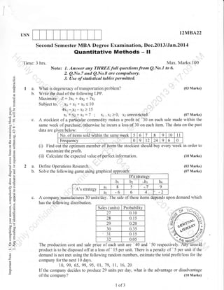 Izl/IB.A22

USN

Second Semester MBA Degree Examination, Dec.2013 /Jan.2ol4

Quantitative Methods - ll

Time: 3 hrs.

Note:
i)

a.
b.

0.)

(.)

39
c.

G9

7r)
-bo
.Q
.=N

tili::l6:^X#:',::;;:;::;{"mQNo
?

o
g

t

3. Use of statisticsl tables permitted.

o
I

';

Max. Marks:100
to 6'

I

Hbo

Yc)

ot:
-O

?a
a

,

,.

,.

,

,

,,

l)a--,

(03 Marks)
What is degeneracy of transportation problem?
Write the dual of the following LPP.
Maximize Z:3xr 1- 4xz + 7xz
Subject to, X1 * X2 + x3 < 10
4xt *xz-xr > 15
(07 Marks)
xr i,x: * xt : 7 ; X1 , X2 ) 0, x3 unrestricted.
A stockiest of a partictrlar commodity makes a profit of '30 on each sale made within the
same week of purchase; otherwise he incurs a loss of,30 on each item. The data on the past
data are given below:
8
9 10 11
No. of items sold within the same week 5 6 7
0
0 9 t2 24 9 6
Frequency
(i) Find o t fhe onfimrrm memher of items the stoc kiest sl roulc buy every week in order to
maximize the profit.
(10 Marks)
(ii) Calculate the expected value of perfect information.

o()

B's stratesv

-v
a6

br

oi
o:
4 lr=
G;

^.=
=9
>(i
coo

6=
go

tr>
:o
o-

rJ<
-i 6i
()

o

z
H

o

A's strategy
c.

bz

dt

8

5

-7

dz

3o
6ir

ag

(03 Marks)
(07 Marks)

Define Operations Research.
hi
Solve the following game usrng graptuca
us

50tr

-6

6

bt

4

,,,,b3

9

A company manufactures 30 units/day. The sale of these items depends upon demand which
has the f,otrlowing distribution.
Sales (units.;

Probability

27
28
29
30

0.10
0.15
0.20
0.35
0.15
0.0s

31

kn
ffi;

i 'r>

t4

rl.

)Z
production cost and sale price of each unit are '40 and ' 50 respectively.
The
product is to be disposed off at a loss of ' 15 per unit. There is a penalty of ' 5 per unit if the
demand is not met using the following random numbers, estimate the total profit/loss for the
company for the next 10 days.
10, 99, 65, 99,95, 01, 79, ll, 16,20
If the company decides to produce 29 units per day, what is the advantage or disadvantage
(lo Marks)
of the company?
1

of3

 