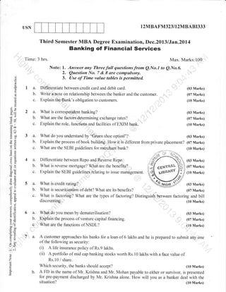 USN

1

2MBAFM323 I I2MBABI333

Third Semester MBA Degree Examination, Dec.2013 lJan.2Dl4

Banking of Financial Services
Time: 3 hrs.

'

I

:

(.)
(-)

Max. Marks:100

Note: 1. Answer any Threefull questionsfrom QNo.l to Q.No.6.
2. Question No. 7 & I are compulsory,
t ir-^ ^t'rt.-^^ value t^Lt^- :^'^^-.--r.1-,
3. Use of Time ..^r,.^ tubles is permitted.

o
o.

o
(!

I a.
b.
c.

Differentiate between credit card and debit card.
a,n1te on relationship between the banker and the customer.
]ri1e
Explain the'Bank's obligation to customers.

(03 Marks)

2 a.
b.
c.

What is correspondent banking?
What are the factors determining exchange rates?
Explain the role. functions and facilities of EXIM bank.

(03 Marks)

3 a.
b.
c.

What do you understand by "Groen shoe option"?
(03 Marks)
Explain the process of book building. How it is different from private placement? (07 Marks)
What are the SEBI guidelines for merchant bank?
(10 Marks)

4a.

Differentiate between Repo and Reverse Repo.
What is reverse *o.lg.ug."? Whlt
the.benefits?
1e
Explain the SEBI guidelines relating to issue management.

(07 Marks)
(10 Marks)

a)

!

3e
Jh
6

-^l
coa
.= a-l
d<-

tso

()gl
-O
=E

a=
oO

b.
50tr
>d
la
O-;5

:c

c.

5a.
b.

c.

o.e
(.) -i

eE
!o

o.>,k
ootrbo
0J=
go
=d
F>
:o

5rJ<

a.
b.
c.
1 a.

:^
a)

o
'7

(10 Marks)

(03 Marks)
(07 Marks)
(10 Marks)

What is credit rating?
(03 Marks)
What is securitization of debt? What are its benefits?
(07 Marks)
,
What is factoring? What are the types of factoring? Distinguish between factoring and bill
discounting.
(10 Marks)
What do you mean by dematerilisation?
Explain the process of venture capital financing.
What are the functions of NSDL?

(03 Marks)
(07 Marks)
(10 Marks)

A customer

approaches his banks fijr a loan of 6 lakhs and he is prepared to submit any one
of the lollowing as security:
(i) A life insurance policy of Rs.9 lakhs.
(ii) A portfolio of mid cap banking stocks worth Rs.10 lakhs with a face value of
Rs.10 / share.

1i

o

(07 Marks)

b.

Which security, the banks should accept?
(10 Marks)
A FD in the name of Mr. Krishna and Mr. Mohan payable to either or survivor, is presented
for pre-payment discharged by Mr. Krishna alone. How will you as a banker deal with the
situation?
(10 Marks)

 