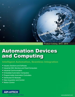 Product Catalog 2013 - 2014

Automation Devices
and Computing
Intelligent Automation, Seamless Integration
Industry Solutions and Software
Industrial HMI, Monitors and Panel Computers
Industrial Communication
Embedded Automation Computers
Programmable Automation Controllers
Distributed I/O Modules
Data Acquisition and Control
Motion Control

www.advantech.com

 