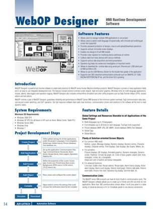 WebOP Designer

HMI Runtime Development
Software

Software Features
ƒƒ Allows users to manage multiple HMI applications in one project
ƒƒ Allows users to switch multi-language UI dynamically, with Unicode and multilingual
screen text supported
ƒƒ Provides password protection of designs, macros and upload/download operations
ƒƒ Supports vertical, horizontal screen displays
ƒƒ Enables one design to fit all HMI models
ƒƒ Provides index registers for modifying device addresses at runtime
ƒƒ Collects data from many devices with various methods
ƒƒ Supports various data acquisition and trend presentation
ƒƒ Operation log helps the review and investigation of important events
ƒƒ Allows to download the runtime data using serial port, Ethernet port, USB client port
at HMI and Micro-SD
ƒƒ Allows to use the USB Memory Sticker for the trouble-free update of the application
ƒƒ Supports over 300 industrial communication protocols such as SIMATIC S7-1200,
BACNet MSTP/BACNet IP etc. and the driver list is growing

Introduction
WebOP Designer is powerful yet intuitive software to create total solutions for WebOP series Human Machine Interface products. WebOP Designer is proven in many application fields
and is an easy to use integrated development tool. The features include solution-oriented screen objects, high-end vector graphics, Windows fonts for multi-language applications,
recipes, alarms, data loggers and operation logging. WebOP Designer also includes online/offline simulation and other utility programs such as Data Transfer Helper (DTH); recipes
editors and text editors.
WebOP runtime, a part of WebOP Designer, guarantees reliability and performance of WebOP Series HMI because of the minimum system overhead, high communication data rates,
sub-second screen switching, and 24/7 operation. Our fast response software team adds new functions, communication drivers and solutions to the software all the time to meet
dynamic needs.

System Requirements
Minimum OS Requirements:
ƒƒ
ƒƒ
ƒƒ
ƒƒ
ƒƒ

Windows 2000 SP4
Windows XP SP2 (for all flavors of XP such as Home, Media Center, Tablet PC)
Windows Server 2003
Windows Vista
Windows 7

Project Development Steps
Create Project

Define global settings for all the applications
under the project: Languages, Font templates,
Global tags, Global macros, Picture database,
Text database, etc..

Add Application

Set up the application: Communication links,
Tags, Command block, Passwords, Alarm
blocks, Recipe blocks, Data Loggers, Operation
logging, etc..

Add Screen

Define the properties of the screen: Screen
type, Screen size, Printed area, Base screen,
Background, OPEN macro, CLOSE macro,
CYCLE macro, etc..

Add Object

Place, resize, and configure the screen object

Adjust and/or correct the settings that could
not pass the verification done by the compiler.

Compile

Simulate

5-6

Download

Automation Software

Feature Details
Global Settings and Resources Sharable to all Applications of the
Same Project
ƒƒ
ƒƒ
ƒƒ
ƒƒ
ƒƒ

Multi-languages (up to 10 languages)
Font templates (up to 20 fonts for each language, TrueType fonts supported)
Picture database (BMP, JPG, GIF, WMF), Sound database (WAV),Text Database
Global Tags
Global Macros

Plenty of Solution-oriented Screen Objects
ƒƒ For common HMI needs:
Buttons, Lamps, Message displays, Numeric displays, Numeric entries, Character
displays, Character entries, Time displays, Date displays, Bar Graphs, Meters, etc.
ƒƒ For animation:
Pictures displays, GIF displays, Animated graphics, Dynamic rectangles, Dynamic
circles, Pipelines, Circular bar graph, etc. Color of basic graphic objects (text, lines,
rectangles, circles, etc.) changeable.
Shape and color of buttons and lamps changeable.
ƒƒ For advanced functions:
Line chart, Scatter chart, Recipe selector, Recipe table, Alarm history display, Active
alarm display, Alarm count display, Historic trend graph, Historic data table, Historic
event table, Historic line chart, Operation log display, Sub-link table, etc.

Communication Links
The WebOP series HMI products can have at most 4 built-in communication ports. The
WebOP Designer software allows you to create up to 4-links and 255 sub-links for one
application. More than 300 communication drivers allow 1-to-N (one panel to a wide
variety of industrial devices) or N -to-1(multiple panels to one device) connections.

 