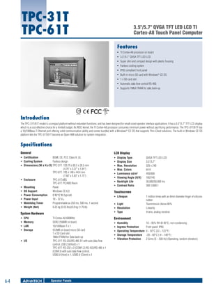TPC-31T
TPC-61T

3.5"/5.7" QVGA TFT LED LCD TI
Cortex-A8 Touch Panel Computer
Features
ƒƒ TI Cortex-A8 processor on board
ƒƒ 3.5"/5.7" QVGA TFT LED LCD
ƒƒ Super slim and compact design with plastic housing
ƒƒ Fanless cooling system
ƒƒ IP65 compliant front panel
ƒƒ Built-in micro SD card with Windows® CE OS
ƒƒ 1 x SD card slot
ƒƒ Automatic data flow control RS-485
ƒƒ Supports 1Mbit FRAM for data back-up

Introduction
The TPC-31T/61T model is a compact platform without redundant functions, and has been designed for small-sized operator interface applications. It has a 3.5"/5.7" TFT LCD display
which is a cost effective choice for a limited budget. Its RISC kernel, the TI Cortex-A8 processor consumes minimum power without sacrificing performance. The TPC-31T/61T has
a 10/100Base-T Ethernet port offering solid communication ability and comes bundled with a Windows® CE OS that supports Thin-Client solutions. The built-in Windows CE OS
platform lets the TPC-31T/61T become an Open HMI solution for system integration.

Specifications
General

LCD Display

ƒƒ Certification	
BSMI, CE, FCC Class A, UL
ƒƒ Cooling System	
Fanless design
ƒƒ Dimensions (W x H x D)	TPC-31T: 	120.79 x 85.5 x 26.5 mm
	
(4.76" x 3.37" x 1.04")
TPC-61T:	 195 x 148 x 44.4 mm
	
(7.68" x 5.83" x 1.75")
ƒƒ Enclosure	
TPC-31T:ABS
TPC-61T: PC/ABS Resin
ƒƒ Mounting	
Panel
ƒƒ OS Support	
Windows CE 6.0
ƒƒ Power Consumption	
8 W/12 W (typical)
ƒƒ Power Input	
18 ~ 32 VDC
ƒƒ Watchdog Timer	
Programmable as 250 ms, 500 ms, 1 second
ƒƒ Weight (Net)	
0.25 kg (0.55 lbs)/0.8 kg (1.76 lb)

ƒƒ
ƒƒ
ƒƒ
ƒƒ
ƒƒ
ƒƒ
ƒƒ
ƒƒ

System Hardware
ƒƒ
ƒƒ
ƒƒ
ƒƒ

CPU	
Memory 	
LAN	
Storage	

ƒƒ I/O	

6-4

TI Cortex-A8 600MHz
DDR2 256MB on board
10/100Base-T x 1
512MB on board micro SD card
1 x SD Card slot
1Mbit FRAM for Data back-up
TPC-31T: RS-232/RS-485 X1 with auto data flow
control, USB 2.0(Host) x 1
TPC-61T: RS-232 x 2 (COM1,2) RS-422/RS-485 x 1
(COM 3) with auto data flow control,
USB2.0 (Host) x 1, USB2.0 (Client) x 1

Operator Panels
Intelligent Operator Panels

Display Type	
Display Size	
Max. Resolution	
Max. Colors	
Luminance cd/m2	
Viewing Angle (H/V)	
Backlight Life	
Contrast Ratio	

QVGA TFT LED LCD
3.5"/5.7"
320 x 240
64 K
450/800
160/140
30,000/50,000 hrs
300:1/800:1

Touchscreen
ƒƒ Lifespan	
ƒƒ Light	
ƒƒ Resolution	
ƒƒ Type	

1 million times with an 8mm diameter finger of silicone
rubber
Transmission Above 80%
Linearity
4-wire, analog resistive

Environment
ƒƒ
ƒƒ
ƒƒ
ƒƒ
ƒƒ

Humidity	
10 ~ 95% RH @ 40°C, non-condensing
Ingress Protection	
Front panel: IP65
Operating Temperature	 0 ~ 50°C (32 ~ 122°F)
Storage Temperature	 -20 ~ 60°C (-4 ~ 140°F)
Vibration Protection	
2 Grms (5 ~ 500 Hz) (Operating, random vibration)

 