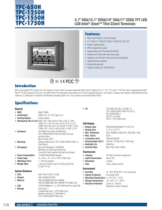 TPC-650H
TPC-1250H
TPC-1550H
TPC-1750H

5.7" VGA/12.1" SVGA/15" XGA/17" SXGA TFT LED
LCD Intel® Atom™ Thin Client Terminals
Features
ƒƒ Intel® Atom™ N270 1.6 GHz processor
ƒƒ 5.7" VGA/12.1" SVGA/15" XGA/17" SXGA TFT LED LCD
ƒƒ Fanless cooling system
ƒƒ IP65 compliant front panel
ƒƒ Supports Microsoft® Windows XP/XPe/CE
ƒƒ Windows CE 5.0/6.0 with Java Script ready
ƒƒ Supports Linux OS with Firefox and Java Script plugins
ƒƒ Gigabit Ethernet supported
ƒƒ Energy Star approved
ƒƒ Supports external 2.5" SATA HDD kit

Introduction
With a high quality TPC product line, TPC extends its Touch Panel Computer family with Intel® Atom™ platform for 5.7", 12.1",15" and17". TPC thin client is designed with Intel®
Atom™ 1.6 GHz processor as its core. The Intel® Atom™ has low power consumption and 1.6 GHz operating frequency. This system is fanless, slim design for Web-based terminal
solutions, so JavaScript is included in the Windows operating system. For Linux systems, we provide Mozilla Firefox.

Specifications
General
ƒƒ
ƒƒ
ƒƒ
ƒƒ

ƒƒ

ƒƒ
ƒƒ

ƒƒ
ƒƒ
ƒƒ
ƒƒ

ƒƒ I/O	

BIOS	
Award® 4Mbit
Certification	
BSMI, CCC, CE, FCC Class A, UL
Cooling System	
Fanless design
Dimensions (W x H x D)	650H: 195 x 148 x 58 mm (7.68" x 5.83" x 2.28")
1250H: 311 x 237 x 54 mm (12.24" x 9.33" x 2.12")
1550H: 383 x 307 x 58.1 mm (15.08" x 12.09" x 2.29")
1750H: 413.7 x 347.2 x 63.8 (16.28" x 13.68" x 2.5")
Enclosure	
TPC-650H Front bezel: PC/ABS Resin
TPC-1250H/1550H/1750H front bezel: Die-cast
aluminum alloy
Back housing: SECC
Mounting	
Desktop, Wall (only for TPC-1250H/1550H/1750H) or
Panel Mount
OS Support	
Microsoft® Windows® 7/XPE/WES
Windows CE 5.0/6.0 with Java Script
Linux with Firefox explorer and Java Script plugin
Power Consumption	
17 W/35 W/40 W/43W (typical)
Power Input	
18 ~ 28 VDC, 18 ~ 32 VDC (TPC-1750H only)
Watchdog Timer	
1 ~ 255 sec (system)
Weight (Net)	
1.43 kg (3.15 lb)/2.5 kg (5.51 lb)/3 kg (6.61 lb)/
3.5 kg (7.71 lb)

System Hardware
ƒƒ CPU	
ƒƒ Chipset	
ƒƒ Memory	
ƒƒ LAN	
ƒƒ Storage	

7-14

Intel® Atom™ N270 1.6 GHz
Intel® 945GSE+ICH7M
2GB SO-DIMM DDR2 667 SDRAM
1GB SO-DIMM DDR2 667 SDRAM (TPC-650H only)
10/100/1000Base-T x 2, (TPC-650H with One Giga LAN)
CFast slot x 1
CompactFlash slot x 1 (TPC-650H only )
Optional, external 2.5" SATA HDD kit
(TPC-1250H/1550H/1750H only)

Automation Panel PCs

TPC-650H: RS-232 x 2 (COM1, 2)
TPC-1250H/1550H/1750H: RS-232 x1,
RS-232/422/485 x 1
USB 2.0 x 2 (Host)
PS/2 x 1 (TPC-650H only)

LCD Display
ƒƒ
ƒƒ
ƒƒ
ƒƒ
ƒƒ
ƒƒ
ƒƒ
ƒƒ

Display Type	
Display Size	
Max. Resolution	
Max. Colors	
Luminance cd/m2	
Viewing Angle (H/V°)	
Backlight Life	
Contrast Ratio	

VGA/SVGA/XGA/SXGA TFT LED LCD
5.7"/12.1"/15"/17"
640 x 480/800 x 600/1024 x 768/1280 x 1024
262 K
700/450/350/350
160/140; 170/160 (TPC-1750H only)
50,000 hrs
800:1/700:1/700:1/1000:1

Touchscreen
ƒƒ
ƒƒ
ƒƒ
ƒƒ

Lifespan	
Light Transmission	
Resolution	
Type	

10 million touches at single point
Above 75%
Linearity
5-wire, analog resistive

Environment
ƒƒ
ƒƒ
ƒƒ
ƒƒ
ƒƒ

Humidity	
10 ~ 95% RH @ 40°C, non-condensing
Ingress Protection	
Front panel: IP65
Operating Temperature	 0 ~ 45°C (32 ~ 113°F)
Storage Temperature	 -20 ~ 60°C (-4 ~ 140°F)
Vibration Protection	
2 Grms (5 ~ 500 Hz)
(Operating, random vibration)

 