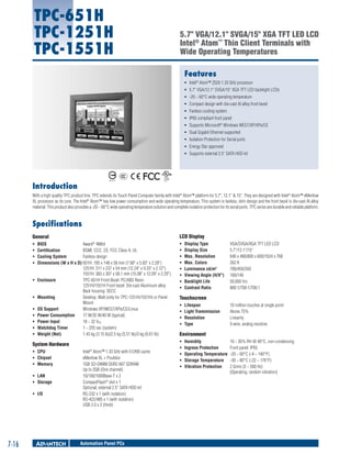 TPC-651H
TPC-1251H
TPC-1551H

5.7" VGA/12.1" SVGA/15" XGA TFT LED LCD
Intel® Atom™ Thin Client Terminals with
Wide Operating Temperatures
Features
ƒƒ Intel® Atom™ Z520 1.33 GHz processor
ƒƒ 5.7" VGA/12.1" SVGA/15" XGA TFT LED backlight LCDs
ƒƒ -20 ~ 60°C wide operating temperature
ƒƒ Compact design with die-cast Al alloy front bezel
ƒƒ Fanless cooling system
ƒƒ IP65 compliant front panel
ƒƒ Supports Microsoft® Windows WES7/XP/XPe/CE
ƒƒ Dual Gigabit Ethernet supported
ƒƒ Isolation Protection for Serial ports
ƒƒ Energy Star approved
ƒƒ Supports external 2.5" SATA HDD kit

Introduction
With a high quality TPC product line, TPC extends its Touch Panel Computer family with Intel® Atom™ platform for 5.7", 12.1" & 15". They are designed with Intel® Atom™ eMenlow
XL processor as its core. The Intel® Atom™ has low power consumption and wide operating temperature. This system is fanless, slim design and the front bezel is die-cast Al alloy
material. This product also provides a -20 ~ 60°C wide operating temperature solution and complete isolation protection for its serial ports. TPC series are durable and reliable platform.

Specifications
General

LCD Display

ƒƒ
ƒƒ
ƒƒ
ƒƒ

ƒƒ
ƒƒ
ƒƒ
ƒƒ
ƒƒ
ƒƒ
ƒƒ
ƒƒ

ƒƒ

ƒƒ
ƒƒ
ƒƒ
ƒƒ
ƒƒ
ƒƒ

BIOS	
Award® 4Mbit
Certification	
BSMI, CCC, CE, FCC Class A, UL
Cooling System	
Fanless design
Dimensions (W x H x D)	651H: 195 x 148 x 58 mm (7.68" x 5.83" x 2.28")
1251H: 311 x 237 x 54 mm (12.24" x 9.33" x 2.12")
1551H: 383 x 307 x 58.1 mm (15.08" x 12.09" x 2.29")
Enclosure	
TPC-651H Front Bezel: PC/ABS Resin
1251H/1551H Front bezel: Die-cast Aluminum alloy
Back housing: SECC
Mounting	
Desktop, Wall (only for TPC-1251H/1551H) or Panel
Mount
OS Support	
Windows XP/WES7/XPe/CE/Linux
Power Consumption	
17 W/35 W/40 W (typical)
Power Input	
18 ~ 32 VDC
Watchdog Timer	
1 ~ 255 sec (system)
Weight (Net)	
1.43 kg (3.15 lb)/2.5 kg (5.51 lb)/3 kg (6.61 lb)

System Hardware
ƒƒ CPU	
ƒƒ Chipset	
ƒƒ Memory	
ƒƒ LAN	
ƒƒ Storage	
ƒƒ I/O	

7-16

Intel Atom™ 1.33 GHz with 512KB cache
eMenlow XL + Poulsbo
1GB SO-DIMM DDR2 667 SDRAM
Up to 2GB (One channel)
10/100/1000Base-T x 2
CompactFlash® slot x 1
Optional, external 2.5" SATA HDD kit
RS-232 x 1 (with isolation)
RS-422/485 x 1 (with isolation)
USB 2.0 x 2 (Host)
®

Automation Panel PCs

Display Type	
Display Size	
Max. Resolution	
Max. Colors	
Luminance cd/m2	
Viewing Angle (H/V°)	
Backlight Life	
Contrast Ratio	

VGA/SVGA/XGA TFT LED LCD
5.7"/12.1"/15"
640 x 480/800 x 600/1024 x 768
262 K
700/450/350
160/140
50,000 hrs
800:1/700:1/700:1

Touchscreen
ƒƒ
ƒƒ
ƒƒ
ƒƒ

Lifespan	
Light Transmission	
Resolution	
Type	

10 million touches at single point
Above 75%
Linearity
5-wire, analog resistive

Environment
ƒƒ
ƒƒ
ƒƒ
ƒƒ
ƒƒ

Humidity	
10 ~ 95% RH @ 40°C, non-condensing
Ingress Protection	
Front panel: IP65
Operating Temperature	 -20 ~ 60°C (-4 ~ 140°F)
Storage Temperature	 -30 ~ 80°C (-22 ~ 176°F)
Vibration Protection	
2 Grms (5 ~ 500 Hz)
(Operating, random vibration)

 