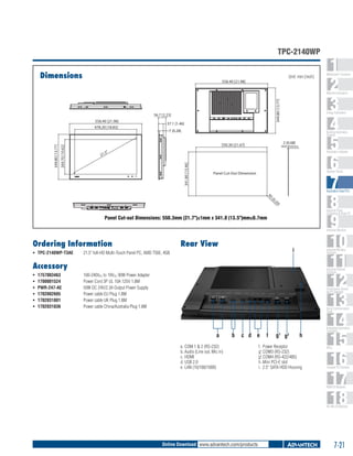 TPC-2140WP
Dimensions

Unit: mm [inch]
558.40 [21.98]

1
2
3
4
5
6
7
8
9
10
11
12
13
14
15
16
17
18

WebAccess+ Solutions

349.80 [13.77]

Machine Automation

56.7 [2.23]
37.1 [1.46]
7 [0.28]

Building Automation
Systems

2 [0.08]

550.30 [21.67]

Wall thickness

Automation Software

.5"

21

341.80 [13.46]

349.80 [13.77]

269.70 [10.62]

558.40 [21.98]
478.20 [18.83]

Energy Automation

Operator Panels

Panel Cut-Out Dimension

R5

Automation Panel PCs

[0

.2

0]

Industrial Panel
Computers & Panel PC

Panel Cut-out Dimensions: 550.3mm (21.7")±1mm x 341.8 (13.5")mm±0.7mm

Industrial Monitors

Ordering Information
ƒƒ TPC-2140WP-T3AE 	

Rear View

i

21.5" full-HD Multi-Touch Panel PC, AMD T56E, 4GB

Industrial Wireless
Solutions

Accessory
ƒƒ
ƒƒ
ƒƒ
ƒƒ
ƒƒ
ƒƒ

1757003463 	
1700001524 	
PWR-247-AE 	
1702002605 	
1702031801 	
1702031836 	

Industrial Ethernet
Solutions

100-240VAC to 19VDC 90W Power Adapter
Power Cord 3P UL 10A 125V 1.8M
50W DC 24V/2.3A Output Power Supply
Power cable EU Plug 1.8M
Power cable UK Plug 1.8M
Power cable China/Australia Plug 1.8M

Serial Device Servers
and IP Gateways

Serial Communication
Cards

a

b

c d e

a.	COM 1 & 2 (RS-232)
b.	Audio (Line out, Mic in)
c.	HDMI
d.	USB 2.0
e.	LAN (10/100/1000)

f

g g
1

2

h

f.	 Power Receptor
g1.COM3 (RS-232)
g2.COM4 (RS-422/485)
h.	Mini PCI-E slot
i.	 2.5" SATA HDD Housing

Embedded Automation
Computers

PACs

Compact PCI Systems

M2M I/O Modules

RS-485 I/O Modules

Online Download www.advantech.com/products

7-21

 