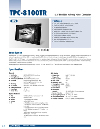 TPC-8100TR

10.4" EN50155 Railway Panel Computer
Features

NEW

ƒƒ 10.4" SVGA 800x600 with 400 nits LED LCD display
ƒƒ Fanless with Dual core 1.6 GHz processor
ƒƒ 5H Hardness resistive touch
ƒƒ Alternative keypad control in front bezel
ƒƒ Mother board / Daughter board with coating for weather proof
ƒƒ All around IP65 with waterproof M12 connector
ƒƒ Optical bonding for weather proofing
ƒƒ Ruggedized enclosure with Die-cast Aluminium alloy
ƒƒ Wide operating temperature: -30 ~ 70°C
ƒƒ EN50155 Compliance for railway application

Introduction
Advantech HMI TPC-8100TR for transportation is used to keep the train driver informed about status regarding the train functionalities. Its design deployed in environments with an
extended temperature range ( –30 to +70°C) and compliance with the EMC, shock and vibration test requirements of European standard EN 50155 for railway applications.
The TPC-8100TR 10,4" TFT display is with ruggedized touch panel and optical bonding for weather-prove. All round IP65 and M12 connector is a perfect choice for Human Machine
Interfaces (HMI) in railway environments. Internal board are all with Conformal Coating protection for anti-moist. TPC-8100TR include comprehensive feature set with two Ethernets,
serial interfaces, USB ports, build-in CFast device.
Railway power module design support 10 ms interruption (EN50155, S2) , EMI EN55022 CLASS A filter, Over/Short current protection for its railway application.

Specifications
General

LCD Display

ƒƒ
ƒƒ
ƒƒ
ƒƒ

ƒƒ
ƒƒ
ƒƒ
ƒƒ
ƒƒ
ƒƒ
ƒƒ
ƒƒ
ƒƒ

ƒƒ
ƒƒ
ƒƒ
ƒƒ
ƒƒ

Certification	
CE,FCC,CCC,EN50155 Compliance
Cooling System	
Fanless design
Dimensions (W x H x D)	345x227x85mm (13.6"x8.9"x3.4")
Enclosure	
Front bezel: Die-cast Aluminium alloy
Back housing: Die-cast Aluminium alloy
Mounting	
Panel Mount / VESA Mount
OS Support	
WES 7/ WES 2009 / Windows CE 7.0 / Linux
Power Consumption	
35 W Typical
Power Input	
110 VDC
Weight (Net)	
5 kg (11 lbs)

System Hardware
ƒƒ
ƒƒ
ƒƒ
ƒƒ
ƒƒ

7-30

CPU	
Chipset	
Memory 	
Storage	
I/O	

Intel Cedar Trail Dual core processor 1.6G
Intel Atom N2600
4GB SO-DIMM DDR3 SDRAM
Built in 16G CFast card
2 x RS-232 (connection: M12 A-coding, 8-pin male)
2 x422/485 (with isolation, connection: M12 A-coding,
8-pin male)
2 x USB2.0 (connection: M12 A-coding, 8-pin female)
2 x 100/1000 Base (connection: M12 A-coding, 8-pin
female)
1x Audio (with External Buzzer,Line out, connection:
M12 A-coding, 8-pin male)
1x Power connector (connection: M12 A-coding, 5-pin
male)

Automation Panel PCs

ƒƒ
ƒƒ
ƒƒ
ƒƒ

Display Type	
SVGA TFT LED LCD
Display Size	
10.4"
Max. Resolution	
800x600
Max. Colors	
262 K
Luminance cd/m2	
400
Viewing Angle (H/V°)	 160/140
Backlight Life	
50,000 hrs
Contrast Ratio	
700:1
Environment
Humidity	
10 ~ 95% RH @ 40°C, non-condensing
Ingress Protection	
All around IP65
Operating Temperature	 -30 ~ 70°C (-22 ~ 158°F)
Storage Temperature	 -30 ~ 70°C (-22 ~ 158°F)
Vibration Protection	
IEC 61373 Railway– Shock and Vibration

 