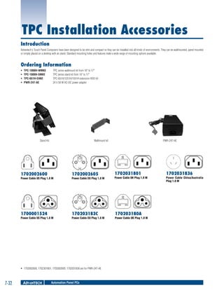 TPC Installation Accessories
Introduction
Advantech's Touch Panel Computers have been designed to be slim and compact so they can be installed into all kinds of environments. They can be wallmounted, panel mounted
or simply placed on a desktop with an stand. Standard mounting holes and features make a wide range of mounting options available.

Ordering Information
ƒƒ
ƒƒ
ƒƒ
ƒƒ

TPC-1000H-WMKE	
TPC-1000H-SMKE 	
TPC-651H-EHKE 	
PWR-247-AE 	

TPC series wallmount kit from 10" to 17"
TPC series stand kit from 10" to 17"
TPC-651H/1251H/1551H extension HDD kit
24 V 50 W AC-DC power adapter

Wallmount kit

Stand Kit

PWR-247-AE

1702002600

1702002605

1702031801

Power Cable EU Plug 1.8 M

Power Cable UK Plug 1.8 M

1700001524

170203183C

170203180A

Power Cable US Plug 1.8 M

Power Cable US Plug 1.8 M

Power Cable EU Plug 1.8 M

ƒƒ 1702002600, 1702301801, 1702002605, 1702031836 are for PWR-247-AE

7-32

Automation Panel PCs

Power Cable UK Plug 1.8 M

1702031836

Power Cable China/Australia
Plug 1.8 M

 