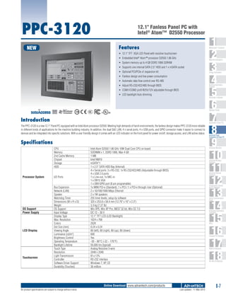 PPC-3120

12.1" Fanless Panel PC with
Intel® Atom™ D2550 Processor
Features

NEW

1
2
3
4
5
6
7
8
9
10
11
12
13
14
15
16
17
18

WebAccess+ Solutions

ƒƒ 12.1" TFT XGA LED Panel with resistive touchscreen
ƒƒ Embedded Intel® Atom™ processor D2550 1.86 GHz

Machine Automation

ƒƒ System memory up to 4 GB DDR3 1066 SDRAM
ƒƒ Supports one internal SATA 2.5" HDD and 1 x mSATA socket
ƒƒ Optional PCI/PCIe x1 expansion kit

Energy Automation

ƒƒ Fanless design and low power consumption
ƒƒ Automatic data flow control over RS-485

Building Automation
Systems

ƒƒ Adjust RS-232/422/485 through BIOS
ƒƒ COM1/COM2 pin9 RI/5V/12V adjustable through BIOS
ƒƒ LED backlight Auto dimming

Automation Software

C

UL
®

Operator Panels
US

Introduction

Automation Panel PCs

The PPC-3120 is a new 12.1" Panel PC equipped with an Intel Atom processor D2550. Meeting high demands of harsh environments, the fanless design makes PPC-3120 more reliable
in different kinds of applications for the machine building industry. In addition, the dual GbE LAN, 4 x serial ports, 4 x USB ports, and GPIO connector make it easier to connect to
devices and be integrated into specific solutions. With a user friendly design it comes with an LED indicator on the front panel for power on/off, storage access, and LAN active status.

Specifications
CPU
Memory
2nd Cache Memory
Chipset
Storage
HDD
Processor System

OS Support
Power Supply

LCD Display

Touchscreen

I/O Ports
Bus Expansion
Network (LAN)
Speaker
Watchdog Timer
Dimensions (W x H x D)
Weight
OS Support
Input Voltage
Display Type
Max. Resolution
Colors
Dot Size (mm)
Viewing Angle
Luminance (cd/m2)
Brightness Control
Operating Temperature
Backlight Lifetime
Touch Type
Resolution
Light Transmission
Controller
Software Driver Support
Durability (Touches)

Industrial Monitors

Intel Atom D2550 1.86 GHz 10W Dual Core CPU on board
SODIMM x 1, DDR3 1066, Max 4 GB
1 MB
Intel NM10
mSATA*1
1 x 2.5" SATA HDD Bay (Internal)
4 x Serial ports: 3 x RS-232, 1x RS-232/422/485 (Adjustable through BIOS)
4 x USB 2.0 ports
1 x Line-out, 1x MIC-in
1 x DB15 VGA
1 x DB9 GPIO port (8 pin programable)
1x MINI PCI-e (Standard), 1 x PCI / 1 x PCI-e through riser (Optional)
2 x 10/100/1000 Mbps Ethernet
2 x 1W speakers
255 timer levels; setup by software
325 x 253.8 x 58.4 mm (12.79" x 10" x 2.3")
3.3 kg (7.27 lb)
Win XPE, Win XP Pro, WES7 32 bit, Win CE 7.0
DC 12 ~ 30 V
12.1" TFT LCD (LED Backlight)
1024 x 768
262K
0.24 x 0.24
80 (left), 80 (right), 80 (up), 80 (down)
600
Yes
-30 ~ 80°C (-22 ~ 176°F)
50,000 hrs (typical)
Analog Resistive 5-wire
2048 x 2048
81+/-3%
RS-232 interface
Windows 7, XP, CE
36 million

Industrial Wireless
Solutions

Industrial Ethernet
Solutions

Serial Device Servers
and IP Gateways

Serial Communication
Cards

Embedded Automation
Computers

PACs

Compact PCI Systems

M2M I/O Modules

RS-485 I/O Modules

Online Download www.advantech.com/products
All product specifications are subject to change without notice

Industrial Panel
Computers & Panel PC

Last updated : 11-Mar-2013

8-7

 
