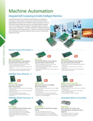Machine Automation
Integrated Soft Computing to Enable Intelligent Machines
Supporting Advantech’s PCI-1245/1265/1245E/1285E series, SoftMotion is
an important core technology in the machine automation field. Advantech
independently developed its own SoftMotion control technology and uses the
FPGA (Field Programmable Gate Array) and DSP (Digital Signal Processing)
as the core-computing hardware platform. Meanwhile, based on the three
motion control architectures - centralized, distributed, embedded. Advantech’s
comprehensive product offering helps our customers to continuously progress
their technologies and optimize customer’s devices control to minimize their
programming needs.

15

Star Product Highlights

Motion Control PCI Cards

PCI-1245/PCI-1245E

PCI-1265

PCI-1285E

DSP-based SoftMotion 4-axis Stepping
and Servo Motor Control PCI Cards

DSP-based SoftMotion 6-axis Stepping
and Servo Motor Control PCI Card

DSP-based SoftMotion 8-axis Stepping
and Servo Motor Control PCI Card

•	T&S-curve speed profile, Jog move, point-to-point
motion, and 16 modes of home move
•	Position/speed override, 2-axis linear interpolation, and
E-Gear
•	2-axis circular interpolation, 4-axis linear interpolation,
helical move, E-Cam, and trigger/latch(PCI-1245)

•	T&S-curve speed profile, Jog move, point-to-point
motion, and 16 modes of home move
•	Position/speed override and 6-axis linear interpolation,
2-axis circular interpolation
•	Superimposed move, helical move, E-Cam, E-Gear, and
trigger/latch

•	T&S-curve speed profile, programming acceleration and
deceleration
•	Jog move, point-to-point motion, and 16 modes of
home move
•	Position/speed override and 2-axis linear interpolation
•	E-Gear & error check function

AMAX-1220

AMAX-1240

AMAX-1752/1754/1756

Economic 2-axis AMONet
Motion Slave Module

High-performanced 4-axis AMONet
Motion Slave Module

Compact 32-ch Isolated Digital Input /
Output Slave Module

•	Maximum transmission (baud rate) can be up to 20Mbps
with master card
•	Maximum pulse train output up to 6.5 MHz & equipped
with encoder input
•	2-axis point-to-point & linear interpolation
•	Compact design & easy wiring by transfer cable to
Servo drives

•	Maximum transmission (baud rate) can be up to 20Mbps
with master card
•	Maximum pulse train output up to 6.5 MHz & equipped
with encoder input
•	2-axis point-to-point, linear & circular interpolation
•	On-board DSP to carry application-level function library
support (ex: high-speed triggering)

•	Maximum transmission (baud rate) can be up to 20 Mbps
with master card
•	On-board terminal for direct wiring & LED indicators
•	2,500 VRMS isolation voltage
•	Compact design for horizontal placement

AMONet Slave Modules

AMONet Master Solutions

Embedded Motion Controller

PCI-1202U

PCM-3202P

2-port AMONet RS-485 PCI Master Card

2-Port AMONet RS-485 PC/104+ Master
Module

•	Up to 64 slave AMAX modules per ring
•	Transmission (baud rate) can be up to 20Mbps
•	Communication distance is up to 100 M @ 10Mbps
•	Programmable digital input to notify events
•	Easy installation with RJ45 phone jack and LED
diagnostic

•	Up to 64 slave AMAX modules per ring
•	Transmission (baud rate) can be up to 20Mbps
•	Communication distance is up to 100 M @ 10Mbps
•	Programmable digital input for event notification events

PEC-3240

Intel® Celeron® M 1.0 GHz 4-axis
Embedded Motion Controller with 32-ch
Digital I/O
•	Onboard Intel® Celeron® M 1.0 GHz CPU
•	16-ch isolated DI and 16-ch isolated DO
•	Independent 4-axis motion control

 