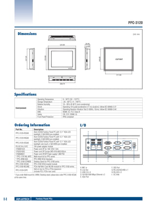 PPC-3120
Dimensions

Unit: mm

58.40
12.00

240.00

237.59

253.80

325.00

CUT OUT

311.00

308.79

Specifications

Environment

Operating Temperature
Storage Temperature
Relative Humidity
Shock
Vibration
EMC
Safety
Front Panel Protection

0 ~ 50°C (32 ~ 122°F)
-20 ~ 60°C (-4 ~ 140°F)
10 ~ 95% @ 40°C (non-condensing)
Operating 10 G peak acceleration (11 ms duration), follow IEC 60068-2-27
Operating Random Vibration Test 5~500Hz, 1Grms, follow IEC 60068-2-64
BSMI, CE, FCC Class B
CB, CCC, BSMI, UL
IP65 compliant

Ordering Information
Part No.
PPC-3120-R2GAE
PPC-3120-R4GAE
PPC-3120-X2GAE
PS-DC19-L157E
1700001524
170203183C
1700008921
* PPC-174T-WL-MTE
* PPC-ARM-A03
* PPC-3100-STANDE
PPC-3100-VESAE
PPC-3100-WLANE
PPC-3120-EXPE

Description
Atom D2550 Fanless Panel PC with 12.1" XGA LED
backlight, 2 GB DDR3 pre-installed
Atom D2550 Fanless Panel PC with 12.1" XGA LED
backlight, 4 GB DDR3 pre-installed
Atom D2550 Fanless Panel PC with 12.1" XGA LED
backlight, w/o touch, 2 GB DDR3 pre-installed
19V power adapter module
Power cord 3P UL 10A 125V 1.8m
Power cord 3P Europe (WS-010+083)183cm
Power cord 3P/3P Power supply 1.8M PSE
Wall mount kit for PPC series
PPC ARM VESA Standard
Desktop Stand for PPC-3100 series
PPC-3100 VESA bracket module
PCIe Half Mini Card WLAN module for PPC-3100 series
Add-on box for PCI or PCIe expansion
(include PCI / PCIe riser card)

* if you order Wall mount kit / ARM / Desktop stand, please also order PPC-3100-VESAE
at the same time.

8-8

Fanless Panel PCs

I/O
A

C

E

B

D

F

A.	MIC in
B.	Line Out
C.	USB 2.0 x 4
D.	10/100/1000 Mbps Ethernet x 2
E.	VGA Port

G

H

F.	 DIO Port
G.	RS-232/422/485 x 1
H.	RS-232 x 3
I.	 DC Inlet

I

 