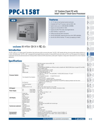 PPC-L158T

15" Fanless Panel PC with
Intel® Atom™ Dual-Core Processor
Features

NEW

ƒƒ 15" TFT XGA LCD with optional resistive touchscreen
ƒƒ Embedded Intel® Atom™ processor, dual-core D525 1.8G
ƒƒ System memory up to 2 x DDR3 800 MHz SODIMMs
ƒƒ Supports one internal SATA 2.5" HDD
ƒƒ Supports One Mini PCIe socket, Dual Gigabit Ethernet
ƒƒ Either PCI/PCIe x 1 expansion kit
ƒƒ Fanless and ultra-low power consumption
ƒƒ One RS-232/422/485; (supporting Auto-flow control, BIOS-selectable)
ƒƒ One RS-232/ GPIO (8 channels, TTL level); (by swapping pin header)

1
2
3
4
5
6
7
8
9
10
11
12
13
14
15
16
17
18

WebAccess+ Solutions

Machine Automation

Energy Automation

Building Automation
Systems

Automation Software

C

UL
®

Operator Panels
US

Introduction

Automation Panel PCs

The PPC-L158T is a 15" Fanless panel PC that delivers high performance while consuming low power. The PPC-L158T operates with low noise and provides display resolutions up
to 1024 x 768 (XGA) pixels. The PPC-L158T is equipped with dual Gigabit Ethernet connectors, 8-channel GPIO function and either one PCI or one PCIe expansion slot. Advantech’s
customization services and optional accessories including wireless modules and SATA optical devices, allow system integrators to design tailor-made solutions for a host of industrial
applications.

Industrial Panel
Computers & Panel PC

Specifications

Industrial Monitors

CPU
Chipset
Secondary Cache
Memory
DVD-RW Drive
SSD
HDD
Network (LAN)

Processor System
Fully Integrated I/O and Speakers

Bus Expansion

OS Support
Power Supply

LCD Display

Touchscreen (optional)

Environmental
Specifications

Front Panel Protection
Weight
Dimensions (W x H x D)
DC
AC

Input Voltage
Output Rating
Input Voltage

Display Type
Max. Resolution
Colors
Pixel Pitch (mm)
Viewing Angle
Luminance (cd/m2)
Brightness Control
Backlight Lifetime
Type
Resolution
Light Transmission
Controller
Durability (Touches)
Operating Temperature
Relative Humidity
Shock
Vibration
EMC
Safety

Intel Atom processor, dual-core D525 1.8G
D525 + ICH8M
1MB L2 cache
2 x DDR3 800 MHz SODIMMs (up to 2GB each socket), compatible with 1066/1333 MHz (does not support ECC and REG)
Optional (989K017702E)
Supports one CFastTM Type I, II socket
One internal SATA interface- 2.5" Type
2 x 10/100/1000 Mbps (RJ-45)
4 x COM ports: 2 x RS-232, 1 x RS-232/422/485, 1 x RS232/ GPIO (8 channels, TTL level)*
4 x USB 2.0 ports
Mic in/ Line out, 1W speaker - 2 x Gigabit Ethernet ports
1 x D-SUB VGA port
1 x PS/2 mouse and 1 x keyboard interface
1 x Parallel port (by an additional cable in the accessory box)
* RS-232/422/485 - selected in BIOS and supporting RS-232/GPIO by swapping pinheader, Auto-flow control
1 x expansion slot for PCI/PCIe card
1 x MINI PCIe slot
IP65 compliant
6 kg (13.2 Ib)
396.5 x 317.6 x 103.5 mm (15.6" x 12.5 x 4.08")
Win XPE / Win XP Pro / WES7 32 bit / Windows 7 32 & 64 bit / CE6.0
15 ~ 24 VDC
85 W (max.)
100 ~ 240 VAC, 50 ~ 60 Hz, 1 ~ 2 A
15" Color TFT LCD
1024 x 768
262 K
0.297 x 0.297
160°/140°
350
Yes
50,000 hours
Analog Resistive 5-wire (AMT) Anti-Corrective type
2048 x 2048
80 %
RS-232 interface
35 million
0-50°C (32-122°F)
10 ~ 95 % @ 40°C, non-condensing
Operating 10 G peak acceleration (11 ms duration), follows IEC 60068-2-27
Operating Random Vibration Test 5~500Hz, 1Grms, follows IEC 60068-2-64
CE, FCC Class B, BSMI
CE CB, UL, BSMI, CCC , VCCI

Online Download www.advantech.com/products

Industrial Wireless
Solutions

Industrial Ethernet
Solutions

Serial Device Servers
and IP Gateways

Serial Communication
Cards

Embedded Automation
Computers

PACs

Compact PCI Systems

M2M I/O Modules

RS-485 I/O Modules

8-13

 