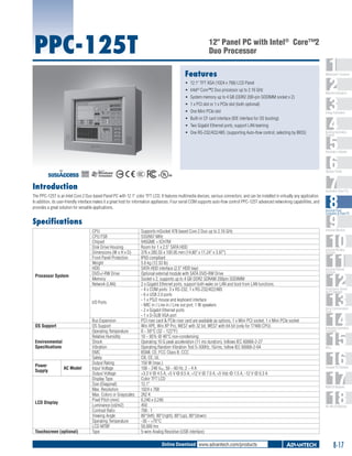 PPC-125T

12" Panel PC with Intel® Core™2
Duo Processor
Features
ƒƒ 12.1" TFT XGA (1024 x 768) LCD Panel
ƒƒ Intel® Core™2 Duo processor up to 2.16 GHz
ƒƒ System memory up to 4 GB (DDR2 200-pin SODIMM socket x 2)
ƒƒ 1 x PCI slot or 1 x PCIe slot (both optional)
ƒƒ One Mini PCIe slot
ƒƒ Built-in CF card interface (IDE interface for OS booting)
ƒƒ Two Gigabit Ethernet ports, support LAN teaming
ƒƒ One RS-232/422/485; (supporting Auto-flow control, selecting by BIOS)

1
2
3
4
5
6
7
8
9
10
11
12
13
14
15
16
17
18

WebAccess+ Solutions

Machine Automation

Energy Automation

Building Automation
Systems

Automation Software

C

UL
®

Operator Panels
US

Introduction

Automation Panel PCs

The PPC-125T is an Intel Core 2 Duo based Panel PC with 12.1" color TFT LCD. It features multimedia devices, various connectors, and can be installed in virtually any application.
In addition, its user-friendly interface makes it a great host for information appliances. Four serial COM supports auto-flow control PPC-125T advanced networking capabilities, and
provides a great solution for versatile applications.

Specifications

Processor System

CPU
CPU FSB
Chipset
Disk Drive Housing
Dimensions (W x H x D)
Front Panel Protection
Weight
HDD
DVD+/-RW Drive
Memory
Network (LAN)

I/O Ports

OS Support
Environmental
Specifications

Power
Supply

AC Model

LCD Display

Touchscreen (optional)

Bus Expansion
OS Support
Operating Temperature
Relative Humidity
Shock
Vibration
EMC
Safety
Output Rating
Input Voltage
Output Voltage
Display Type
Size (Diagonal)
Max. Resolution
Max. Colors or Grayscales
Pixel Pitch (mm)
Luminance (cd/m2)
Contrast Ratio
Viewing Angle
Operating Temperature
LCD MTBF
Type

Supports mSocket 478 based Core 2 Duo up to 2.16 GHz
533/667 MHz
945GME + ICH7M
Room for 1 x 2.5" SATA HDD
376 x 285.55 x 100.95 mm (14.80" x 11.24" x 3.97")
IP65 compliant
5.6 kg (12.33 lb)
SATA HDD interface (2.5" HDD bay)
Optional external module with SATA DVD-RW Drive
Socket x 2, supports up to 4 GB DDR2 SDRAM 200pin SODIMM
2 x Gigabit Ethernet ports, support both wake on LAN and boot from LAN functions.
- 4 x COM ports: 3 x RS-232, 1 x RS-232/422/485
- 6 x USB 2.0 ports
- 1 x PS/2 mouse and keyboard interface
- MIC in / Line in / Line out port, 1 W speakers
- 2 x Gigabit Ethernet ports
- 1 x D-SUB VGA port
PCI riser card & PCIe riser card are available as options, 1 x Mini PCI socket, 1 x Mini PCIe socket
Win XPE, Win XP Pro, WES7 with 32 bit, WES7 with 64 bit (only for T7400 CPU)
0 ~ 50°C (32 ~ 122°F)
10 ~ 95% @ 40°C non-condensing
Operating 10 G peak acceleration (11 ms duration), follows IEC 60068-2-27
Operating Random Vibration Test 5~500Hz, 1Grms, follow IEC 60068-2-64
BSMI, CE, FCC Class B, CCC
CB, CE, UL
150 W (max.)
100 ~ 240 VAC, 50 ~ 60 Hz, 2 ~ 4 A
+3.3 V @ 4.5 A, +5 V @ 8.5 A, +12 V @ 7.0 A, +5 Vsb @ 1.5 A, -12 V @ 0.3 A
Color TFT LCD
12.1"
1024 x 768
262 K
0.240 x 0.240
450
700 : 1
80°(left), 80°(right), 80°(up), 80°(down)
-30 ~ +70°C
50,000 hrs
5-wire Analog Resistive (USB interface)

Online Download www.advantech.com/products

Industrial Panel
Computers & Panel PC

Industrial Monitors

Industrial Wireless
Solutions

Industrial Ethernet
Solutions

Serial Device Servers
and IP Gateways

Serial Communication
Cards

Embedded Automation
Computers

PACs

Compact PCI Systems

M2M I/O Modules

RS-485 I/O Modules

8-17

 