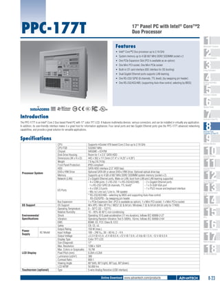 PPC-177T

17" Panel PC with Intel® Core™2
Duo Processor
Features
ƒƒ Intel® Core™2 Duo processor up to 2.16 GHz
ƒƒ System memory up to 4 GB 667 MHz DDR2 SODIMM socket x 2
ƒƒ One PCIe Expansion Slot (PCI is available as an option)
ƒƒ One Mini PCI socket, One Mini PCIe socket
ƒƒ Built-in CF card interface (IDE interface for OS booting)
ƒƒ Dual Gigabit Ethernet ports supports LAN teaming
ƒƒ One RS-232/ GPIO (8 channels, TTL level); (by swapping pin header)
ƒƒ One RS-232/422/485; (supporting Auto-flow control, selecting by BIOS)

1
2
3
4
5
6
7
8
9
10
11
12
13
14
15
16
17
18

WebAccess+ Solutions

Machine Automation

Energy Automation

Building Automation
Systems

Automation Software

C

UL
®

Operator Panels
US

Introduction

Automation Panel PCs

The PPC-177T is an Intel® Core 2 Duo based Panel PC with 17" color TFT LCD. It features multimedia devices, various connectors, and can be installed in virtually any application.
In addition, its user-friendly interface makes it a great host for information appliances. Four serial ports and two Gigabit Ethernet ports give the PPC-177T advanced networking
capabilities, and provide a great solution for versatile applications.

Specifications

Processor System

CPU
CPU FSB
Chipset
Disk Drive Housing
Dimensions (W x H x D)
Weight
Front Panel Protection
HDD
DVD+/-RW Drive
Memory
Network (LAN)

I/O Ports

OS Support
Environmental
Specifications

Power
Supply

AC Model

LCD Display

Touchscreen (optional)

Bus Expansion
OS Support
Operating Temperature
Relative Humidity
Shock
Vibration
EMC
Safety
Output Rating
Input Voltage
Output Voltage
Display Type
Size (Diagonal)
Max. Resolution
Max. Colors or Grayscales
Pixel Pitch (mm)
Luminance (cd/m2)
Contrast Ratio
Viewing Angle
LCD MTBF
Type

Supports mSocket 478 based Core 2 Duo up to 2.16 GHz
533/667 MHz
945GME + ICH7M
Room for 1 x 2.5" SATA HDD
442 x 362 x 111.5mm (17.4" x 14.25" x 4.39")
7.6 kg (16.74 lb)
IP65 compliant
SATA HDD interface (2.5" HDD bay)
Optional SATA 8X or above DVD+/-RW Drive, Optional optical drive bay
Supports up to 4 GB of 667 MHz DDR2 SODIMM system memory (socket x 2)
2 x Gigabit Ethernet ports, Wake on LAN, boot from LAN and LAN teaming supported
- 4 x COM ports: 2 x RS-232, 1 x RS-232/422/485,
- 2 x Gigabit Ethernet ports
1 x RS-232/ GPIO (8 channels, TTL level)*
- 1 x D-SUB VGA port
- 4 x USB 2.0 ports
- 1 x PS/2 mouse and keyboard interface
- Mic in/ Line out / Line in, 1W speaker
* RS-232/422/485 - selecting by BIOS and supporting Auto-flow control
RS-232/GPIO - by swapping pin header
1 x PCIe Expansion Slot (PCI is available as option), 1 x Mini PCI socket, 1 x Mini PCI-e socket
Win XPE / Win XP Pro / WES7 32 & 64 bit / Windows 7 32 & 64 bit (64 bit only for T7400)
0 ~ 50°C (32 ~ 122°F)
10 ~ 95% @ 40°C non-condensing
Operating 10 G peak acceleration (11 ms duration), follows IEC 60068-2-27
Operating Random Vibration Test 5~500Hz, 1Grms, follows IEC 60068-2-64
BSMI, CE, FCC Class B, CCC
CB, CE, UL
150 W (max.)
100 ~ 240 VAC, 50 ~ 60 Hz, 2 ~ 4 A
+3.3 V @ 4.5 A, +5 V @ 8.5 A, +12 V @ 7.0 A, +5 Vsb @ 1.5 A, -12 V @ 0.3 A
Color TFT LCD
17"
1280 x 1024
16.7M
0.264 x 0.264
380
800:1
80°(left), 80°(right), 80°(up), 80°(down)
50,000 hrs
5-wire Analog Resistive (USB interface)

Online Download www.advantech.com/products

Industrial Panel
Computers & Panel PC

Industrial Monitors

Industrial Wireless
Solutions

Industrial Ethernet
Solutions

Serial Device Servers
and IP Gateways

Serial Communication
Cards

Embedded Automation
Computers

PACs

Compact PCI Systems

M2M I/O Modules

RS-485 I/O Modules

8-23

 