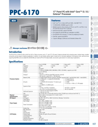 PPC-6170

17" Panel PC with Intel® Core™ i3 / i5 /
Celeron® Processor
Features

NEW

ƒƒ Intel® Core™ i3, i5, Celeron 847E and 1020E + Intel QM77 PCH
ƒƒ 1X DDR3/DDR3L SODIMM support to 8 GB
ƒƒ Multiple expansion slots including one PCIe x4, one PCI + one PCIe x1, two
PCI (optional) and two PCIe x1 (optional)
ƒƒ Optional second HDD, supports Intel RAID
ƒƒ One isolated RS-232/422/485 port; (selectable in by BIOS)
ƒƒ One GPIO/RS-232 (8 channels, TTL level); (by swapping pin header)
ƒƒ Dual GbE, supports Intel AMT8.0
ƒƒ Supports iManager, SUSIAccess and Embedded Software APIs

1
2
3
4
5
6
7
8
9
10
11
12
13
14
15
16
17
18

WebAccess+ Solutions

Machine Automation

Energy Automation

Building Automation
Systems

Automation Software

C

UL
®

US

Introduction

Automation Panel PCs

The PPC-6170 is a Panel PC with an Intel Core i3/i5 or Celeron processor, and a 17" color TFT LCD panel. It features extremely high computing power, modular design, excellent
connectivity, and can support virtually any application. In addition, its user-friendly interface makes it a great host for information appliances. Two expansion slots, dual hard drives
supporting Intel RAID, and one isolated RS-232/422/485 port make the PPC-6170 highly reliable, and provide a great solution for a wide range of applications.

Specifications
Intel
Frequency
L3 Cache
Chipset
Memory
Storage 1
Storage 2
Processor System

Network (LAN)
I/O ports
Expansion Slots

Additional Expansion
Physical
Characteristics
OS Support

Power Supply

LCD Display

Operator Panels

FAN
Dimensions
Weight
OS Support
Output Rating
Input Voltage
Power Consumption
Display Type
Max. Resolution
Colors
Dot Size (mm)
Viewing Angle
Luminance(cd/m2)
Contrast Ratio
Operating Temperature
Backlight Lifetime

Core i5-3610ME
Core i3-3120ME
Celeron 847E
Celeron 1020E
2.7 GHz
2.4 GHz
1.1 GHz
2.2 GHz
4M
3M
2M
2M
Intel QM77
1 x 204-pin SODIMM, DDR3 (1600 MHz) / DDRL (1333 MHz), supports up to 8 GB
1 x 2.5" SATA bay
Either one
- Second 2.5" SATA bay (Intel RAID supported, optional)
- Slim type 8X or above DVD +/- RW (optional)
2 x Gigabit Gigabit Ethernet connectors, Intel AMT supported (GbE1- Intel 82579LM, GbE2 – Intel 82583V)
-	4 x COM ports, 1 x isolated RS-232/422/485,
- 2 x Gigabit Ethernet
3 x RS232
- 1 x D-SUB VGA port
-	1 x GPIO/RS-232 (8 channels, TTL level); by pin
- 1 x HDMI
header
- 1 x Line-out, 1 x Mic-in, 2 x 1W speaker
-	3 x USB3.0 + 2 x USB2.0 ports
Either:
- one PCI + one PCIe x1 (standard)
- two PCIe x 1 (optional)
- one x PCIe x 4 (in the accessory box)
- two PCI (optional)
1 x Full-size mini PCIe (Supports mSATA)
1 x half-size mini PCIe
Two 12V 60 x 60 x 13 (mm) with smart fan control, (70,000 hours continuous test @ 40° C)
442.0 x 362.0 x 113.5 (mm) (17.4" x 14.25" x 4.47")
7.5Kg (16.52lb)
Win XPE / Win XP Pro / WES7 32 & 64 bit / Windows 7 32 & 64 bit
150 W (max.)
100 - 240VAC, 50/60Hz, 4-2A
With Core i5-3610ME is 65W
With Core i3-3120ME is 55W
With Celeron 847E is 53W
(Burn-in test 7.0 in Windows 7 32-bit)
17" TFT LCD (LED Backlight)
1280 x 1024
262K
0.264 x 0.264
85 (left), 85 (right), 80 (up), 80 (down)
350
1,000
-30 ~ 85°C
50, 000 hrs (typical)

Online Download www.advantech.com/products

Industrial Panel
Computers & Panel PC

Industrial Monitors

Industrial Wireless
Solutions

Industrial Ethernet
Solutions

Serial Device Servers
and IP Gateways

Serial Communication
Cards

Embedded Automation
Computers

PACs

Compact PCI Systems

M2M I/O Modules

RS-485 I/O Modules

8-27

 