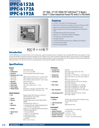 IPPC-6152A
IPPC-6172A
IPPC-6192A

15" XGA, 17"/19" SXGA TFT LCD Core™ 2 Quad /
Core™ 2 Duo Industrial Panel PC with 2 x PCI Slots
Features
ƒƒ 15" XGA, 17"/19" SXGA TFT LCD with touchscreen
ƒƒ Intel® Core™ 2 Quad CPU (up to 2.8 GHz) / Core™ 2 Duo CPU (up to 3.0 GHz)
ƒƒ System memory supports dual channel DDR3 SDRAM up to 4GB
ƒƒ Offers two expansion slots ( PCIE riser card optional) for PCI (PCIE) add-on
cards
ƒƒ Dual Gigabit Ethernet with Intel vPro technology
ƒƒ Supports 2 x 2.5" SATA HDDs and RAID 0/1 compatibility
ƒƒ Front USB access and system reset function
ƒƒ Flat-sealed front panel
ƒƒ Control box with gull-wing design for easy installation and maintenance
ƒƒ Front panel is IP65 compliant
ƒƒ Offers one slim type DVD-RW

(IPPC-6192A)

Introduction

The IPPC-6000 Series is an Industrial Panel PC with front USB access, supports the powerful Intel Core 2 Quad/Core 2 Duo, high speed DDR3 memory, two expansion PCI slots
and slim type DVD-RW. The processor and chipset combination form the foundation of vPro, Intel’s next generation digital office platform, offering remote out-of-band manageability,
improved security, and energy efficient performance. Two SATA hard drive interfaces with RAID 0,1 support provides data security. The flat-sealed front panel design also allows easier
cleaning and liquid run off. Also the control box has a gull-wing design for easy component installation and maintenance.

Specifications
LCD Display

General
ƒƒ
ƒƒ
ƒƒ
ƒƒ

ƒƒ
ƒƒ
ƒƒ
ƒƒ
ƒƒ

BIOS	
Certifications	
Enclosure 	
Dimension (W x H x D)
IPPC-6152A : 	
IPPC-6172A : 	
IPPC-6192A : 	
Mounting	
OS Support	
Power Input	
Power Supply	
Weight (Gross)	

AMI 4 MB Flash BIOS
UL, CE, FCC, CCC, BSMI
Die-cast flat-sealed front with SGCC Housing
449.92 x 315.63 x 142.7mm (17.71" x 12.43" x 5.62")
481.9 x 355.9 x 144.7 mm (18.97" x 14.01" x 5.7")
481.94 x 384.60 x 148.2 mm (18.97" x 15.14" x 5.83")
Panel, Rack (option)
Windows 7, Windows XP
100 ~ 240 VAC @ 60 ~ 50 Hz, 7 ~ 3.5 A
350 W
IPPC-6152A : 13 Kg (18.6 Ibs); IPPC-6172A : 15 Kg
(33.04 Ibs); IPPC-6192A :16.6 Kg (35.6 Ibs)

System Hardware
ƒƒ CPU	
ƒƒ Chipset	
ƒƒ Memory	
ƒƒ LAN	
ƒƒ Expansion	
ƒƒ Storage	
ƒƒ Optical Driver	
ƒƒ I/Os	

8-30

ƒƒ Backlight Life	
ƒƒ Contrast Ratio	
ƒƒ Display Size	
ƒƒ Display Type	

ƒƒ Luminance	
ƒƒ Max. Colors	

ƒƒ Max. Resolution	
ƒƒ Viewing Angle (H/V°)	

Supports Socket LGA775 based up to Intel Core 2
Quad 2.8 GHz/Core 2 Duo 3.0 GHz
Intel Q45 GMCH/ICH10D0
Two DDR3 240pin slots up to 4GB 1066/1333 MHz
SDRAM
10/100/1000 Base-T Ethernet x 2
2 x half-length PCI slots installed. (Replaceable with a
1 x two slot PCIEx1 riser accessory)
Supports 2 x 2.5" SATA HDD Interface and Intel Matrix
Storage Technology RAID 0/1
1 x Slim Type DVD-RW
2 x RS-232, 1 x RS-232/422/485
5 x USB 2.0 (one at front)
2 x PS2 (Keyboard, Mouse)
1 x VGA Port
Mic-in, Line-in, Line-out

Industrial Panel Computers & Panel PC

50,000 hrs
IPPC-6152A: 700:1; IPPC-6172A: 1000 : 1;
IPPC-6192A: 1300 : 1
IPPC-6152A: 15"; IPPC-6172A: 17"; IPPC-6192A: 19"
IPPC-6152A: XGA TFT LCD; IPPC-6172A: SXGA TFT
LCD
IPPC-6192A: SXGA TFT LCD
IPPC-6152A: 250 cd/m²; IPPC-6172A :380 cd/m²
IPPC-6192A: 300 cd/m²
IPPC-6152A: 16.2M (RGB 6 - bit + FRC data)
IPPC-6172A:16.7M (RGB 6-bit + Hi-FRC data)
IPPC-6192A: 16.2M (RGB 6-bit + FRC data)	
IPPC-6152A:1024 x 768; IPPC-6172A: 1280 x 1024
IPPC-6192A:1280 x 1024
IPPC-6152A: 160/130; IPPC-6172A: 170/160;
IPPC-6192A: 178/178

Touchscreen
ƒƒ Lifespan	
ƒƒ Light Transmission	
ƒƒ Type	

36 million with a silicone rubber of R8 finger, writing
rate is by 250g at 2 times/s
> 80%
Analog resistive 5-wire

Environment
ƒƒ
ƒƒ
ƒƒ
ƒƒ
ƒƒ

Humidity	
5 ~ 85% @ 40°C (non-condensing)
Ingress Protection	
Front panel: IP65
Operating Temperature	 0 ~ 50°C (32 ~ 122°F)
Storage Temperature	 -20 ~ 60°C (-4 ~ 140°F)
Vibration Protection	
5 ~ 500 Hz, 1 Grms random vibration

 