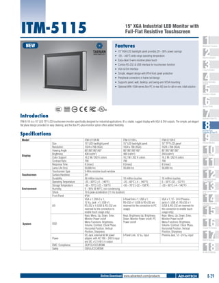 ITM-5115

15" XGA Industrial LED Monitor with
Full-Flat Resistive Touchscreen

NEW

Features

1
2
3
4
5
6
7
8
9
10
11
12
13
14
15
16
17
18

WebAccess+ Solutions

ƒƒ 15" XGA LED backlight panel provides 20 ~ 30% power savings
ƒƒ -20 ~ +60°C wide range operating temperature
ƒƒ Easy-clean 5-wire resistive plane touch
ƒƒ Combo RS-232 & USB interface for touchscreen function
ƒƒ VGA & DVI interface

Machine Automation

Energy Automation

ƒƒ Simple, elegant design with IP54 front panel protection
ƒƒ Peripheral connectors in frame rail design
ƒƒ Supports panel, wall, desktop, and swing-arm VESA mounting
ƒƒ Optional ARK-1500-series Box PC in rear AD box for all-in-one, total solution

Building Automation
Systems

Automation Software

C

UL
®

Operator Panels
US

Introduction

Automation Panel PCs

ITM-5115 is a 15" LED TFT-LCD touchscreen monitor specifically designed for industrial applications. It's a stable, rugged display with VGA & DVI outputs. The simple, yet elegant
flat plane design provides for easy cleaning, and the Box PC-plus-monitor option offers added flexibility.

Industrial Panel
Computers & Panel PC

Specifications
Model

Display

Touchscreen

Environment

Size
Resolution
Viewing Angle
Brightness
Color Support
Contrast Ratio
Response Time
Lamp Life (hrs)
Touchscreen Type
Surface Hardness
Durability
Operating Temperature
Storage Temperature
Humidity
Shock
Front Panel
I/O

System

OSD

Power
EMC Compliance
Safety

ITM-5115R-M
ITM-5115R-L
15" LED backlight panel
15" LED backlight panel
1024 x 768 (XGA)
1024 x 768 (XGA)
80°/80°/80°/60°
80°/80°/80°/60°
400 (cd/m2)
400 (cd/m2)
16.2 M / 262 K colors
16.2 M / 262 K colors
700
700
8 [msec]
8 [msec]
50,000 hrs
50,000 hrs
5-Wire resistive touch window
3H
36 million touches
10 million touches
-20 ~ 60°C (-4 ~ 140°F)
-20 ~ 60°C (-4 ~ 140°F)
-30 ~ 70°C (-22 ~ 158°F)
-30 ~ 70°C (-22 ~ 158°F)
5 ~ 95% @ 40°C, non-condensing
10 G peak acceleration (11 ms duration)
IP54
VGA x 1; DVI-D x 1;
I-Panel link x 1; USB x 1;
12 VDC Jack x 1; USB x1;
RS-232 x 1 (USB & RS-232 are
RS-232 x 1 (USB & RS-232 are
reserved for the connection to PC
reserved for the connection to
usage)
enable touch usage only)
Keys: Menu, Up, Down, Enter,
Keys: Brightness Up, Brightness
Monitor Power on/off
Down, Monitor Power on/off, PC
Menu Functions: Brightness,
Power on/off
Volume, Contrast, Clock Phase,
Horizontal Position, Vertical
Position, Sharpness
DC Jack, external 60 W power
I-Panel Link, 12 VDC input
adapter, with AC 100 ~ 240 V input
and DC +12 V @ 5 A output
CE/FCC/CCC/BSMI
CB/UL/CCC/BSMI

ITM-5115R-E
15" TFT-LCD panel
1024 x 768 (XGA)
85°/85°/80°/80°
250 (cd/m2)
16.2 M / 262 K colors
700
8 [msec]
50,000 hrs

10 million touches
0 ~ 50°C (32 ~ 122°F)
-20 ~ 60°C (-4 ~ 140°F)

Industrial Monitors

Industrial Wireless
Solutions

Industrial Ethernet
Solutions

Serial Device Servers
and IP Gateways

Serial Communication
Cards

VGA x 1; 12 - 24 V Phoenix
jack x 1; USB x1; RS-232 x 1
(USB & RS-232 are reserved for
the connection to enable touch
usage only)
Keys: Menu, Up, Down, Enter,
Monitor Power on/off
Menu Functions: Brightness,
Volume, Contrast, Clock Phase,
Horizontal Position, Vertical
Position, Sharpness
Phoenix Jack, 12 - 24 VDC input

Embedded Automation
Computers

PACs

Compact PCI Systems

M2M I/O Modules

RS-485 I/O Modules

Online Download www.advantech.com/products

8-39

 