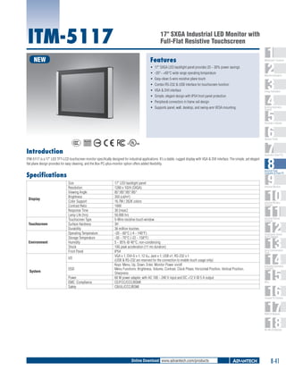 ITM-5117

17" SXGA Industrial LED Monitor with
Full-Flat Resistive Touchscreen

NEW

Features
ƒƒ 17" SXGA LED backlight panel provides 20 ~ 30% power savings
ƒƒ -20°~ +60°C wide range operating temperature
ƒƒ Easy-clean 5-wire resistive plane touch
ƒƒ Combo RS-232 & USB interface for touchscreen function
ƒƒ VGA & DVI interface
ƒƒ Simple, elegant design with IP54 front panel protection
ƒƒ Peripheral connectors in frame rail design
ƒƒ Supports panel, wall, desktop, and swing-arm VESA mounting

1
2
3
4
5
6
7
8
9
10
11
12
13
14
15
16
17
18

WebAccess+ Solutions

Machine Automation

Energy Automation

Building Automation
Systems

Automation Software

C

UL
®

Operator Panels
US

Introduction

Automation Panel PCs

ITM-5117 is a 17" LED TFT-LCD touchscreen monitor specifically designed for industrial applications. It's a stable, rugged display with VGA & DVI interface. The simple, yet elegant
flat plane design provides for easy cleaning, and the Box PC-plus-monitor option offers added flexibility.

Industrial Panel
Computers & Panel PC

Specifications

Display

Touchscreen

Environment

Size
Resolution
Viewing Angle
Brightness
Color Support
Contrast Ratio
Response Time
Lamp Life (hrs)
Touchscreen Type
Surface Hardness
Durability
Operating Temperature
Storage Temperature
Humidity
Shock
Front Panel
I/O

System

OSD
Power
EMC Compliance
Safety

17" LED backlight panel
1280 x 1024 (SXGA)
85°/85°/85°/85°
350 (cd/m2)
16.7M / 262K colors
1000
30 [msec]
50,000 hrs
5-Wire resistive touch window
3H
36 million touches
-20 ~ 60°C (-4 ~ 140°F)
-30 ~ 70°C (-22 ~ 158°F)
5 ~ 95% @ 40°C, non-condensing
10G peak acceleration (11 ms duration)
IP54
VGA x 1; DVI-D x 1; 12 VDC Jack x 1; USB x1; RS-232 x 1
(USB & RS-232 are reserved for the connection to enable touch usage only)
Keys: Menu, Up, Down, Enter, Monitor Power on/off
Menu Functions: Brightness, Volume, Contrast, Clock Phase, Horizontal Position, Vertical Position,
Sharpness
60 W power adapter, with AC 100 ~ 240 V input and DC +12 V @ 5 A output
CE/FCC/CCC/BSMI
CB/UL/CCC/BSMI

Industrial Monitors

Industrial Wireless
Solutions

Industrial Ethernet
Solutions

Serial Device Servers
and IP Gateways

Serial Communication
Cards

Embedded Automation
Computers

PACs

Compact PCI Systems

M2M I/O Modules

RS-485 I/O Modules

Online Download www.advantech.com/products

8-41

 