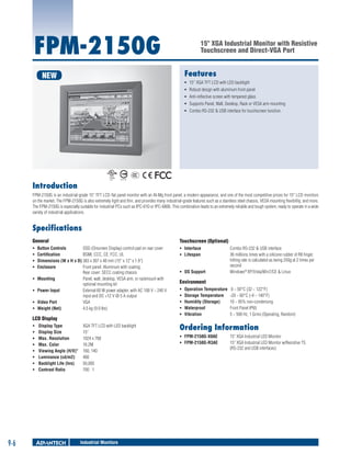 FPM-2150G

15" XGA Industrial Monitor with Resistive
Touchscreen and Direct-VGA Port

Features

NEW

ƒƒ 15'' XGA TFT LCD with LED backlight
ƒƒ Robust design with aluminum front panel
ƒƒ Anti-reflective screen with tempered glass
ƒƒ Supports Panel, Wall, Desktop, Rack or VESA arm mounting
ƒƒ Combo RS-232 & USB interface for touchscreen function

Introduction
FPM-2150G is an industrial-grade 15" TFT LCD flat panel monitor with an Al-Mg front panel, a modern appearance, and one of the most competitive prices for 15" LCD monitors
on the market. The FPM-2150G is also extremely light and thin, and provides many industrial-grade features such as a stainless steel chassis, VESA mounting flexibility, and more.
The FPM-2150G is especially suitable for industrial PCs such as IPC-610 or IPC-6806. This combination leads to an extremely reliable and tough system, ready to operate in a wide
variety of industrial applications.

Specifications
General

Touchscreen (Optional)

ƒƒ
ƒƒ
ƒƒ
ƒƒ

ƒƒ Interface 	
ƒƒ Lifespan 	

ƒƒ
ƒƒ
ƒƒ
ƒƒ

Button Controls 	
OSD (Onscreen Display) control pad on rear cover
Certification 	
BSMI, CCC, CE, FCC, UL
Dimensions (W x H x D)	383 x 307 x 48 mm (15" x 12" x 1.9")
Enclosure 	
Front panel: Aluminum with coating,
Rear cover: SECC coating chassis
Mounting 	
Panel, wall, desktop, VESA arm, or rackmount with
optional mounting kit
Power Input 	
External 60 W power adapter, with AC 100 V ~ 240 V
input and DC +12 V @ 5 A output
Video Port 	
VGA
Weight (Net) 	
4.5 kg (9.9 lbs)

LCD Display
ƒƒ
ƒƒ
ƒƒ
ƒƒ
ƒƒ
ƒƒ
ƒƒ
ƒƒ

9-6

Display Type 	
Display Size	
Max. Resolution	
Max. Color 	
Viewing Angle (H/V)°	
Luminance (cd/m2)	
Backlight Life (hrs)	
Contrast Ratio	

XGA TFT LCD with LED backlight
15"
1024 x 768
16.2M
160, 140
400
50,000
700 : 1

Industrial Monitors

ƒƒ OS Support 	

Combo RS-232 & USB interface
36 millions times with a silicone rubber of R8 finger,
hitting rate is calculated as being 250g at 2 times per
second
Windows® XP/Vista/Win7/CE & Linux

Environment
ƒƒ
ƒƒ
ƒƒ
ƒƒ
ƒƒ

Operation Temperature	 0 ~ 50°C (32 ~ 122°F)
Storage Temperature 	 -20 ~ 60°C (-4 ~ 140°F)
Humidity (Storage) 	
10 ~ 95% non-condensing
Waterproof 	
Front Panel IP65
Vibration	
5 ~ 500 Hz, 1 Grms (Operating, Random)

Ordering Information
ƒƒ FPM-2150G-X0AE 	
ƒƒ FPM-2150G-R3AE 	

15" XGA Industrial LED Monitor
15" XGA Industrial LED Monitor w/Resistive TS
(RS-232 and USB interfaces)

 
