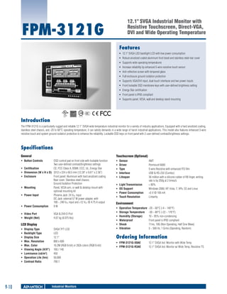 12.1" SVGA Industrial Monitor with
Resistive Touchscreen, Direct-VGA,
DVI and Wide Operating Temperature

FPM-3121G

Features
ƒƒ 12.1" SVGA LED backlight LCD with low power consumption
ƒƒ Robust anodized coated aluminum front bezel and stainless steel rear cover
ƒƒ Supports wide operating temperatures
ƒƒ Increase reliability by enhanced 5-wire resistive touch sensor
ƒƒ Anti-reflective screen with tempered glass
ƒƒ Full enclosure ground isolation protection
ƒƒ Supports VGA/DVI input, dual touch interfaces and two power inputs
ƒƒ Front lockable OSD membrane keys with user-defined brightness setting
ƒƒ Energy Star certification
ƒƒ Front panel is IP65 compliant
ƒƒ Supports panel, VESA, wall and desktop stand mounting

Introduction
The FPM-3121G is a particularly rugged and reliable 12.1” SVGA wide temperature industrial monitor for a variety of industry applications. Equipped with a hard anodized coating,
stainless steel chassis, and -20 to 60°C operating temperature, it can satisfy demands in a wide range of harsh industrial applications. This model also features enhanced 5-wire
resistive touch and system ground isolation protection to enhance the reliability. Lockable OSD keys on front panel with 2 user-defined contrast/brightness settings.

Specifications
General

Touchscreen (Optional)

ƒƒ Button Controls	

ƒƒ
ƒƒ
ƒƒ
ƒƒ
ƒƒ

Sensor	
Driver	
Type	
Interface	
Lifespan	

ƒƒ
ƒƒ
ƒƒ
ƒƒ

Light Transmission	
OS Support	
Power Consumption	
Touch Resolution	

ƒƒ
ƒƒ
ƒƒ

ƒƒ
ƒƒ

ƒƒ

OSD control pad on front side with lockable function
Two user-defined contrast/brightness settings
Certification	
CE, FCC Class A, BSMI, CCC, UL, Energy Star
Dimension (W x H x D)	 3312 x 224 x 60.5 mm (12.28" x 9.61" x 2.36")
Enclosure	
Front panel: Aluminum with hard anodized coating
Rear cover: Stainless steel chassis
Ground Isolation Protection
Mounting	
Panel, VESA arm, or wall & desktop mount with
optional mounting kit
Power Input	
Phoenix Jack: 24 VDC input
DC Jack: external 57 W power adapter, with
100 ~ 240 VAC input and +12 VDC @ 4.75 A output
Power Consumption	
9W

ƒƒ Video Port	
ƒƒ Weight (Net)	

VGA & DVI-D Port
4.07 kg (8.975 lbs)

LCD Display
ƒƒ
ƒƒ
ƒƒ
ƒƒ
ƒƒ
ƒƒ
ƒƒ
ƒƒ
ƒƒ

9-10

Display Type	
Backlight Type	
Display Size	
Max. Resolution	
Max. Color	
Viewing Angle (H/V°)	
Luminance (cd/m2)	
Operation Life (hrs)	
Contrast Ratio	

SVGA TFT LCD
LED
12.1"
800 x 600
16.2M (RGB 8-bit) or 262k colors (RGB 6-bit)
160 / 140
450
50,000
700:1

Industrial Monitors

AMT
Penmount 6000
5-wire Resistive with enhanced ITO film
USB & RS-232 (Combo)
36 million with a silicone rubber of R8 finger, writing
rate is by 250g at 2 times/s
> 80%
Windows 2000, XP, Vista, 7, XPe, CE and Linux
+5 V @ 100 mA
Linearity

Environment
ƒƒ
ƒƒ
ƒƒ
ƒƒ
ƒƒ
ƒƒ

Operation Temperature	 -20 ~ 60°C (-4 ~ 140°F)
Storage Temperature	 -30 ~ 80°C (-22 ~ 176°F)
Humidity (Storage)	
10 ~ 95% non-condensing
Waterproof	
Front panel is IP65 compliant
Shock	
11ms, 10G (Non Operating, Half Sine Wave)
Vibration	
5 ~ 500 Hz, 1 Grms (Operating, Random)

Ordering Information
ƒƒ FPM-3121G-X0AE 	
ƒƒ FPM-3121G-R3AE 	

12.1" SVGA Ind. Monitor with Wide Temp
12.1" SVGA Ind. Monitor w/ Wide Temp, Resistive TS

 