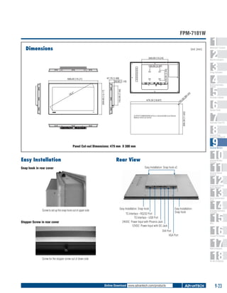 FPM-7181W
Dimensions

Unit: [mm]
260.00 [10.24]

Machine Automation

M4

47.70 [1.88]
28.00 [1.10]

488.00 [19.21]

M4

M4

100.00 [3.94]

100.00 [3.94]
M4

1
2
3
4
5
6
7
8
9
10
11
12
13
14
15
16
17
18

WebAccess+ Solutions

Energy Automation

192.00 [7.56]

.5"

18

309.00 [12.17]

Building Automation
Systems

0]

0.2

R
0[

.0

479.30 [18.87]

R5

Automation Software

CUTOUT DIMENSION:(479.3±1.0mm)X(300.3±0.70mm)
Radius=5mm at corner

300.30 [11.82]

Operator Panels

Automation Panel PCs

Industrial Panel
Computers & Panel PC

Panel Cut-out Dimensions: 479 mm X 300 mm

Easy Installation
Snap hook in rear cover

Industrial Monitors

Rear View

Industrial Wireless
Solutions

Easy Installation: Snap hook x2

Industrial Ethernet
Solutions

Serial Device Servers
and IP Gateways

Serial Communication
Cards

Screw to set up the snap hook out of upper side

Stopper Screw in rear cover

Easy Installation: Snap hook
TS Interface - RS232 Port
TS Interface - USB Port
24VDC Power Input with Phoenix Jack
12VDC Power Input with DC Jack

Easy Installation:
Snap hook

DVI Port
VGA Port

Embedded Automation
Computers

PACs

Compact PCI Systems

M2M I/O Modules

Screw for the stopper screw out of down side

RS-485 I/O Modules

Online Download www.advantech.com/products

9-23

 